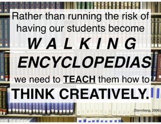 Rather than running the risk of
having our students become
W A L K I N G
ENCYCLOPEDIAS
we need to TEACH them how to
THINK CREATIVELY.
(Sternberg,	2006)
 