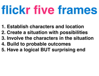 ﬂickr ﬁve frames
1. Establish characters and location
2. Create a situation with possibilities
3. Involve the characters in the situation
4. Build to probable outcomes
5. Have a logical BUT surprising end
 
