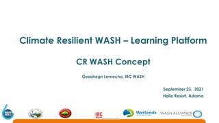 Climate Resilient WASH – Learning Platform
CR WASH Concept
Gezahegn Lemecha, IRC WASH
September 23, 2021
Haile Resort, Adama
 