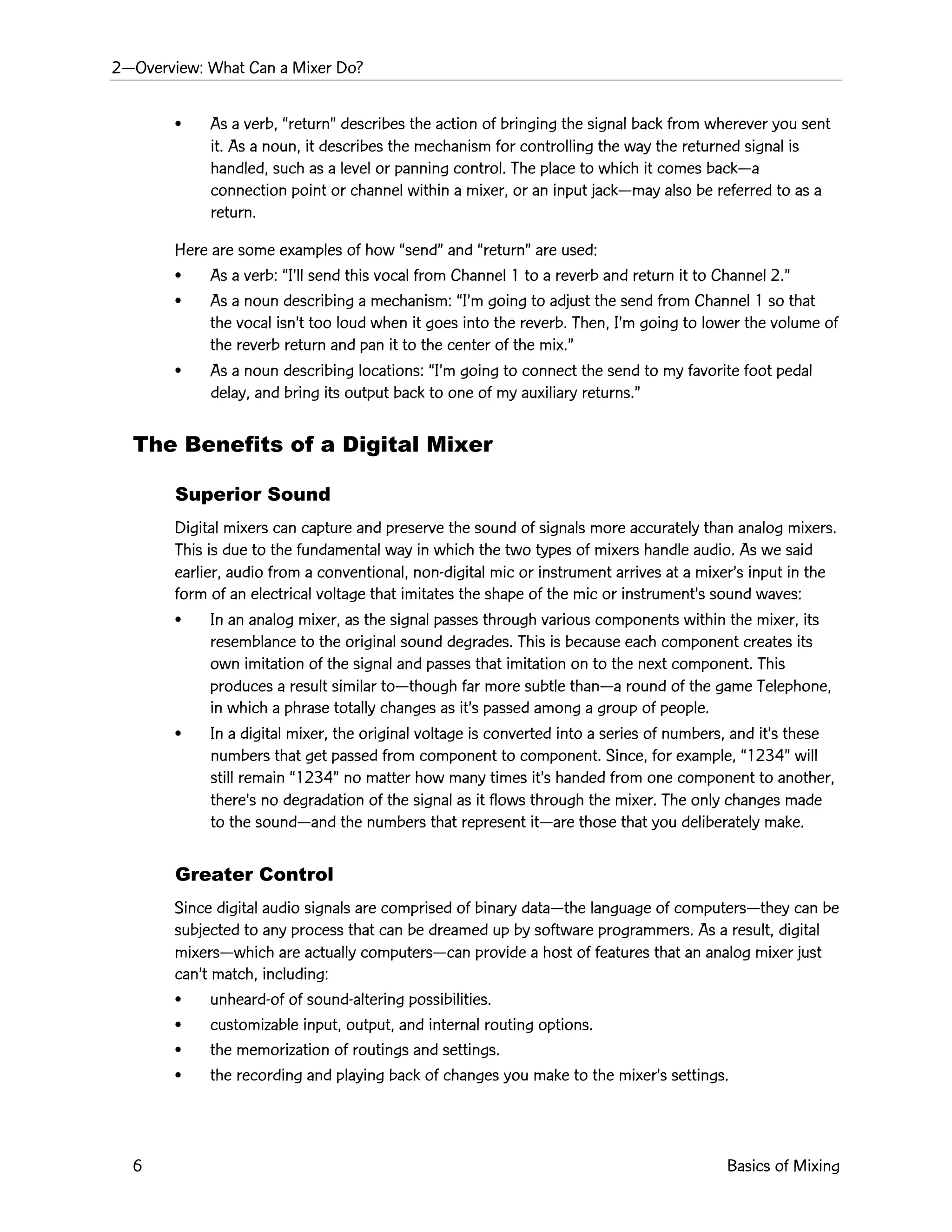 2ÑOverview: What Can a Mixer Do?
6 Basics of Mixing
¥ As a verb, ÒreturnÓ describes the action of bringing the signal back from wherever you sent
it. As a noun, it describes the mechanism for controlling the way the returned signal is
handled, such as a level or panning control. The place to which it comes backÑa
connection point or channel within a mixer, or an input jackÑmay also be referred to as a
return.
Here are some examples of how ÒsendÓ and ÒreturnÓ are used:
¥ As a verb: ÒIÕll send this vocal from Channel 1 to a reverb and return it to Channel 2.Ó
¥ As a noun describing a mechanism: ÒIÕm going to adjust the send from Channel 1 so that
the vocal isnÕt too loud when it goes into the reverb. Then, IÕm going to lower the volume of
the reverb return and pan it to the center of the mix.Ó
¥ As a noun describing locations: ÒIÕm going to connect the send to my favorite foot pedal
delay, and bring its output back to one of my auxiliary returns.Ó
The Benefits of a Digital Mixer
Superior Sound
Digital mixers can capture and preserve the sound of signals more accurately than analog mixers.
This is due to the fundamental way in which the two types of mixers handle audio. As we said
earlier, audio from a conventional, non-digital mic or instrument arrives at a mixerÕs input in the
form of an electrical voltage that imitates the shape of the mic or instrumentÕs sound waves:
¥ In an analog mixer, as the signal passes through various components within the mixer, its
resemblance to the original sound degrades. This is because each component creates its
own imitation of the signal and passes that imitation on to the next component. This
produces a result similar toÑthough far more subtle thanÑa round of the game Telephone,
in which a phrase totally changes as itÕs passed among a group of people.
¥ In a digital mixer, the original voltage is converted into a series of numbers, and itÕs these
numbers that get passed from component to component. Since, for example, Ò1234Ó will
still remain Ò1234Ó no matter how many times itÕs handed from one component to another,
thereÕs no degradation of the signal as it flows through the mixer. The only changes made
to the soundÑand the numbers that represent itÑare those that you deliberately make.
Greater Control
Since digital audio signals are comprised of binary dataÑthe language of computersÑthey can be
subjected to any process that can be dreamed up by software programmers. As a result, digital
mixersÑwhich are actually computersÑcan provide a host of features that an analog mixer just
canÕt match, including:
¥ unheard-of of sound-altering possibilities.
¥ customizable input, output, and internal routing options.
¥ the memorization of routings and settings.
¥ the recording and playing back of changes you make to the mixerÕs settings.
 