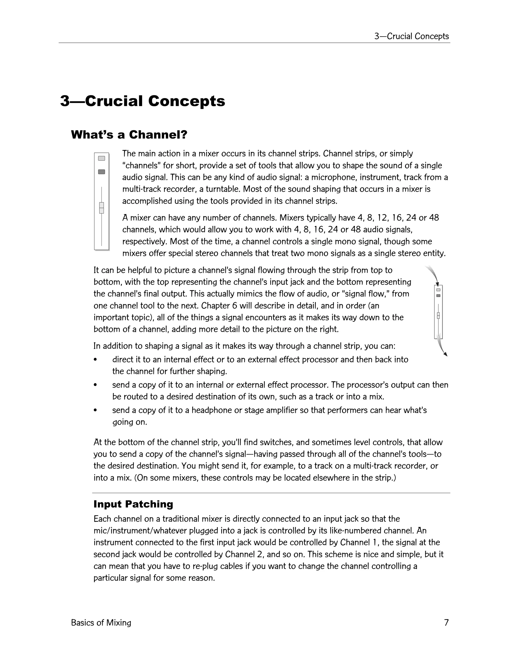 3ÑCrucial Concepts
Basics of Mixing 7
3ÑCrucial Concepts
WhatÕs a Channel?
The main action in a mixer occurs in its channel strips. Channel strips, or simply
ÒchannelsÓ for short, provide a set of tools that allow you to shape the sound of a single
audio signal. This can be any kind of audio signal: a microphone, instrument, track from a
multi-track recorder, a turntable. Most of the sound shaping that occurs in a mixer is
accomplished using the tools provided in its channel strips.
A mixer can have any number of channels. Mixers typically have 4, 8, 12, 16, 24 or 48
channels, which would allow you to work with 4, 8, 16, 24 or 48 audio signals,
respectively. Most of the time, a channel controls a single mono signal, though some
mixers offer special stereo channels that treat two mono signals as a single stereo entity.
It can be helpful to picture a channelÕs signal flowing through the strip from top to
bottom, with the top representing the channelÕs input jack and the bottom representing
the channelÕs final output. This actually mimics the flow of audio, or Òsignal flow,Ó from
one channel tool to the next. Chapter 6 will describe in detail, and in order (an
important topic), all of the things a signal encounters as it makes its way down to the
bottom of a channel, adding more detail to the picture on the right.
In addition to shaping a signal as it makes its way through a channel strip, you can:
¥ direct it to an internal effect or to an external effect processor and then back into
the channel for further shaping.
¥ send a copy of it to an internal or external effect processor. The processorÕs output can then
be routed to a desired destination of its own, such as a track or into a mix.
¥ send a copy of it to a headphone or stage amplifier so that performers can hear whatÕs
going on.
At the bottom of the channel strip, youÕll find switches, and sometimes level controls, that allow
you to send a copy of the channelÕs signalÑhaving passed through all of the channelÕs toolsÑto
the desired destination. You might send it, for example, to a track on a multi-track recorder, or
into a mix. (On some mixers, these controls may be located elsewhere in the strip.)
Input Patching
Each channel on a traditional mixer is directly connected to an input jack so that the
mic/instrument/whatever plugged into a jack is controlled by its like-numbered channel. An
instrument connected to the first input jack would be controlled by Channel 1, the signal at the
second jack would be controlled by Channel 2, and so on. This scheme is nice and simple, but it
can mean that you have to re-plug cables if you want to change the channel controlling a
particular signal for some reason.
 
