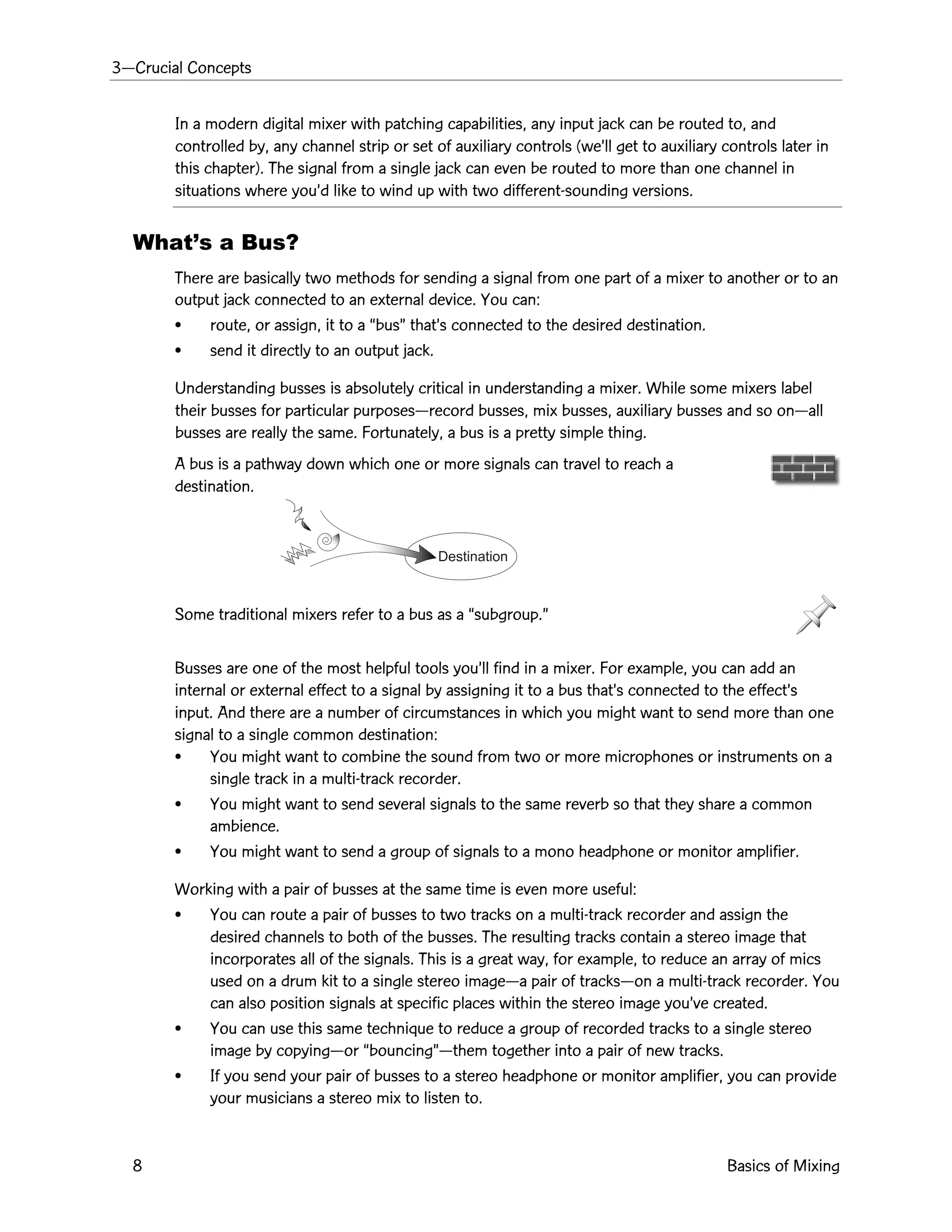 3ÑCrucial Concepts
8 Basics of Mixing
Destination
In a modern digital mixer with patching capabilities, any input jack can be routed to, and
controlled by, any channel strip or set of auxiliary controls (weÕll get to auxiliary controls later in
this chapter). The signal from a single jack can even be routed to more than one channel in
situations where youÕd like to wind up with two different-sounding versions.
WhatÕs a Bus?
There are basically two methods for sending a signal from one part of a mixer to another or to an
output jack connected to an external device. You can:
¥ route, or assign, it to a ÒbusÓ thatÕs connected to the desired destination.
¥ send it directly to an output jack.
Understanding busses is absolutely critical in understanding a mixer. While some mixers label
their busses for particular purposesÑrecord busses, mix busses, auxiliary busses and so onÑall
busses are really the same. Fortunately, a bus is a pretty simple thing.
A bus is a pathway down which one or more signals can travel to reach a
destination.
Some traditional mixers refer to a bus as a Òsubgroup.Ó
Busses are one of the most helpful tools youÕll find in a mixer. For example, you can add an
internal or external effect to a signal by assigning it to a bus thatÕs connected to the effectÕs
input. And there are a number of circumstances in which you might want to send more than one
signal to a single common destination:
¥ You might want to combine the sound from two or more microphones or instruments on a
single track in a multi-track recorder.
¥ You might want to send several signals to the same reverb so that they share a common
ambience.
¥ You might want to send a group of signals to a mono headphone or monitor amplifier.
Working with a pair of busses at the same time is even more useful:
¥ You can route a pair of busses to two tracks on a multi-track recorder and assign the
desired channels to both of the busses. The resulting tracks contain a stereo image that
incorporates all of the signals. This is a great way, for example, to reduce an array of mics
used on a drum kit to a single stereo imageÑa pair of tracksÑon a multi-track recorder. You
can also position signals at specific places within the stereo image youÕve created.
¥ You can use this same technique to reduce a group of recorded tracks to a single stereo
image by copyingÑor ÒbouncingÓÑthem together into a pair of new tracks.
¥ If you send your pair of busses to a stereo headphone or monitor amplifier, you can provide
your musicians a stereo mix to listen to.
 