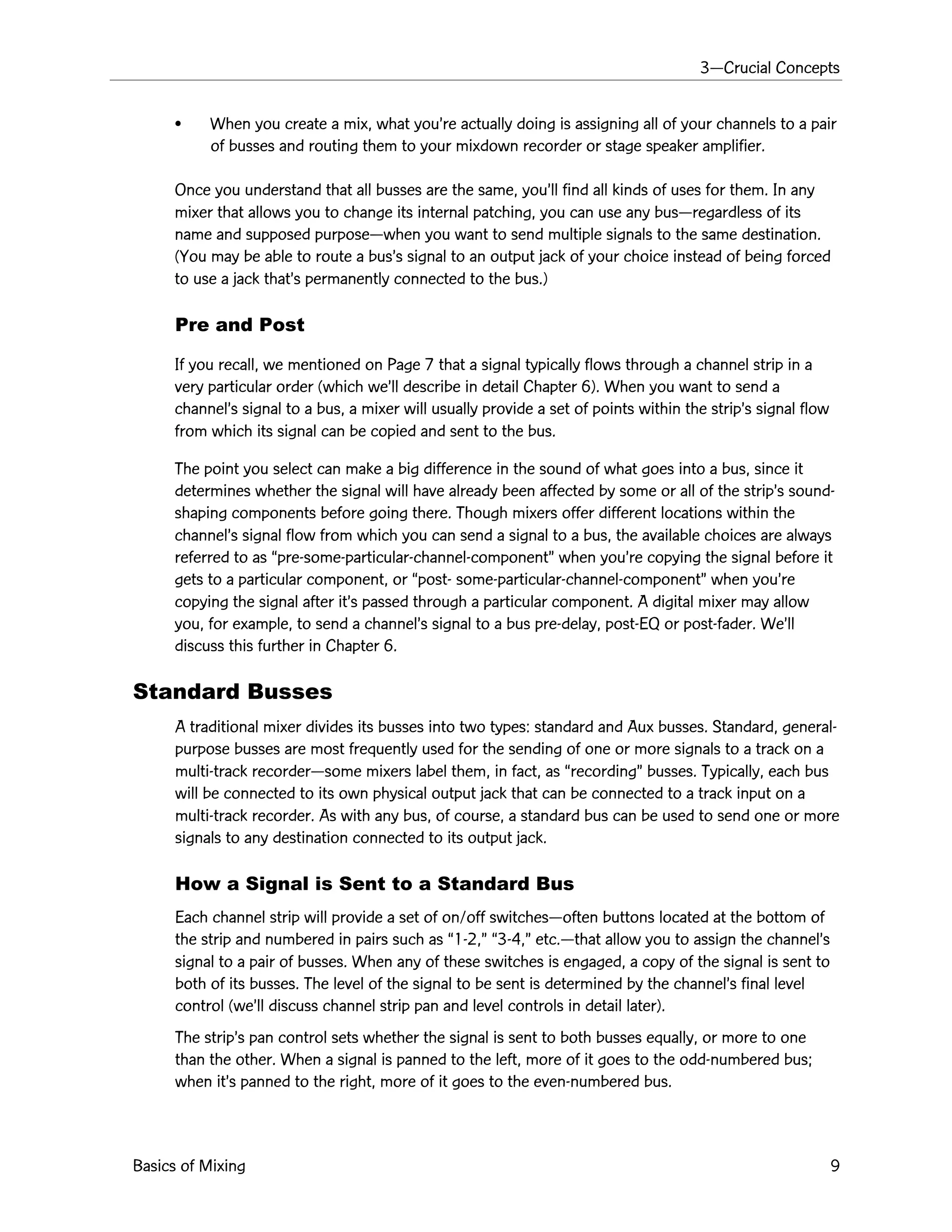3ÑCrucial Concepts
Basics of Mixing 9
¥ When you create a mix, what youÕre actually doing is assigning all of your channels to a pair
of busses and routing them to your mixdown recorder or stage speaker amplifier.
Once you understand that all busses are the same, youÕll find all kinds of uses for them. In any
mixer that allows you to change its internal patching, you can use any busÑregardless of its
name and supposed purposeÑwhen you want to send multiple signals to the same destination.
(You may be able to route a busÕs signal to an output jack of your choice instead of being forced
to use a jack thatÕs permanently connected to the bus.)
Pre and Post
If you recall, we mentioned on Page 7 that a signal typically flows through a channel strip in a
very particular order (which weÕll describe in detail Chapter 6). When you want to send a
channelÕs signal to a bus, a mixer will usually provide a set of points within the stripÕs signal flow
from which its signal can be copied and sent to the bus.
The point you select can make a big difference in the sound of what goes into a bus, since it
determines whether the signal will have already been affected by some or all of the stripÕs sound-
shaping components before going there. Though mixers offer different locations within the
channelÕs signal flow from which you can send a signal to a bus, the available choices are always
referred to as Òpre-some-particular-channel-componentÓ when youÕre copying the signal before it
gets to a particular component, or Òpost- some-particular-channel-componentÓ when youÕre
copying the signal after itÕs passed through a particular component. A digital mixer may allow
you, for example, to send a channelÕs signal to a bus pre-delay, post-EQ or post-fader. WeÕll
discuss this further in Chapter 6.
Standard Busses
A traditional mixer divides its busses into two types: standard and Aux busses. Standard, general-
purpose busses are most frequently used for the sending of one or more signals to a track on a
multi-track recorderÑsome mixers label them, in fact, as ÒrecordingÓ busses. Typically, each bus
will be connected to its own physical output jack that can be connected to a track input on a
multi-track recorder. As with any bus, of course, a standard bus can be used to send one or more
signals to any destination connected to its output jack.
How a Signal is Sent to a Standard Bus
Each channel strip will provide a set of on/off switchesÑoften buttons located at the bottom of
the strip and numbered in pairs such as Ò1-2,Ó Ò3-4,Ó etc.Ñthat allow you to assign the channelÕs
signal to a pair of busses. When any of these switches is engaged, a copy of the signal is sent to
both of its busses. The level of the signal to be sent is determined by the channelÕs final level
control (weÕll discuss channel strip pan and level controls in detail later).
The stripÕs pan control sets whether the signal is sent to both busses equally, or more to one
than the other. When a signal is panned to the left, more of it goes to the odd-numbered bus;
when itÕs panned to the right, more of it goes to the even-numbered bus.
 
