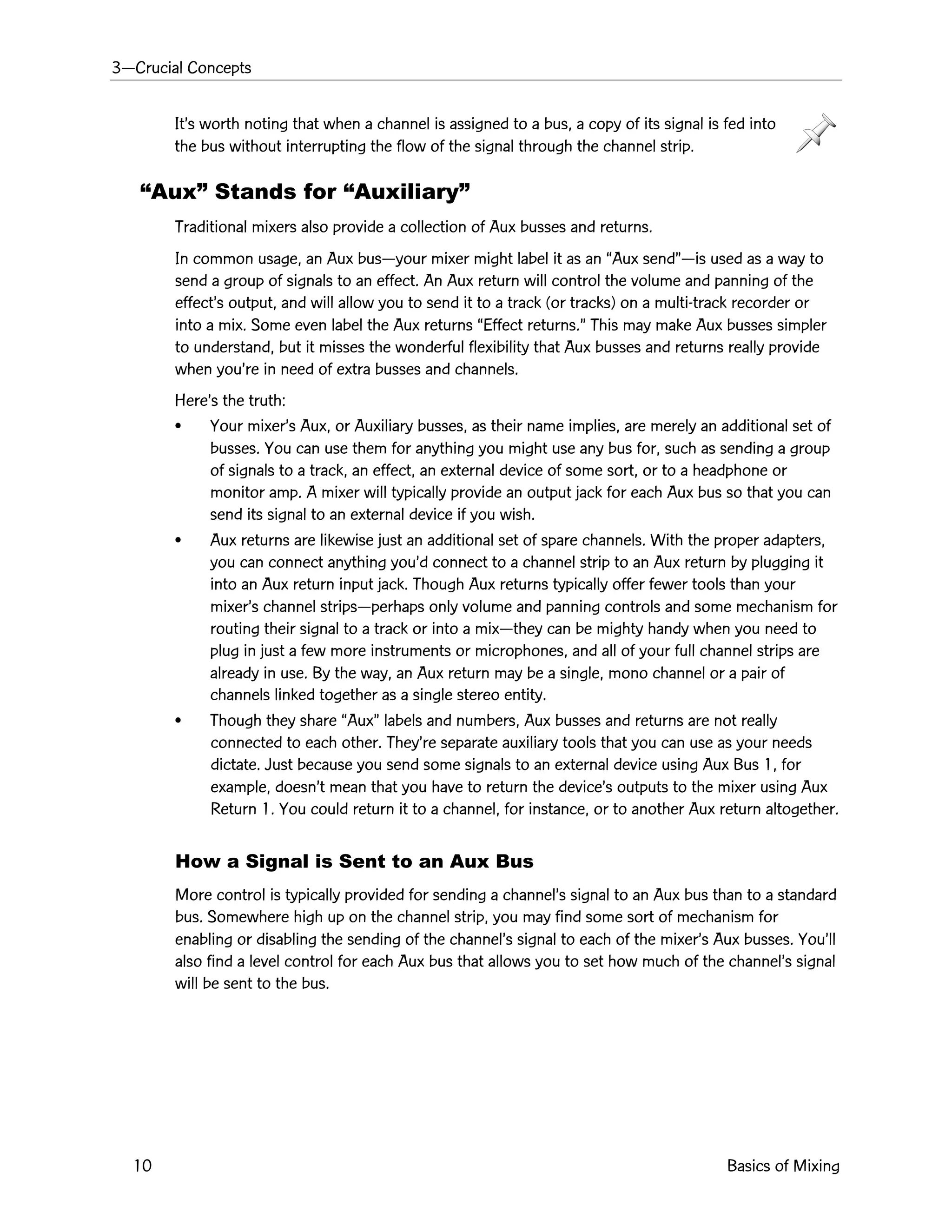 3ÑCrucial Concepts
10 Basics of Mixing
ItÕs worth noting that when a channel is assigned to a bus, a copy of its signal is fed into
the bus without interrupting the flow of the signal through the channel strip.
ÒAuxÓ Stands for ÒAuxiliaryÓ
Traditional mixers also provide a collection of Aux busses and returns.
In common usage, an Aux busÑyour mixer might label it as an ÒAux sendÓÑis used as a way to
send a group of signals to an effect. An Aux return will control the volume and panning of the
effectÕs output, and will allow you to send it to a track (or tracks) on a multi-track recorder or
into a mix. Some even label the Aux returns ÒEffect returns.Ó This may make Aux busses simpler
to understand, but it misses the wonderful flexibility that Aux busses and returns really provide
when youÕre in need of extra busses and channels.
HereÕs the truth:
¥ Your mixerÕs Aux, or Auxiliary busses, as their name implies, are merely an additional set of
busses. You can use them for anything you might use any bus for, such as sending a group
of signals to a track, an effect, an external device of some sort, or to a headphone or
monitor amp. A mixer will typically provide an output jack for each Aux bus so that you can
send its signal to an external device if you wish.
¥ Aux returns are likewise just an additional set of spare channels. With the proper adapters,
you can connect anything youÕd connect to a channel strip to an Aux return by plugging it
into an Aux return input jack. Though Aux returns typically offer fewer tools than your
mixerÕs channel stripsÑperhaps only volume and panning controls and some mechanism for
routing their signal to a track or into a mixÑthey can be mighty handy when you need to
plug in just a few more instruments or microphones, and all of your full channel strips are
already in use. By the way, an Aux return may be a single, mono channel or a pair of
channels linked together as a single stereo entity.
¥ Though they share ÒAuxÓ labels and numbers, Aux busses and returns are not really
connected to each other. TheyÕre separate auxiliary tools that you can use as your needs
dictate. Just because you send some signals to an external device using Aux Bus 1, for
example, doesnÕt mean that you have to return the deviceÕs outputs to the mixer using Aux
Return 1. You could return it to a channel, for instance, or to another Aux return altogether.
How a Signal is Sent to an Aux Bus
More control is typically provided for sending a channelÕs signal to an Aux bus than to a standard
bus. Somewhere high up on the channel strip, you may find some sort of mechanism for
enabling or disabling the sending of the channelÕs signal to each of the mixerÕs Aux busses. YouÕll
also find a level control for each Aux bus that allows you to set how much of the channelÕs signal
will be sent to the bus.
 