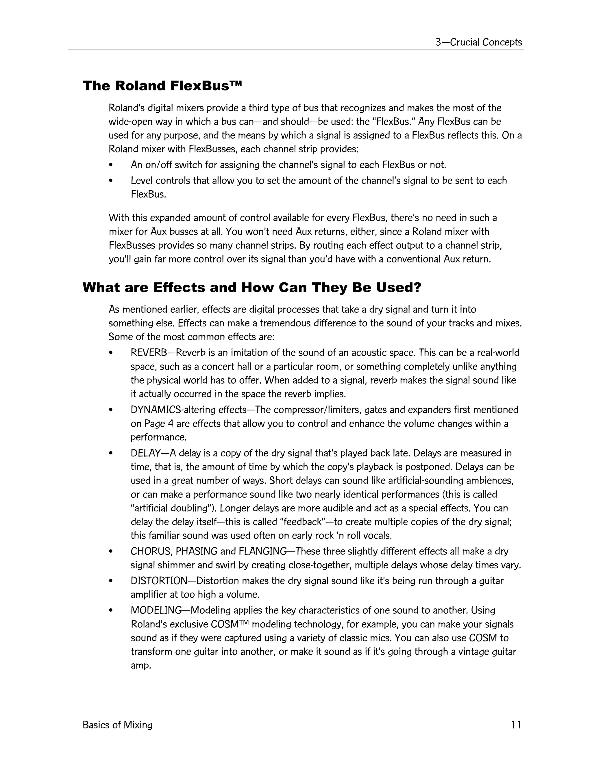 3ÑCrucial Concepts
Basics of Mixing 11
The Roland FlexBusª
RolandÕs digital mixers provide a third type of bus that recognizes and makes the most of the
wide-open way in which a bus canÑand shouldÑbe used: the ÒFlexBus.Ó Any FlexBus can be
used for any purpose, and the means by which a signal is assigned to a FlexBus reflects this. On a
Roland mixer with FlexBusses, each channel strip provides:
¥ An on/off switch for assigning the channelÕs signal to each FlexBus or not.
¥ Level controls that allow you to set the amount of the channelÕs signal to be sent to each
FlexBus.
With this expanded amount of control available for every FlexBus, thereÕs no need in such a
mixer for Aux busses at all. You wonÕt need Aux returns, either, since a Roland mixer with
FlexBusses provides so many channel strips. By routing each effect output to a channel strip,
youÕll gain far more control over its signal than youÕd have with a conventional Aux return.
What are Effects and How Can They Be Used?
As mentioned earlier, effects are digital processes that take a dry signal and turn it into
something else. Effects can make a tremendous difference to the sound of your tracks and mixes.
Some of the most common effects are:
¥ REVERBÑReverb is an imitation of the sound of an acoustic space. This can be a real-world
space, such as a concert hall or a particular room, or something completely unlike anything
the physical world has to offer. When added to a signal, reverb makes the signal sound like
it actually occurred in the space the reverb implies.
¥ DYNAMICS-altering effectsÑThe compressor/limiters, gates and expanders first mentioned
on Page 4 are effects that allow you to control and enhance the volume changes within a
performance.
¥ DELAYÑA delay is a copy of the dry signal thatÕs played back late. Delays are measured in
time, that is, the amount of time by which the copyÕs playback is postponed. Delays can be
used in a great number of ways. Short delays can sound like artificial-sounding ambiences,
or can make a performance sound like two nearly identical performances (this is called
Òartificial doublingÓ). Longer delays are more audible and act as a special effects. You can
delay the delay itselfÑthis is called ÒfeedbackÓÑto create multiple copies of the dry signal;
this familiar sound was used often on early rock Ôn roll vocals.
¥ CHORUS, PHASING and FLANGINGÑThese three slightly different effects all make a dry
signal shimmer and swirl by creating close-together, multiple delays whose delay times vary.
¥ DISTORTIONÑDistortion makes the dry signal sound like itÕs being run through a guitar
amplifier at too high a volume.
¥ MODELINGÑModeling applies the key characteristics of one sound to another. Using
RolandÕs exclusive COSMª modeling technology, for example, you can make your signals
sound as if they were captured using a variety of classic mics. You can also use COSM to
transform one guitar into another, or make it sound as if itÕs going through a vintage guitar
amp.
 