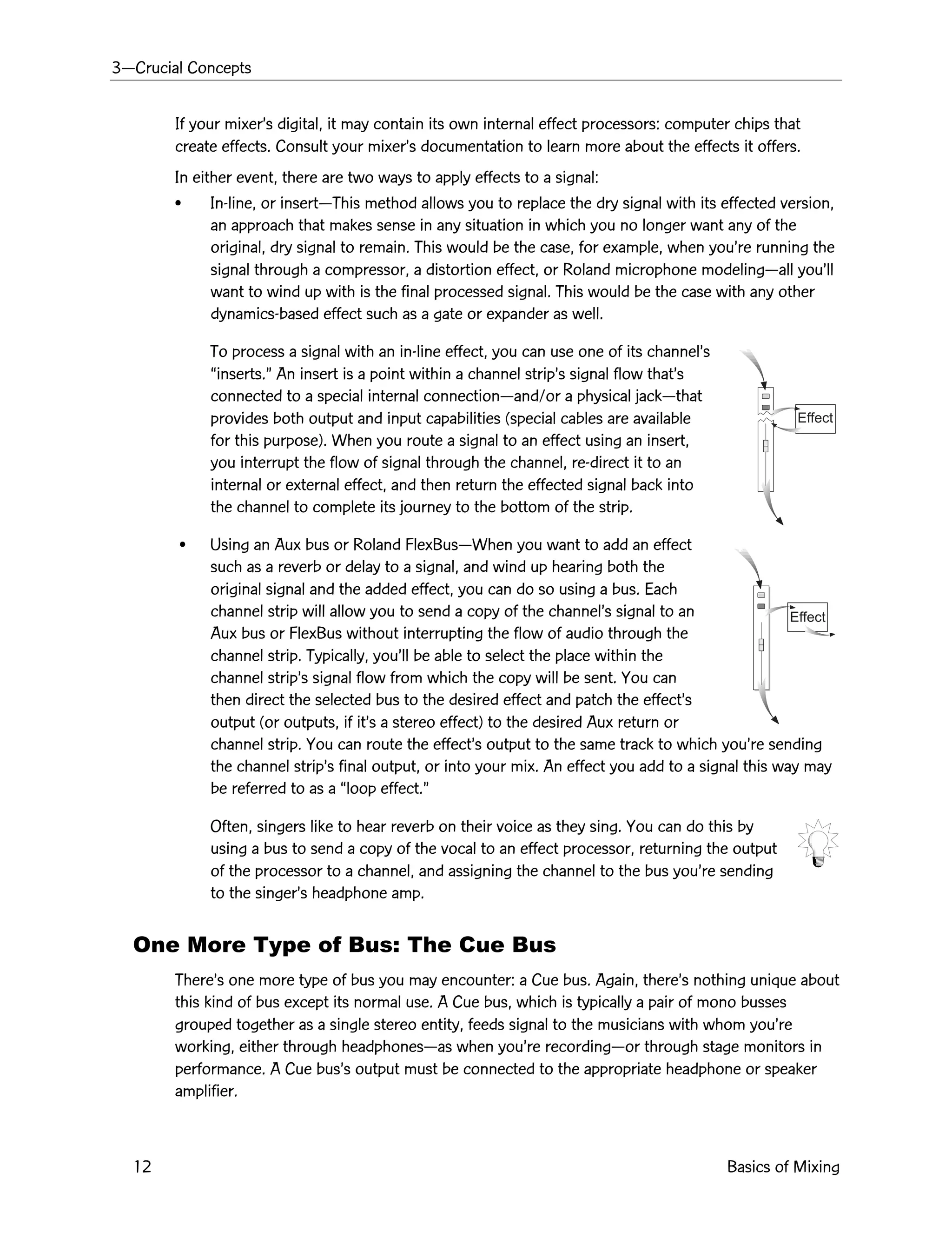 3ÑCrucial Concepts
12 Basics of Mixing
Effect
Effect
If your mixerÕs digital, it may contain its own internal effect processors: computer chips that
create effects. Consult your mixerÕs documentation to learn more about the effects it offers.
In either event, there are two ways to apply effects to a signal:
¥ In-line, or insertÑThis method allows you to replace the dry signal with its effected version,
an approach that makes sense in any situation in which you no longer want any of the
original, dry signal to remain. This would be the case, for example, when youÕre running the
signal through a compressor, a distortion effect, or Roland microphone modelingÑall youÕll
want to wind up with is the final processed signal. This would be the case with any other
dynamics-based effect such as a gate or expander as well.
To process a signal with an in-line effect, you can use one of its channelÕs
Òinserts.Ó An insert is a point within a channel stripÕs signal flow thatÕs
connected to a special internal connectionÑand/or a physical jackÑthat
provides both output and input capabilities (special cables are available
for this purpose). When you route a signal to an effect using an insert,
you interrupt the flow of signal through the channel, re-direct it to an
internal or external effect, and then return the effected signal back into
the channel to complete its journey to the bottom of the strip.
¥ Using an Aux bus or Roland FlexBusÑWhen you want to add an effect
such as a reverb or delay to a signal, and wind up hearing both the
original signal and the added effect, you can do so using a bus. Each
channel strip will allow you to send a copy of the channelÕs signal to an
Aux bus or FlexBus without interrupting the flow of audio through the
channel strip. Typically, youÕll be able to select the place within the
channel stripÕs signal flow from which the copy will be sent. You can
then direct the selected bus to the desired effect and patch the effectÕs
output (or outputs, if itÕs a stereo effect) to the desired Aux return or
channel strip. You can route the effectÕs output to the same track to which youÕre sending
the channel stripÕs final output, or into your mix. An effect you add to a signal this way may
be referred to as a Òloop effect.Ó
Often, singers like to hear reverb on their voice as they sing. You can do this by
using a bus to send a copy of the vocal to an effect processor, returning the output
of the processor to a channel, and assigning the channel to the bus youÕre sending
to the singerÕs headphone amp.
One More Type of Bus: The Cue Bus
ThereÕs one more type of bus you may encounter: a Cue bus. Again, thereÕs nothing unique about
this kind of bus except its normal use. A Cue bus, which is typically a pair of mono busses
grouped together as a single stereo entity, feeds signal to the musicians with whom youÕre
working, either through headphonesÑas when youÕre recordingÑor through stage monitors in
performance. A Cue busÕs output must be connected to the appropriate headphone or speaker
amplifier.
 