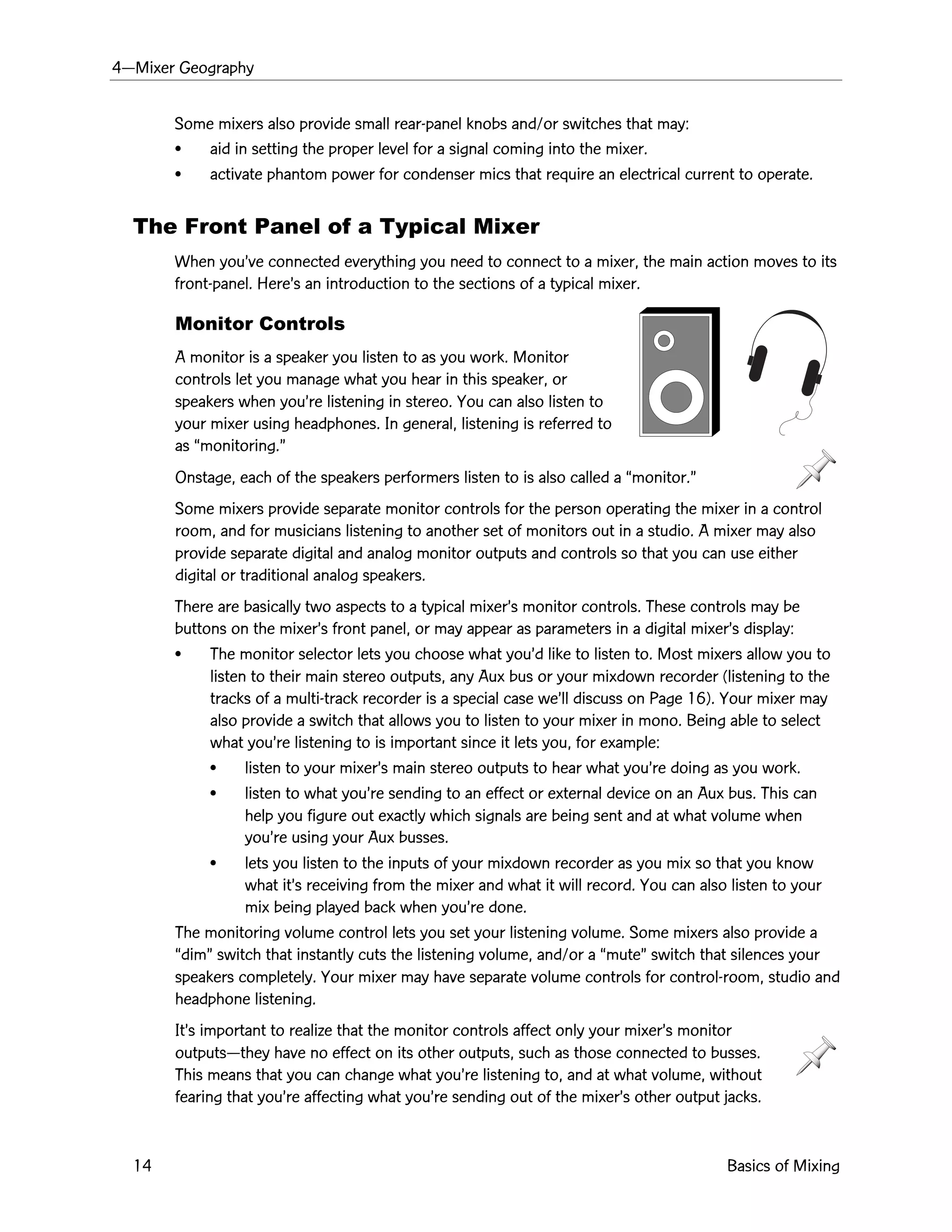4ÑMixer Geography
14 Basics of Mixing
Some mixers also provide small rear-panel knobs and/or switches that may:
¥ aid in setting the proper level for a signal coming into the mixer.
¥ activate phantom power for condenser mics that require an electrical current to operate.
The Front Panel of a Typical Mixer
When youÕve connected everything you need to connect to a mixer, the main action moves to its
front-panel. HereÕs an introduction to the sections of a typical mixer.
Monitor Controls
A monitor is a speaker you listen to as you work. Monitor
controls let you manage what you hear in this speaker, or
speakers when youÕre listening in stereo. You can also listen to
your mixer using headphones. In general, listening is referred to
as Òmonitoring.Ó
Onstage, each of the speakers performers listen to is also called a Òmonitor.Ó
Some mixers provide separate monitor controls for the person operating the mixer in a control
room, and for musicians listening to another set of monitors out in a studio. A mixer may also
provide separate digital and analog monitor outputs and controls so that you can use either
digital or traditional analog speakers.
There are basically two aspects to a typical mixerÕs monitor controls. These controls may be
buttons on the mixerÕs front panel, or may appear as parameters in a digital mixerÕs display:
¥ The monitor selector lets you choose what youÕd like to listen to. Most mixers allow you to
listen to their main stereo outputs, any Aux bus or your mixdown recorder (listening to the
tracks of a multi-track recorder is a special case weÕll discuss on Page 16). Your mixer may
also provide a switch that allows you to listen to your mixer in mono. Being able to select
what youÕre listening to is important since it lets you, for example:
¥ listen to your mixerÕs main stereo outputs to hear what youÕre doing as you work.
¥ listen to what youÕre sending to an effect or external device on an Aux bus. This can
help you figure out exactly which signals are being sent and at what volume when
youÕre using your Aux busses.
¥ lets you listen to the inputs of your mixdown recorder as you mix so that you know
what itÕs receiving from the mixer and what it will record. You can also listen to your
mix being played back when youÕre done.
The monitoring volume control lets you set your listening volume. Some mixers also provide a
ÒdimÓ switch that instantly cuts the listening volume, and/or a ÒmuteÓ switch that silences your
speakers completely. Your mixer may have separate volume controls for control-room, studio and
headphone listening.
ItÕs important to realize that the monitor controls affect only your mixerÕs monitor
outputsÑthey have no effect on its other outputs, such as those connected to busses.
This means that you can change what youÕre listening to, and at what volume, without
fearing that youÕre affecting what youÕre sending out of the mixerÕs other output jacks.
 