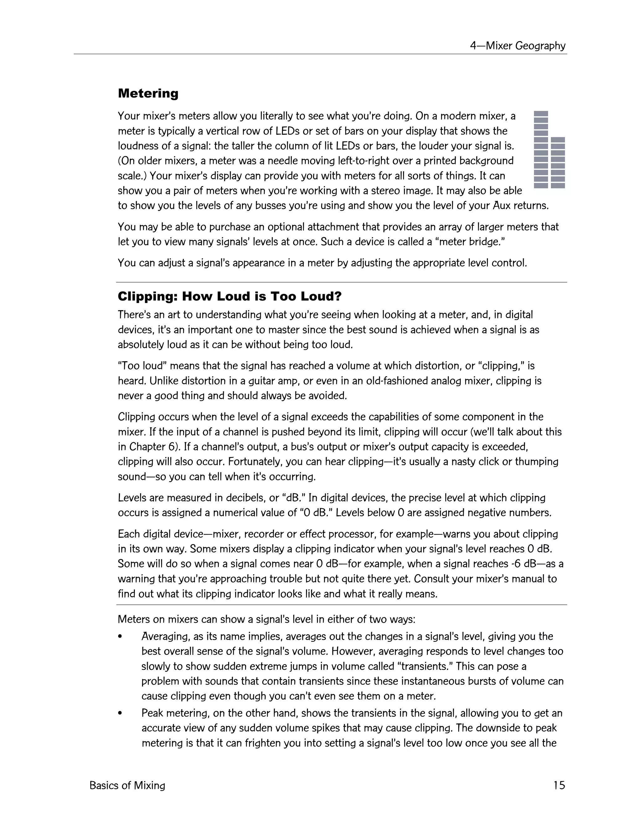 4ÑMixer Geography
Basics of Mixing 15
Metering
Your mixerÕs meters allow you literally to see what youÕre doing. On a modern mixer, a
meter is typically a vertical row of LEDs or set of bars on your display that shows the
loudness of a signal: the taller the column of lit LEDs or bars, the louder your signal is.
(On older mixers, a meter was a needle moving left-to-right over a printed background
scale.) Your mixerÕs display can provide you with meters for all sorts of things. It can
show you a pair of meters when youÕre working with a stereo image. It may also be able
to show you the levels of any busses youÕre using and show you the level of your Aux returns.
You may be able to purchase an optional attachment that provides an array of larger meters that
let you to view many signalsÕ levels at once. Such a device is called a Òmeter bridge.Ó
You can adjust a signalÕs appearance in a meter by adjusting the appropriate level control.
Clipping: How Loud is Too Loud?
ThereÕs an art to understanding what youÕre seeing when looking at a meter, and, in digital
devices, itÕs an important one to master since the best sound is achieved when a signal is as
absolutely loud as it can be without being too loud.
ÒToo loudÓ means that the signal has reached a volume at which distortion, or Òclipping,Ó is
heard. Unlike distortion in a guitar amp, or even in an old-fashioned analog mixer, clipping is
never a good thing and should always be avoided.
Clipping occurs when the level of a signal exceeds the capabilities of some component in the
mixer. If the input of a channel is pushed beyond its limit, clipping will occur (weÕll talk about this
in Chapter 6). If a channelÕs output, a busÕs output or mixerÕs output capacity is exceeded,
clipping will also occur. Fortunately, you can hear clippingÑitÕs usually a nasty click or thumping
soundÑso you can tell when itÕs occurring.
Levels are measured in decibels, or ÒdB.Ó In digital devices, the precise level at which clipping
occurs is assigned a numerical value of Ò0 dB.Ó Levels below 0 are assigned negative numbers.
Each digital deviceÑmixer, recorder or effect processor, for exampleÑwarns you about clipping
in its own way. Some mixers display a clipping indicator when your signalÕs level reaches 0 dB.
Some will do so when a signal comes near 0 dBÑfor example, when a signal reaches -6 dBÑas a
warning that youÕre approaching trouble but not quite there yet. Consult your mixerÕs manual to
find out what its clipping indicator looks like and what it really means.
Meters on mixers can show a signalÕs level in either of two ways:
¥ Averaging, as its name implies, averages out the changes in a signalÕs level, giving you the
best overall sense of the signalÕs volume. However, averaging responds to level changes too
slowly to show sudden extreme jumps in volume called Òtransients.Ó This can pose a
problem with sounds that contain transients since these instantaneous bursts of volume can
cause clipping even though you canÕt even see them on a meter.
¥ Peak metering, on the other hand, shows the transients in the signal, allowing you to get an
accurate view of any sudden volume spikes that may cause clipping. The downside to peak
metering is that it can frighten you into setting a signalÕs level too low once you see all the
 