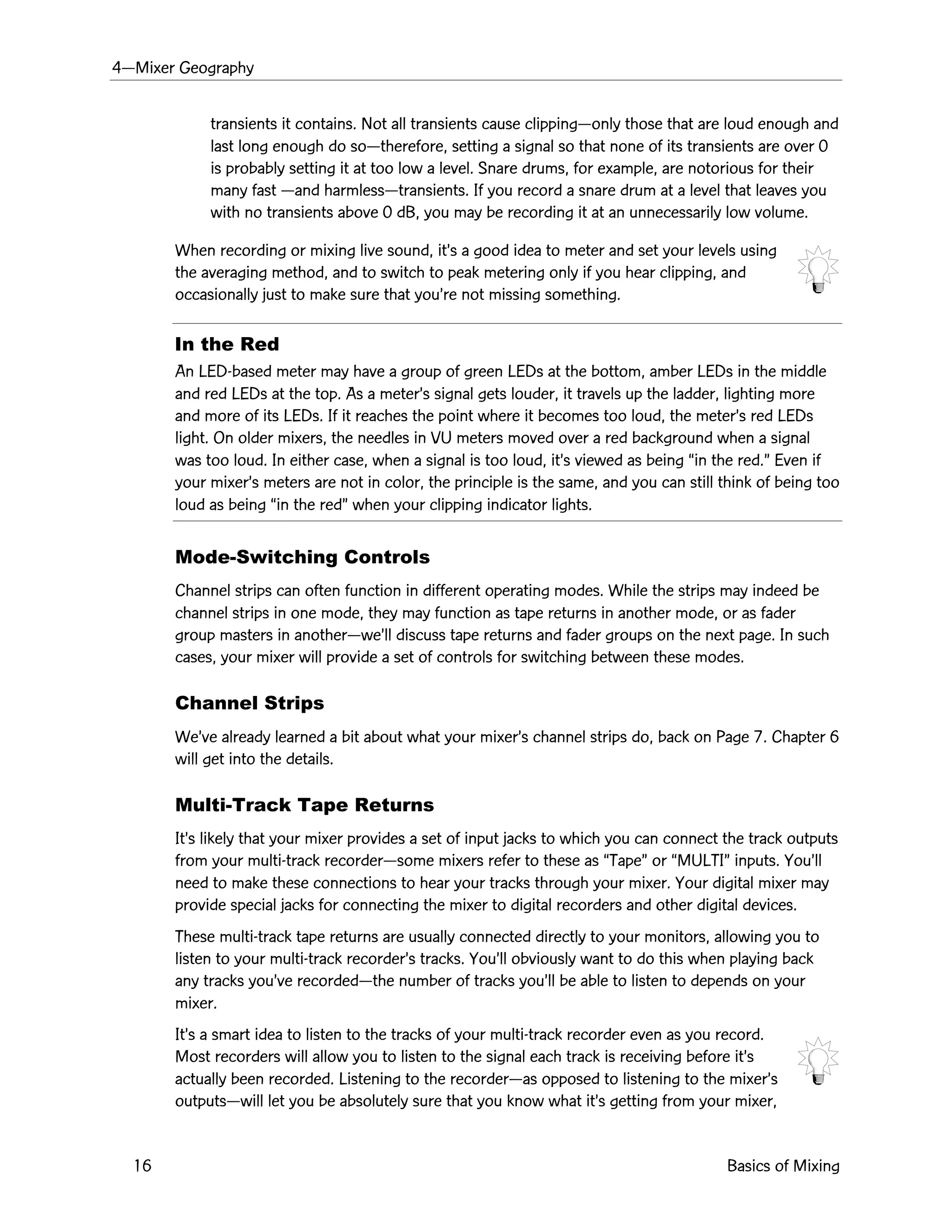 4ÑMixer Geography
16 Basics of Mixing
transients it contains. Not all transients cause clippingÑonly those that are loud enough and
last long enough do soÑtherefore, setting a signal so that none of its transients are over 0
is probably setting it at too low a level. Snare drums, for example, are notorious for their
many fast Ñand harmlessÑtransients. If you record a snare drum at a level that leaves you
with no transients above 0 dB, you may be recording it at an unnecessarily low volume.
When recording or mixing live sound, itÕs a good idea to meter and set your levels using
the averaging method, and to switch to peak metering only if you hear clipping, and
occasionally just to make sure that youÕre not missing something.
In the Red
An LED-based meter may have a group of green LEDs at the bottom, amber LEDs in the middle
and red LEDs at the top. As a meterÕs signal gets louder, it travels up the ladder, lighting more
and more of its LEDs. If it reaches the point where it becomes too loud, the meterÕs red LEDs
light. On older mixers, the needles in VU meters moved over a red background when a signal
was too loud. In either case, when a signal is too loud, itÕs viewed as being Òin the red.Ó Even if
your mixerÕs meters are not in color, the principle is the same, and you can still think of being too
loud as being Òin the redÓ when your clipping indicator lights.
Mode-Switching Controls
Channel strips can often function in different operating modes. While the strips may indeed be
channel strips in one mode, they may function as tape returns in another mode, or as fader
group masters in anotherÑweÕll discuss tape returns and fader groups on the next page. In such
cases, your mixer will provide a set of controls for switching between these modes.
Channel Strips
WeÕve already learned a bit about what your mixerÕs channel strips do, back on Page 7. Chapter 6
will get into the details.
Multi-Track Tape Returns
ItÕs likely that your mixer provides a set of input jacks to which you can connect the track outputs
from your multi-track recorderÑsome mixers refer to these as ÒTapeÓ or ÒMULTIÓ inputs. YouÕll
need to make these connections to hear your tracks through your mixer. Your digital mixer may
provide special jacks for connecting the mixer to digital recorders and other digital devices.
These multi-track tape returns are usually connected directly to your monitors, allowing you to
listen to your multi-track recorderÕs tracks. YouÕll obviously want to do this when playing back
any tracks youÕve recordedÑthe number of tracks youÕll be able to listen to depends on your
mixer.
ItÕs a smart idea to listen to the tracks of your multi-track recorder even as you record.
Most recorders will allow you to listen to the signal each track is receiving before itÕs
actually been recorded. Listening to the recorderÑas opposed to listening to the mixerÕs
outputsÑwill let you be absolutely sure that you know what itÕs getting from your mixer,
 