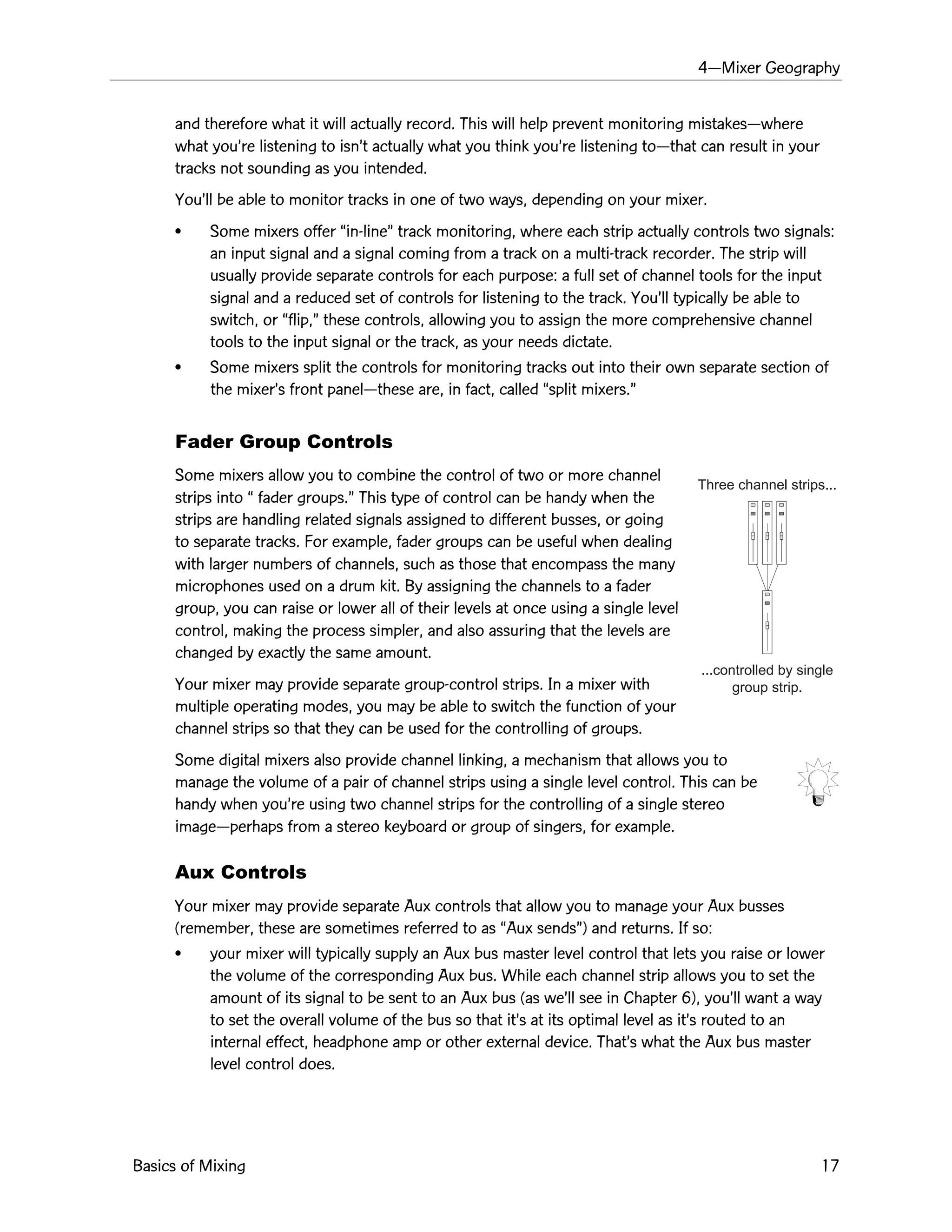 4ÑMixer Geography
Basics of Mixing 17
Three channel strips...
...controlled by single
group strip.
and therefore what it will actually record. This will help prevent monitoring mistakesÑwhere
what youÕre listening to isnÕt actually what you think youÕre listening toÑthat can result in your
tracks not sounding as you intended.
YouÕll be able to monitor tracks in one of two ways, depending on your mixer.
¥ Some mixers offer Òin-lineÓ track monitoring, where each strip actually controls two signals:
an input signal and a signal coming from a track on a multi-track recorder. The strip will
usually provide separate controls for each purpose: a full set of channel tools for the input
signal and a reduced set of controls for listening to the track. YouÕll typically be able to
switch, or Òflip,Ó these controls, allowing you to assign the more comprehensive channel
tools to the input signal or the track, as your needs dictate.
¥ Some mixers split the controls for monitoring tracks out into their own separate section of
the mixerÕs front panelÑthese are, in fact, called Òsplit mixers.Ó
Fader Group Controls
Some mixers allow you to combine the control of two or more channel
strips into Ò fader groups.Ó This type of control can be handy when the
strips are handling related signals assigned to different busses, or going
to separate tracks. For example, fader groups can be useful when dealing
with larger numbers of channels, such as those that encompass the many
microphones used on a drum kit. By assigning the channels to a fader
group, you can raise or lower all of their levels at once using a single level
control, making the process simpler, and also assuring that the levels are
changed by exactly the same amount.
Your mixer may provide separate group-control strips. In a mixer with
multiple operating modes, you may be able to switch the function of your
channel strips so that they can be used for the controlling of groups.
Some digital mixers also provide channel linking, a mechanism that allows you to
manage the volume of a pair of channel strips using a single level control. This can be
handy when youÕre using two channel strips for the controlling of a single stereo
imageÑperhaps from a stereo keyboard or group of singers, for example.
Aux Controls
Your mixer may provide separate Aux controls that allow you to manage your Aux busses
(remember, these are sometimes referred to as ÒAux sendsÓ) and returns. If so:
¥ your mixer will typically supply an Aux bus master level control that lets you raise or lower
the volume of the corresponding Aux bus. While each channel strip allows you to set the
amount of its signal to be sent to an Aux bus (as weÕll see in Chapter 6), youÕll want a way
to set the overall volume of the bus so that itÕs at its optimal level as itÕs routed to an
internal effect, headphone amp or other external device. ThatÕs what the Aux bus master
level control does.
 