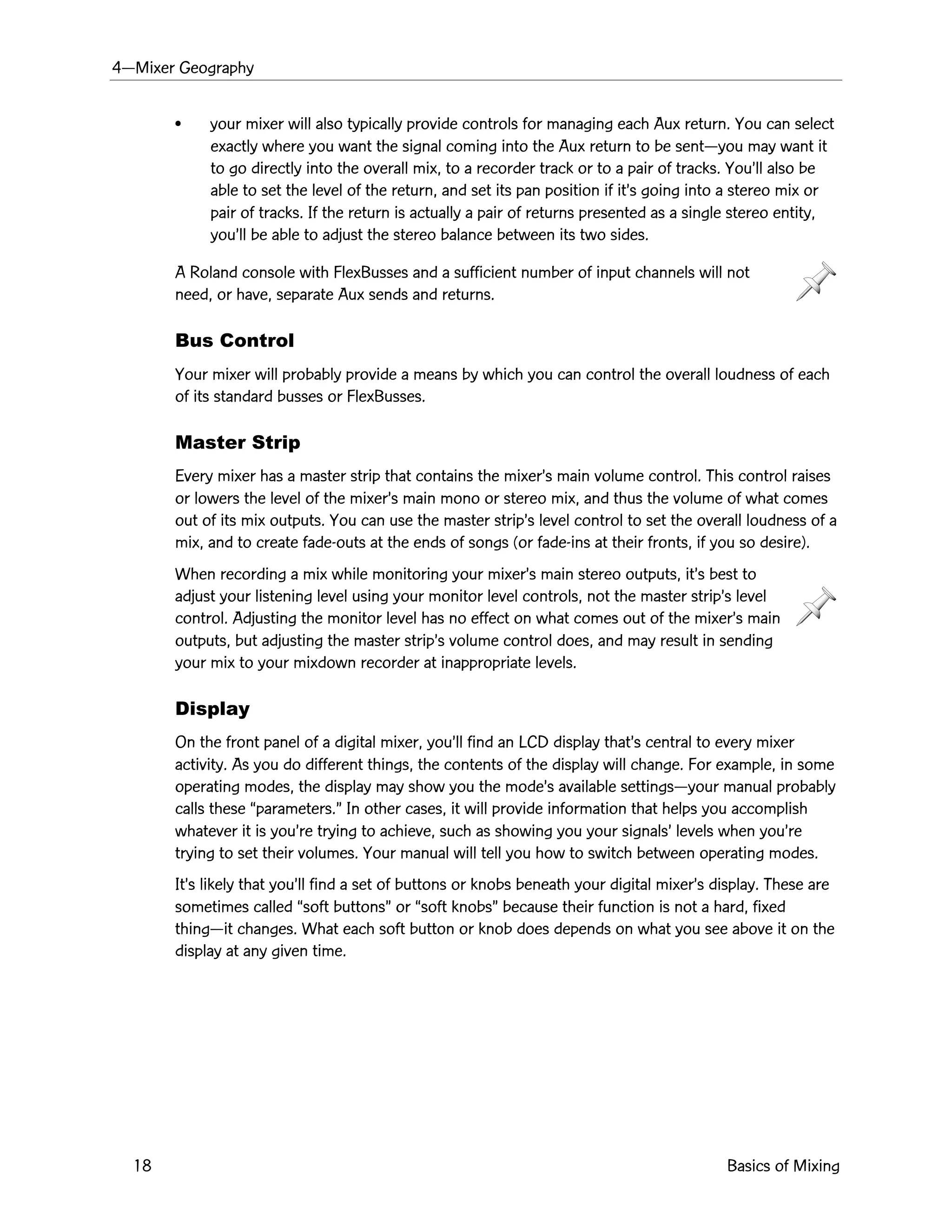 4ÑMixer Geography
18 Basics of Mixing
¥ your mixer will also typically provide controls for managing each Aux return. You can select
exactly where you want the signal coming into the Aux return to be sentÑyou may want it
to go directly into the overall mix, to a recorder track or to a pair of tracks. YouÕll also be
able to set the level of the return, and set its pan position if itÕs going into a stereo mix or
pair of tracks. If the return is actually a pair of returns presented as a single stereo entity,
youÕll be able to adjust the stereo balance between its two sides.
A Roland console with FlexBusses and a sufficient number of input channels will not
need, or have, separate Aux sends and returns.
Bus Control
Your mixer will probably provide a means by which you can control the overall loudness of each
of its standard busses or FlexBusses.
Master Strip
Every mixer has a master strip that contains the mixerÕs main volume control. This control raises
or lowers the level of the mixerÕs main mono or stereo mix, and thus the volume of what comes
out of its mix outputs. You can use the master stripÕs level control to set the overall loudness of a
mix, and to create fade-outs at the ends of songs (or fade-ins at their fronts, if you so desire).
When recording a mix while monitoring your mixerÕs main stereo outputs, itÕs best to
adjust your listening level using your monitor level controls, not the master stripÕs level
control. Adjusting the monitor level has no effect on what comes out of the mixerÕs main
outputs, but adjusting the master stripÕs volume control does, and may result in sending
your mix to your mixdown recorder at inappropriate levels.
Display
On the front panel of a digital mixer, youÕll find an LCD display thatÕs central to every mixer
activity. As you do different things, the contents of the display will change. For example, in some
operating modes, the display may show you the modeÕs available settingsÑyour manual probably
calls these Òparameters.Ó In other cases, it will provide information that helps you accomplish
whatever it is youÕre trying to achieve, such as showing you your signalsÕ levels when youÕre
trying to set their volumes. Your manual will tell you how to switch between operating modes.
ItÕs likely that youÕll find a set of buttons or knobs beneath your digital mixerÕs display. These are
sometimes called Òsoft buttonsÓ or Òsoft knobsÓ because their function is not a hard, fixed
thingÑit changes. What each soft button or knob does depends on what you see above it on the
display at any given time.
 