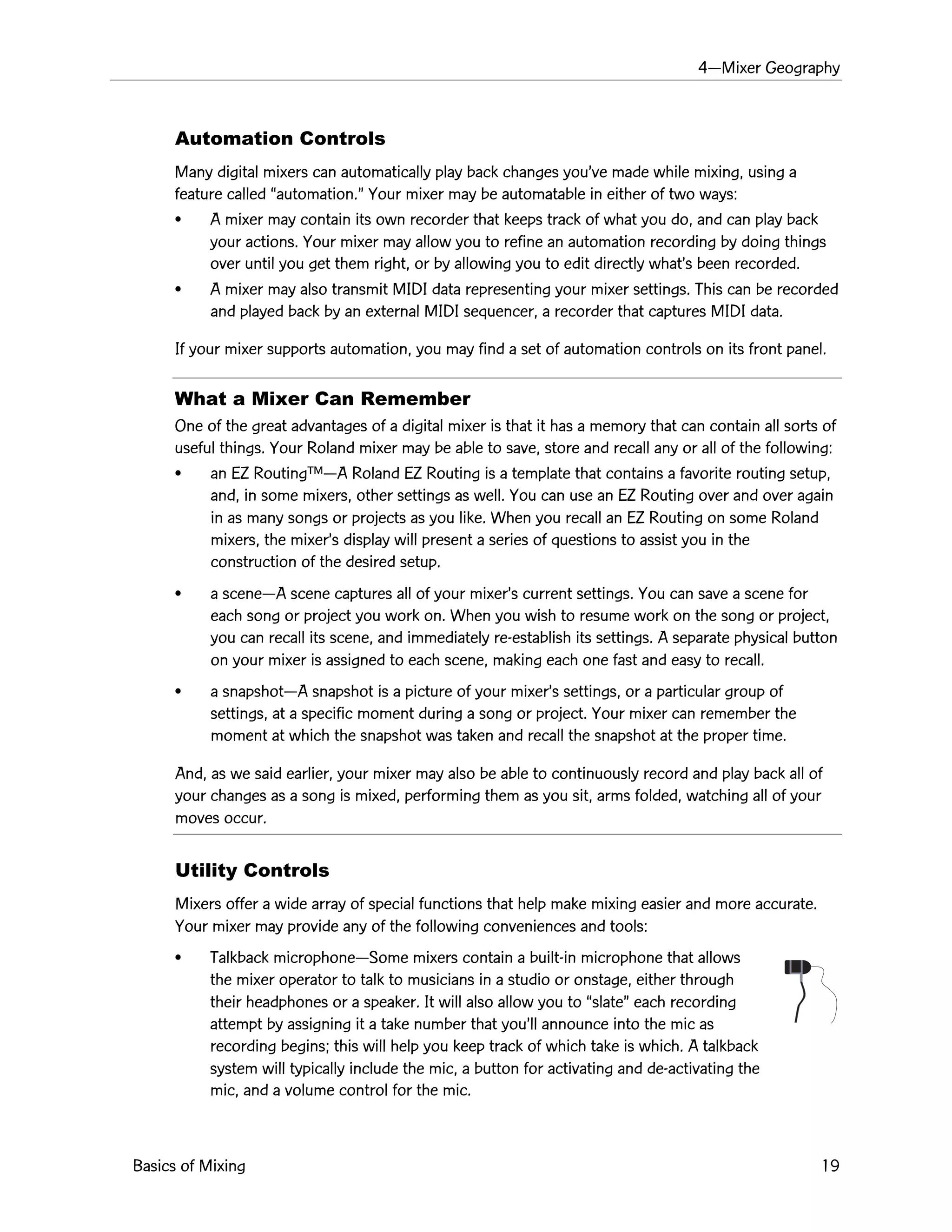 4ÑMixer Geography
Basics of Mixing 19
Automation Controls
Many digital mixers can automatically play back changes youÕve made while mixing, using a
feature called Òautomation.Ó Your mixer may be automatable in either of two ways:
¥ A mixer may contain its own recorder that keeps track of what you do, and can play back
your actions. Your mixer may allow you to refine an automation recording by doing things
over until you get them right, or by allowing you to edit directly whatÕs been recorded.
¥ A mixer may also transmit MIDI data representing your mixer settings. This can be recorded
and played back by an external MIDI sequencer, a recorder that captures MIDI data.
If your mixer supports automation, you may find a set of automation controls on its front panel.
What a Mixer Can Remember
One of the great advantages of a digital mixer is that it has a memory that can contain all sorts of
useful things. Your Roland mixer may be able to save, store and recall any or all of the following:
¥ an EZ RoutingªÑA Roland EZ Routing is a template that contains a favorite routing setup,
and, in some mixers, other settings as well. You can use an EZ Routing over and over again
in as many songs or projects as you like. When you recall an EZ Routing on some Roland
mixers, the mixerÕs display will present a series of questions to assist you in the
construction of the desired setup.
¥ a sceneÑA scene captures all of your mixerÕs current settings. You can save a scene for
each song or project you work on. When you wish to resume work on the song or project,
you can recall its scene, and immediately re-establish its settings. A separate physical button
on your mixer is assigned to each scene, making each one fast and easy to recall.
¥ a snapshotÑA snapshot is a picture of your mixerÕs settings, or a particular group of
settings, at a specific moment during a song or project. Your mixer can remember the
moment at which the snapshot was taken and recall the snapshot at the proper time.
And, as we said earlier, your mixer may also be able to continuously record and play back all of
your changes as a song is mixed, performing them as you sit, arms folded, watching all of your
moves occur.
Utility Controls
Mixers offer a wide array of special functions that help make mixing easier and more accurate.
Your mixer may provide any of the following conveniences and tools:
¥ Talkback microphoneÑSome mixers contain a built-in microphone that allows
the mixer operator to talk to musicians in a studio or onstage, either through
their headphones or a speaker. It will also allow you to ÒslateÓ each recording
attempt by assigning it a take number that youÕll announce into the mic as
recording begins; this will help you keep track of which take is which. A talkback
system will typically include the mic, a button for activating and de-activating the
mic, and a volume control for the mic.
 