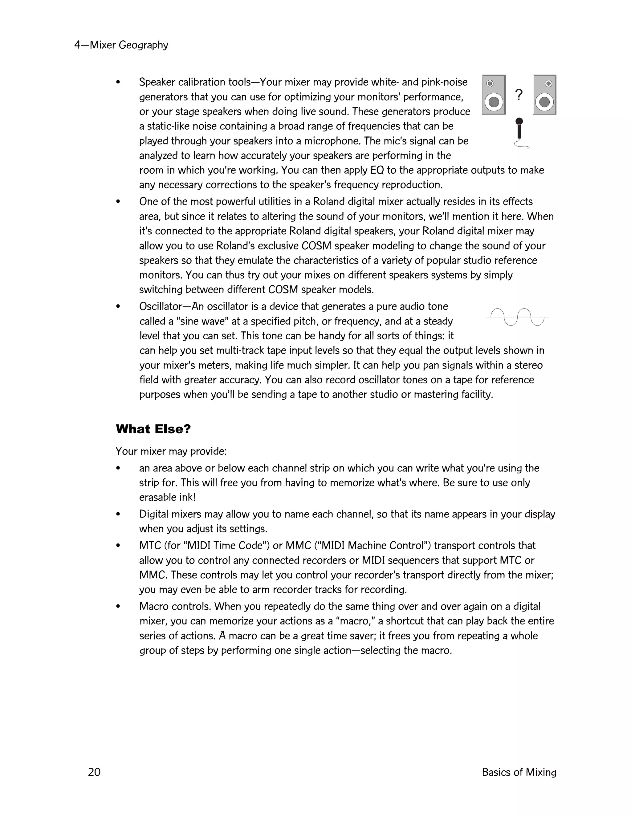 4ÑMixer Geography
20 Basics of Mixing
?
¥ Speaker calibration toolsÑYour mixer may provide white- and pink-noise
generators that you can use for optimizing your monitorsÕ performance,
or your stage speakers when doing live sound. These generators produce
a static-like noise containing a broad range of frequencies that can be
played through your speakers into a microphone. The micÕs signal can be
analyzed to learn how accurately your speakers are performing in the
room in which youÕre working. You can then apply EQ to the appropriate outputs to make
any necessary corrections to the speakerÕs frequency reproduction.
¥ One of the most powerful utilities in a Roland digital mixer actually resides in its effects
area, but since it relates to altering the sound of your monitors, weÕll mention it here. When
itÕs connected to the appropriate Roland digital speakers, your Roland digital mixer may
allow you to use RolandÕs exclusive COSM speaker modeling to change the sound of your
speakers so that they emulate the characteristics of a variety of popular studio reference
monitors. You can thus try out your mixes on different speakers systems by simply
switching between different COSM speaker models.
¥ OscillatorÑAn oscillator is a device that generates a pure audio tone
called a Òsine waveÓ at a specified pitch, or frequency, and at a steady
level that you can set. This tone can be handy for all sorts of things: it
can help you set multi-track tape input levels so that they equal the output levels shown in
your mixerÕs meters, making life much simpler. It can help you pan signals within a stereo
field with greater accuracy. You can also record oscillator tones on a tape for reference
purposes when youÕll be sending a tape to another studio or mastering facility.
What Else?
Your mixer may provide:
¥ an area above or below each channel strip on which you can write what youÕre using the
strip for. This will free you from having to memorize whatÕs where. Be sure to use only
erasable ink!
¥ Digital mixers may allow you to name each channel, so that its name appears in your display
when you adjust its settings.
¥ MTC (for ÒMIDI Time CodeÓ) or MMC (ÒMIDI Machine ControlÓ) transport controls that
allow you to control any connected recorders or MIDI sequencers that support MTC or
MMC. These controls may let you control your recorderÕs transport directly from the mixer;
you may even be able to arm recorder tracks for recording.
¥ Macro controls. When you repeatedly do the same thing over and over again on a digital
mixer, you can memorize your actions as a Òmacro,Ó a shortcut that can play back the entire
series of actions. A macro can be a great time saver; it frees you from repeating a whole
group of steps by performing one single actionÑselecting the macro.
 