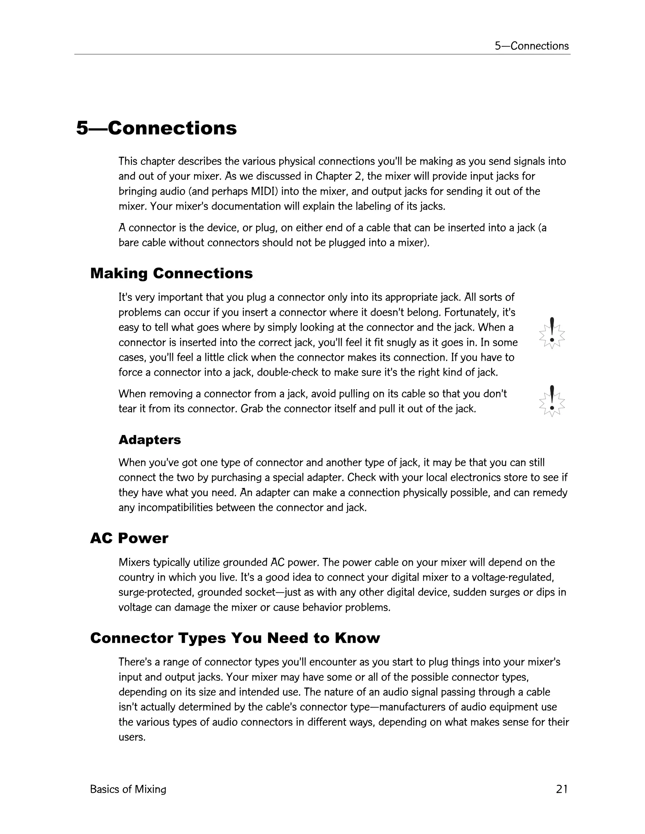 5ÑConnections
Basics of Mixing 21
5ÑConnections
This chapter describes the various physical connections youÕll be making as you send signals into
and out of your mixer. As we discussed in Chapter 2, the mixer will provide input jacks for
bringing audio (and perhaps MIDI) into the mixer, and output jacks for sending it out of the
mixer. Your mixerÕs documentation will explain the labeling of its jacks.
A connector is the device, or plug, on either end of a cable that can be inserted into a jack (a
bare cable without connectors should not be plugged into a mixer).
Making Connections
ItÕs very important that you plug a connector only into its appropriate jack. All sorts of
problems can occur if you insert a connector where it doesnÕt belong. Fortunately, itÕs
easy to tell what goes where by simply looking at the connector and the jack. When a
connector is inserted into the correct jack, youÕll feel it fit snugly as it goes in. In some
cases, youÕll feel a little click when the connector makes its connection. If you have to
force a connector into a jack, double-check to make sure itÕs the right kind of jack.
When removing a connector from a jack, avoid pulling on its cable so that you donÕt
tear it from its connector. Grab the connector itself and pull it out of the jack.
Adapters
When youÕve got one type of connector and another type of jack, it may be that you can still
connect the two by purchasing a special adapter. Check with your local electronics store to see if
they have what you need. An adapter can make a connection physically possible, and can remedy
any incompatibilities between the connector and jack.
AC Power
Mixers typically utilize grounded AC power. The power cable on your mixer will depend on the
country in which you live. ItÕs a good idea to connect your digital mixer to a voltage-regulated,
surge-protected, grounded socketÑjust as with any other digital device, sudden surges or dips in
voltage can damage the mixer or cause behavior problems.
Connector Types You Need to Know
ThereÕs a range of connector types youÕll encounter as you start to plug things into your mixerÕs
input and output jacks. Your mixer may have some or all of the possible connector types,
depending on its size and intended use. The nature of an audio signal passing through a cable
isnÕt actually determined by the cableÕs connector typeÑmanufacturers of audio equipment use
the various types of audio connectors in different ways, depending on what makes sense for their
users.
 