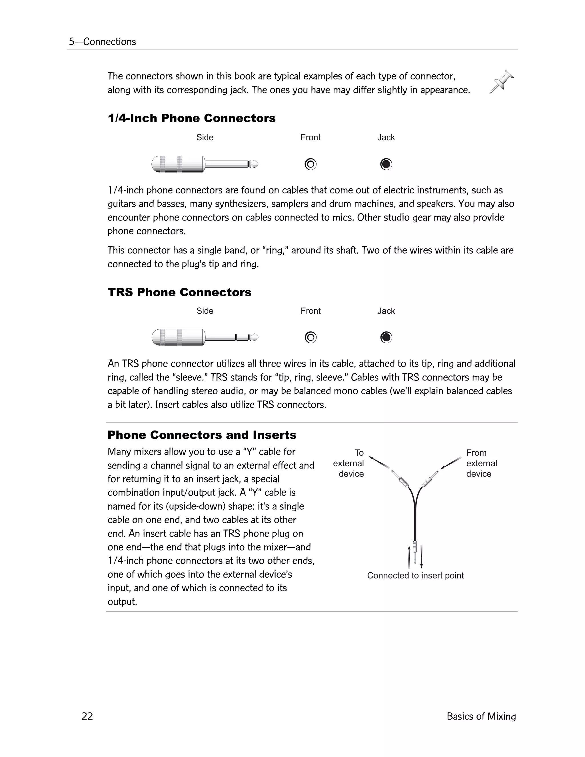 5ÑConnections
22 Basics of Mixing
Side Front Jack
Side Front Jack
From
external
device
To
external
device
Connected to insert point
The connectors shown in this book are typical examples of each type of connector,
along with its corresponding jack. The ones you have may differ slightly in appearance.
1/4-Inch Phone Connectors
1/4-inch phone connectors are found on cables that come out of electric instruments, such as
guitars and basses, many synthesizers, samplers and drum machines, and speakers. You may also
encounter phone connectors on cables connected to mics. Other studio gear may also provide
phone connectors.
This connector has a single band, or Òring,Ó around its shaft. Two of the wires within its cable are
connected to the plugÕs tip and ring.
TRS Phone Connectors
An TRS phone connector utilizes all three wires in its cable, attached to its tip, ring and additional
ring, called the Òsleeve.Ó TRS stands for Òtip, ring, sleeve.Ó Cables with TRS connectors may be
capable of handling stereo audio, or may be balanced mono cables (weÕll explain balanced cables
a bit later). Insert cables also utilize TRS connectors.
Phone Connectors and Inserts
Many mixers allow you to use a ÒYÓ cable for
sending a channel signal to an external effect and
for returning it to an insert jack, a special
combination input/output jack. A ÒYÓ cable is
named for its (upside-down) shape: itÕs a single
cable on one end, and two cables at its other
end. An insert cable has an TRS phone plug on
one endÑthe end that plugs into the mixerÑand
1/4-inch phone connectors at its two other ends,
one of which goes into the external deviceÕs
input, and one of which is connected to its
output.
 