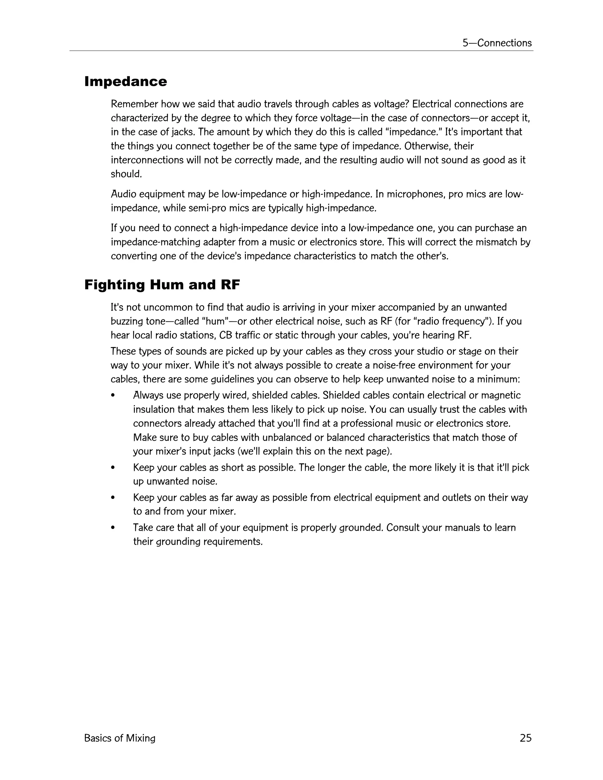 5ÑConnections
Basics of Mixing 25
Impedance
Remember how we said that audio travels through cables as voltage? Electrical connections are
characterized by the degree to which they force voltageÑin the case of connectorsÑor accept it,
in the case of jacks. The amount by which they do this is called Òimpedance.Ó ItÕs important that
the things you connect together be of the same type of impedance. Otherwise, their
interconnections will not be correctly made, and the resulting audio will not sound as good as it
should.
Audio equipment may be low-impedance or high-impedance. In microphones, pro mics are low-
impedance, while semi-pro mics are typically high-impedance.
If you need to connect a high-impedance device into a low-impedance one, you can purchase an
impedance-matching adapter from a music or electronics store. This will correct the mismatch by
converting one of the deviceÕs impedance characteristics to match the otherÕs.
Fighting Hum and RF
ItÕs not uncommon to find that audio is arriving in your mixer accompanied by an unwanted
buzzing toneÑcalled ÒhumÓÑor other electrical noise, such as RF (for Òradio frequencyÓ). If you
hear local radio stations, CB traffic or static through your cables, youÕre hearing RF.
These types of sounds are picked up by your cables as they cross your studio or stage on their
way to your mixer. While itÕs not always possible to create a noise-free environment for your
cables, there are some guidelines you can observe to help keep unwanted noise to a minimum:
¥ Always use properly wired, shielded cables. Shielded cables contain electrical or magnetic
insulation that makes them less likely to pick up noise. You can usually trust the cables with
connectors already attached that youÕll find at a professional music or electronics store.
Make sure to buy cables with unbalanced or balanced characteristics that match those of
your mixerÕs input jacks (weÕll explain this on the next page).
¥ Keep your cables as short as possible. The longer the cable, the more likely it is that itÕll pick
up unwanted noise.
¥ Keep your cables as far away as possible from electrical equipment and outlets on their way
to and from your mixer.
¥ Take care that all of your equipment is properly grounded. Consult your manuals to learn
their grounding requirements.
 