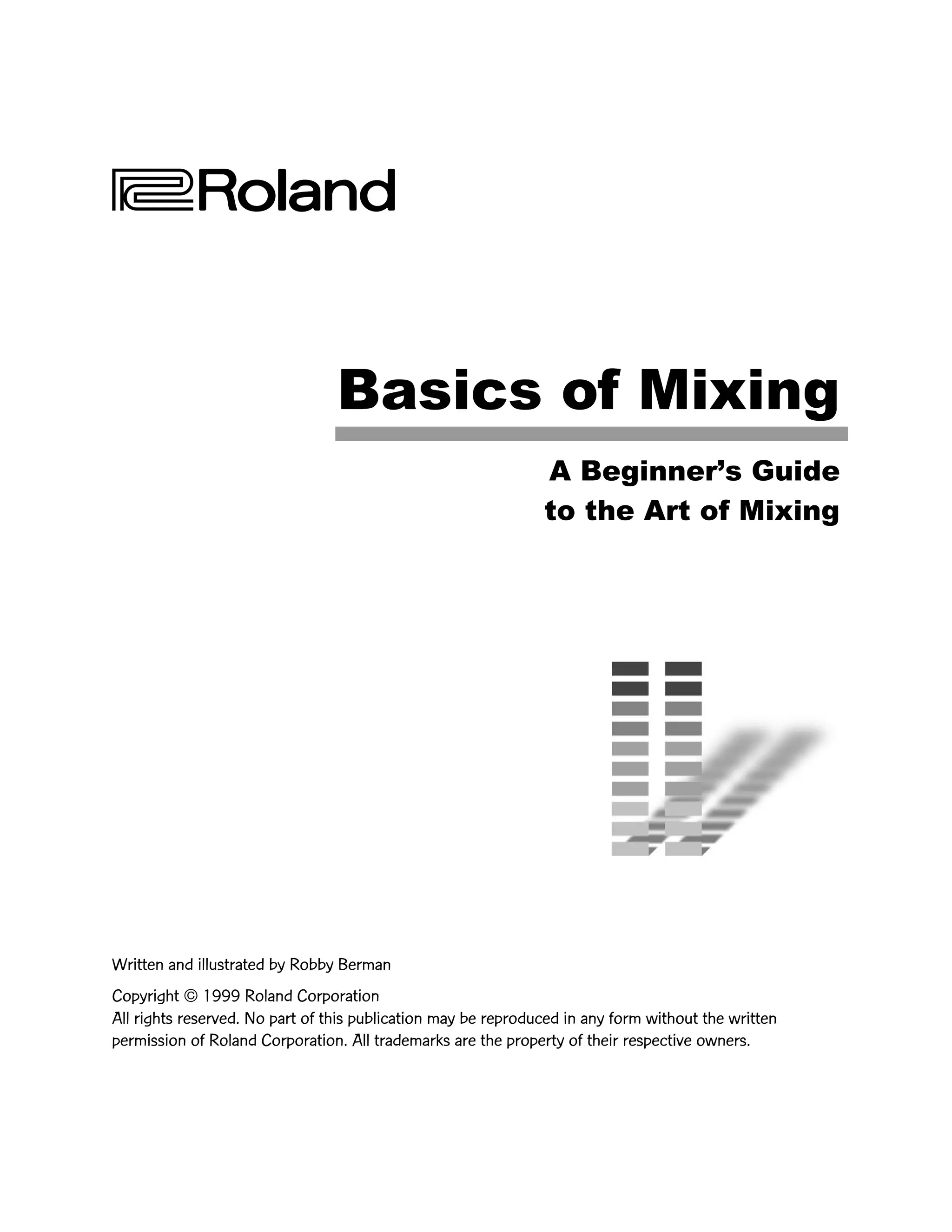 Basics of Mixing
A BeginnerÕs Guide
to the Art of Mixing
Written and illustrated by Robby Berman
Copyright © 1999 Roland Corporation
All rights reserved. No part of this publication may be reproduced in any form without the written
permission of Roland Corporation. All trademarks are the property of their respective owners.
 