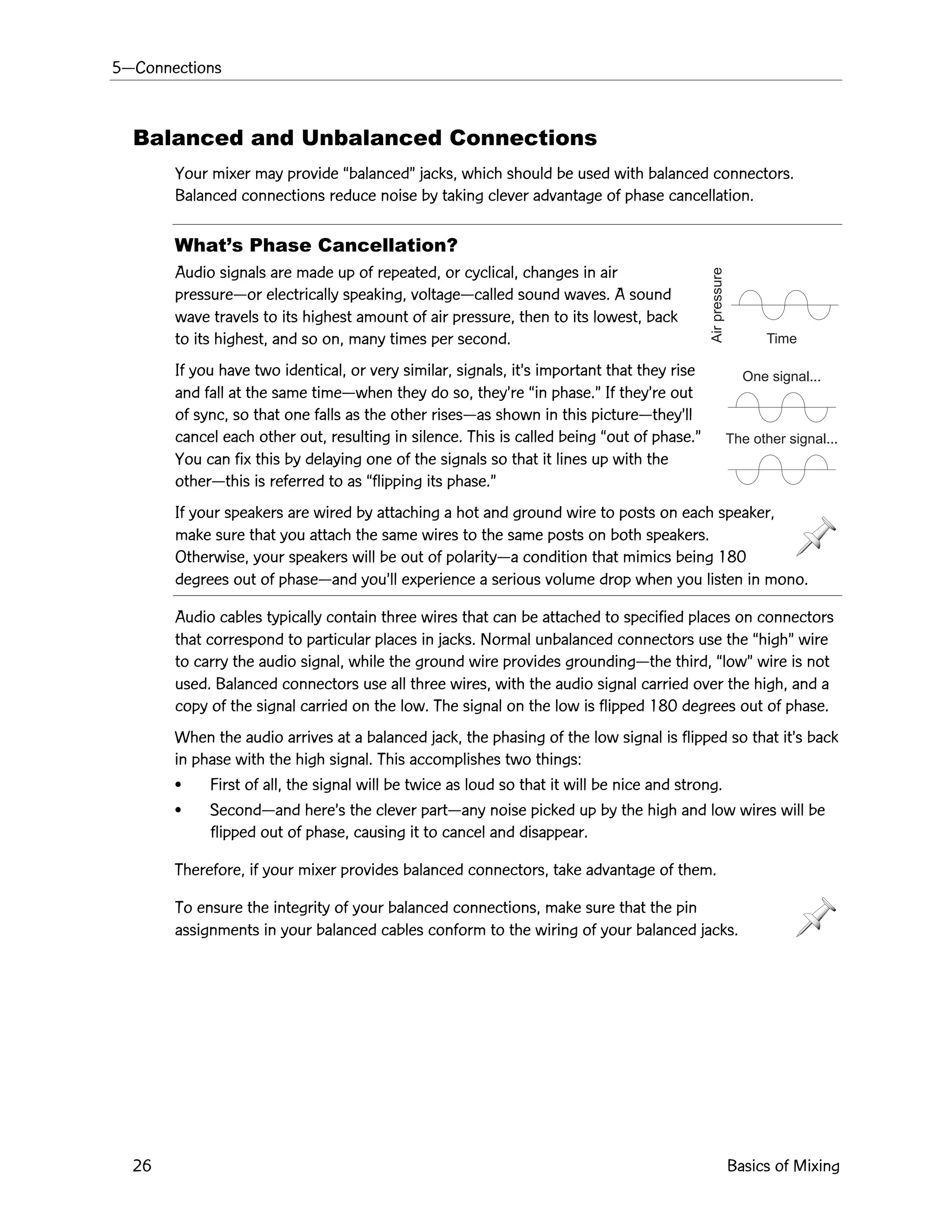 5ÑConnections
26 Basics of Mixing
Time
Airpressure
One signal...
The other signal...
Balanced and Unbalanced Connections
Your mixer may provide ÒbalancedÓ jacks, which should be used with balanced connectors.
Balanced connections reduce noise by taking clever advantage of phase cancellation.
WhatÕs Phase Cancellation?
Audio signals are made up of repeated, or cyclical, changes in air
pressureÑor electrically speaking, voltageÑcalled sound waves. A sound
wave travels to its highest amount of air pressure, then to its lowest, back
to its highest, and so on, many times per second.
If you have two identical, or very similar, signals, itÕs important that they rise
and fall at the same timeÑwhen they do so, theyÕre Òin phase.Ó If theyÕre out
of sync, so that one falls as the other risesÑas shown in this pictureÑtheyÕll
cancel each other out, resulting in silence. This is called being Òout of phase.Ó
You can fix this by delaying one of the signals so that it lines up with the
otherÑthis is referred to as Òflipping its phase.Ó
If your speakers are wired by attaching a hot and ground wire to posts on each speaker,
make sure that you attach the same wires to the same posts on both speakers.
Otherwise, your speakers will be out of polarityÑa condition that mimics being 180
degrees out of phaseÑand youÕll experience a serious volume drop when you listen in mono.
Audio cables typically contain three wires that can be attached to specified places on connectors
that correspond to particular places in jacks. Normal unbalanced connectors use the ÒhighÓ wire
to carry the audio signal, while the ground wire provides groundingÑthe third, ÒlowÓ wire is not
used. Balanced connectors use all three wires, with the audio signal carried over the high, and a
copy of the signal carried on the low. The signal on the low is flipped 180 degrees out of phase.
When the audio arrives at a balanced jack, the phasing of the low signal is flipped so that itÕs back
in phase with the high signal. This accomplishes two things:
¥ First of all, the signal will be twice as loud so that it will be nice and strong.
¥ SecondÑand hereÕs the clever partÑany noise picked up by the high and low wires will be
flipped out of phase, causing it to cancel and disappear.
Therefore, if your mixer provides balanced connectors, take advantage of them.
To ensure the integrity of your balanced connections, make sure that the pin
assignments in your balanced cables conform to the wiring of your balanced jacks.
 