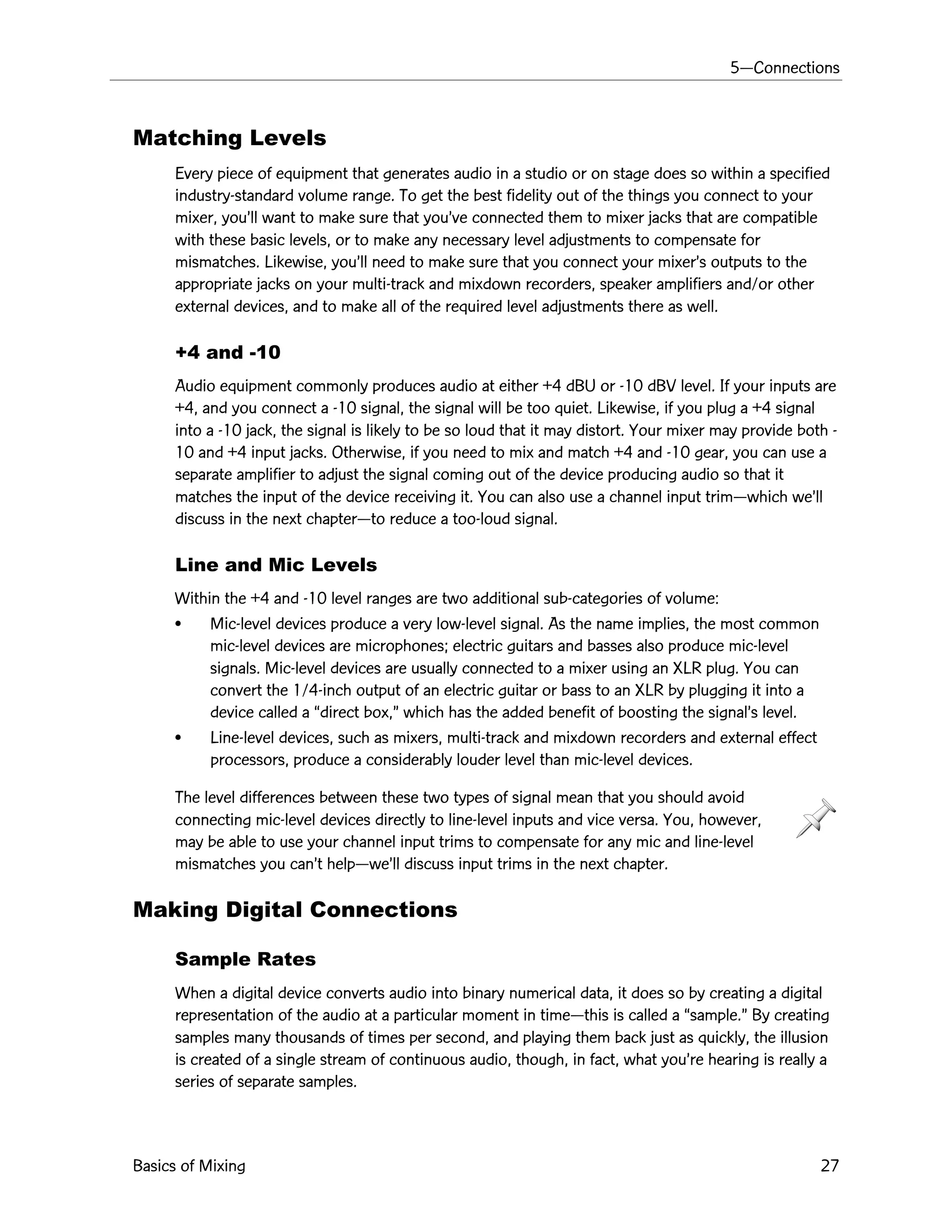 5ÑConnections
Basics of Mixing 27
Matching Levels
Every piece of equipment that generates audio in a studio or on stage does so within a specified
industry-standard volume range. To get the best fidelity out of the things you connect to your
mixer, youÕll want to make sure that youÕve connected them to mixer jacks that are compatible
with these basic levels, or to make any necessary level adjustments to compensate for
mismatches. Likewise, youÕll need to make sure that you connect your mixerÕs outputs to the
appropriate jacks on your multi-track and mixdown recorders, speaker amplifiers and/or other
external devices, and to make all of the required level adjustments there as well.
+4 and -10
Audio equipment commonly produces audio at either +4 dBU or -10 dBV level. If your inputs are
+4, and you connect a -10 signal, the signal will be too quiet. Likewise, if you plug a +4 signal
into a -10 jack, the signal is likely to be so loud that it may distort. Your mixer may provide both -
10 and +4 input jacks. Otherwise, if you need to mix and match +4 and -10 gear, you can use a
separate amplifier to adjust the signal coming out of the device producing audio so that it
matches the input of the device receiving it. You can also use a channel input trimÑwhich weÕll
discuss in the next chapterÑto reduce a too-loud signal.
Line and Mic Levels
Within the +4 and -10 level ranges are two additional sub-categories of volume:
¥ Mic-level devices produce a very low-level signal. As the name implies, the most common
mic-level devices are microphones; electric guitars and basses also produce mic-level
signals. Mic-level devices are usually connected to a mixer using an XLR plug. You can
convert the 1/4-inch output of an electric guitar or bass to an XLR by plugging it into a
device called a Òdirect box,Ó which has the added benefit of boosting the signalÕs level.
¥ Line-level devices, such as mixers, multi-track and mixdown recorders and external effect
processors, produce a considerably louder level than mic-level devices.
The level differences between these two types of signal mean that you should avoid
connecting mic-level devices directly to line-level inputs and vice versa. You, however,
may be able to use your channel input trims to compensate for any mic and line-level
mismatches you canÕt helpÑweÕll discuss input trims in the next chapter.
Making Digital Connections
Sample Rates
When a digital device converts audio into binary numerical data, it does so by creating a digital
representation of the audio at a particular moment in timeÑthis is called a Òsample.Ó By creating
samples many thousands of times per second, and playing them back just as quickly, the illusion
is created of a single stream of continuous audio, though, in fact, what youÕre hearing is really a
series of separate samples.
 