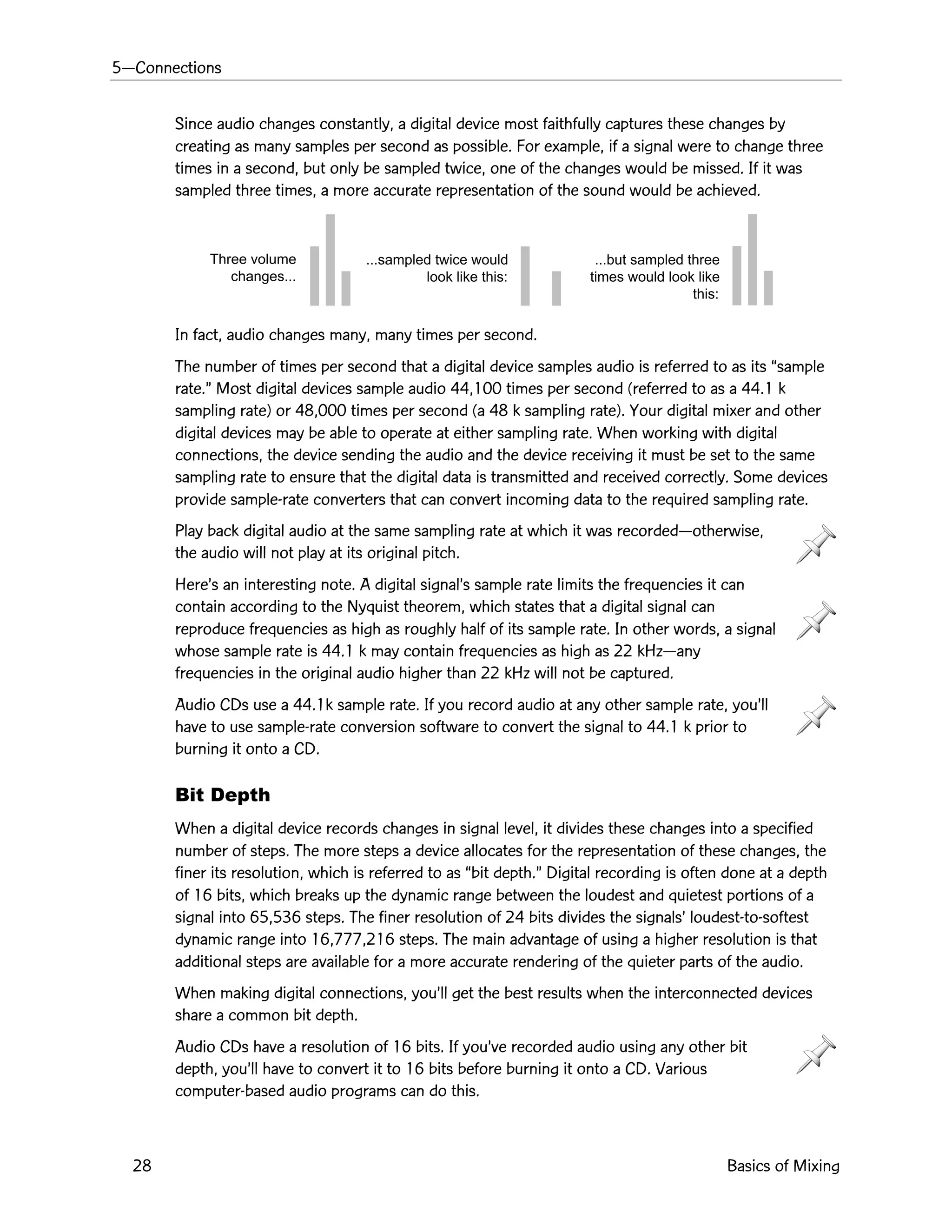 5ÑConnections
28 Basics of Mixing
Three volume
changes...
...sampled twice would
look like this:
...but sampled three
times would look like
this:
Since audio changes constantly, a digital device most faithfully captures these changes by
creating as many samples per second as possible. For example, if a signal were to change three
times in a second, but only be sampled twice, one of the changes would be missed. If it was
sampled three times, a more accurate representation of the sound would be achieved.
In fact, audio changes many, many times per second.
The number of times per second that a digital device samples audio is referred to as its Òsample
rate.Ó Most digital devices sample audio 44,100 times per second (referred to as a 44.1 k
sampling rate) or 48,000 times per second (a 48 k sampling rate). Your digital mixer and other
digital devices may be able to operate at either sampling rate. When working with digital
connections, the device sending the audio and the device receiving it must be set to the same
sampling rate to ensure that the digital data is transmitted and received correctly. Some devices
provide sample-rate converters that can convert incoming data to the required sampling rate.
Play back digital audio at the same sampling rate at which it was recordedÑotherwise,
the audio will not play at its original pitch.
HereÕs an interesting note. A digital signalÕs sample rate limits the frequencies it can
contain according to the Nyquist theorem, which states that a digital signal can
reproduce frequencies as high as roughly half of its sample rate. In other words, a signal
whose sample rate is 44.1 k may contain frequencies as high as 22 kHzÑany
frequencies in the original audio higher than 22 kHz will not be captured.
Audio CDs use a 44.1k sample rate. If you record audio at any other sample rate, youÕll
have to use sample-rate conversion software to convert the signal to 44.1 k prior to
burning it onto a CD.
Bit Depth
When a digital device records changes in signal level, it divides these changes into a specified
number of steps. The more steps a device allocates for the representation of these changes, the
finer its resolution, which is referred to as Òbit depth.Ó Digital recording is often done at a depth
of 16 bits, which breaks up the dynamic range between the loudest and quietest portions of a
signal into 65,536 steps. The finer resolution of 24 bits divides the signalsÕ loudest-to-softest
dynamic range into 16,777,216 steps. The main advantage of using a higher resolution is that
additional steps are available for a more accurate rendering of the quieter parts of the audio.
When making digital connections, youÕll get the best results when the interconnected devices
share a common bit depth.
Audio CDs have a resolution of 16 bits. If youÕve recorded audio using any other bit
depth, youÕll have to convert it to 16 bits before burning it onto a CD. Various
computer-based audio programs can do this.
 