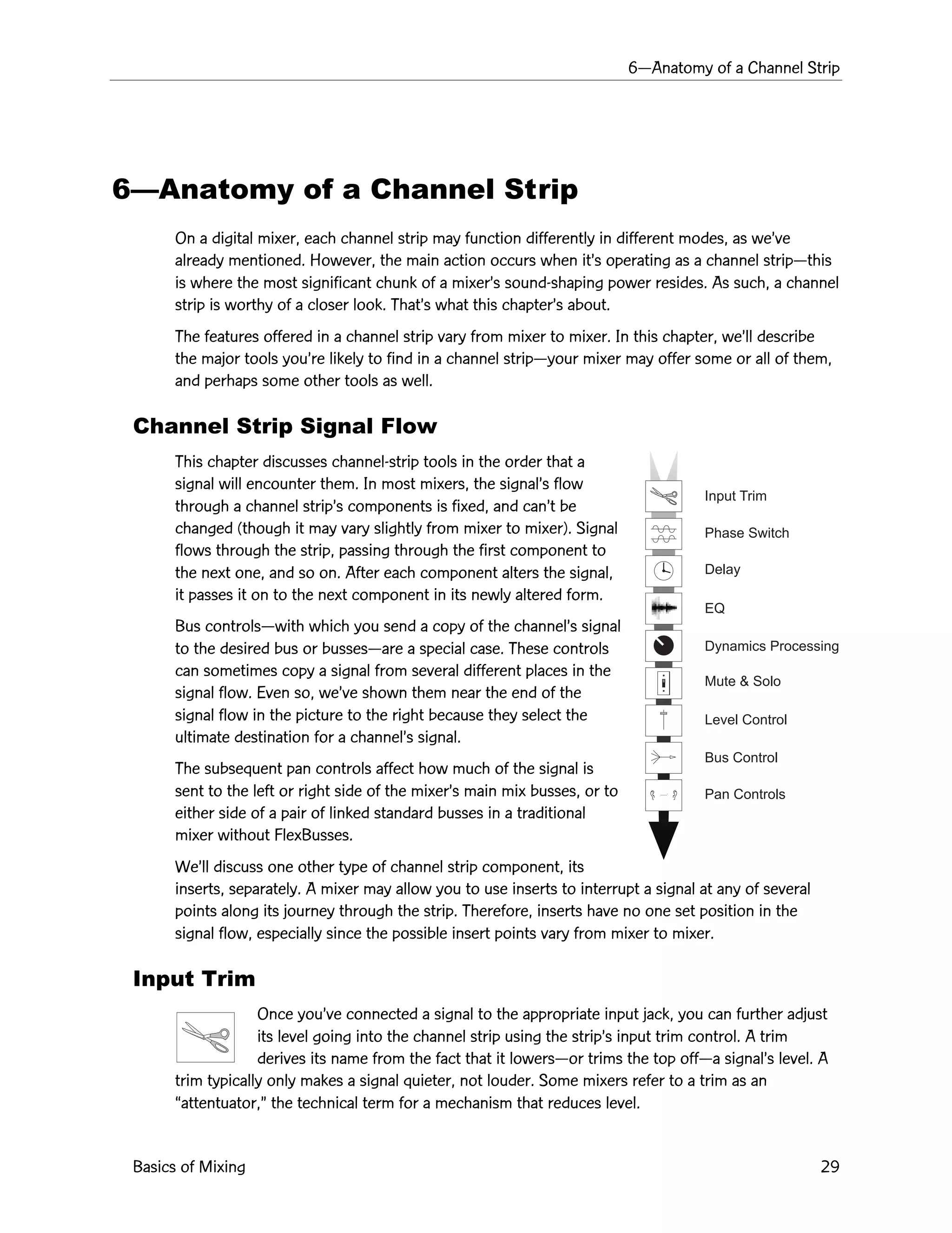 6ÑAnatomy of a Channel Strip
Basics of Mixing 29
Input Trim
Phase Switch
Delay
EQ
Dynamics Processing
Mute & Solo
Level Control
Bus Control
Pan Controls
6ÑAnatomy of a Channel Strip
On a digital mixer, each channel strip may function differently in different modes, as weÕve
already mentioned. However, the main action occurs when itÕs operating as a channel stripÑthis
is where the most significant chunk of a mixerÕs sound-shaping power resides. As such, a channel
strip is worthy of a closer look. ThatÕs what this chapterÕs about.
The features offered in a channel strip vary from mixer to mixer. In this chapter, weÕll describe
the major tools youÕre likely to find in a channel stripÑyour mixer may offer some or all of them,
and perhaps some other tools as well.
Channel Strip Signal Flow
This chapter discusses channel-strip tools in the order that a
signal will encounter them. In most mixers, the signalÕs flow
through a channel stripÕs components is fixed, and canÕt be
changed (though it may vary slightly from mixer to mixer). Signal
flows through the strip, passing through the first component to
the next one, and so on. After each component alters the signal,
it passes it on to the next component in its newly altered form.
Bus controlsÑwith which you send a copy of the channelÕs signal
to the desired bus or bussesÑare a special case. These controls
can sometimes copy a signal from several different places in the
signal flow. Even so, weÕve shown them near the end of the
signal flow in the picture to the right because they select the
ultimate destination for a channelÕs signal.
The subsequent pan controls affect how much of the signal is
sent to the left or right side of the mixerÕs main mix busses, or to
either side of a pair of linked standard busses in a traditional
mixer without FlexBusses.
WeÕll discuss one other type of channel strip component, its
inserts, separately. A mixer may allow you to use inserts to interrupt a signal at any of several
points along its journey through the strip. Therefore, inserts have no one set position in the
signal flow, especially since the possible insert points vary from mixer to mixer.
Input Trim
Once youÕve connected a signal to the appropriate input jack, you can further adjust
its level going into the channel strip using the stripÕs input trim control. A trim
derives its name from the fact that it lowersÑor trims the top offÑa signalÕs level. A
trim typically only makes a signal quieter, not louder. Some mixers refer to a trim as an
Òattentuator,Ó the technical term for a mechanism that reduces level.
 