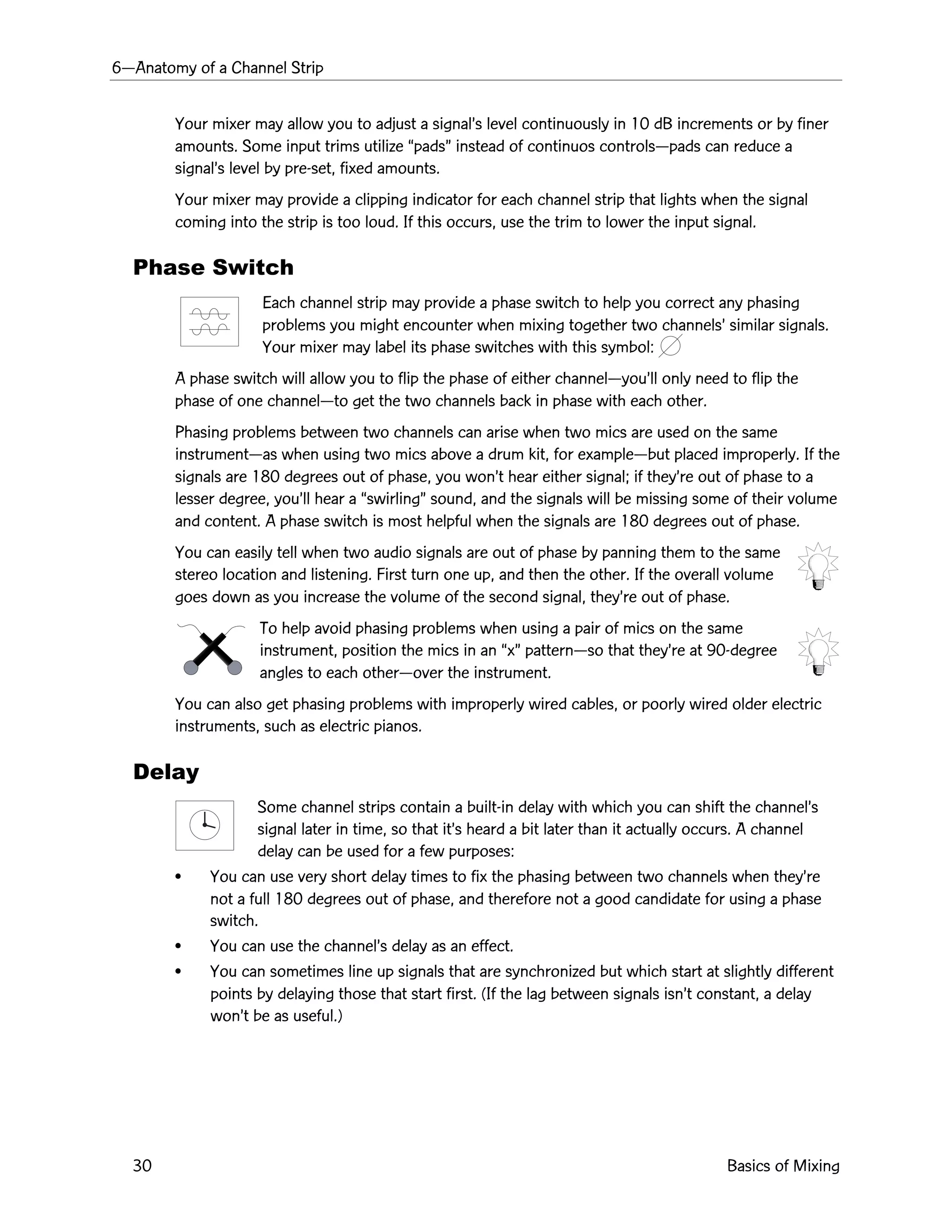 6ÑAnatomy of a Channel Strip
30 Basics of Mixing
Your mixer may allow you to adjust a signalÕs level continuously in 10 dB increments or by finer
amounts. Some input trims utilize ÒpadsÓ instead of continuos controlsÑpads can reduce a
signalÕs level by pre-set, fixed amounts.
Your mixer may provide a clipping indicator for each channel strip that lights when the signal
coming into the strip is too loud. If this occurs, use the trim to lower the input signal.
Phase Switch
Each channel strip may provide a phase switch to help you correct any phasing
problems you might encounter when mixing together two channelsÕ similar signals.
Your mixer may label its phase switches with this symbol:
A phase switch will allow you to flip the phase of either channelÑyouÕll only need to flip the
phase of one channelÑto get the two channels back in phase with each other.
Phasing problems between two channels can arise when two mics are used on the same
instrumentÑas when using two mics above a drum kit, for exampleÑbut placed improperly. If the
signals are 180 degrees out of phase, you wonÕt hear either signal; if theyÕre out of phase to a
lesser degree, youÕll hear a ÒswirlingÓ sound, and the signals will be missing some of their volume
and content. A phase switch is most helpful when the signals are 180 degrees out of phase.
You can easily tell when two audio signals are out of phase by panning them to the same
stereo location and listening. First turn one up, and then the other. If the overall volume
goes down as you increase the volume of the second signal, theyÕre out of phase.
To help avoid phasing problems when using a pair of mics on the same
instrument, position the mics in an ÒxÓ patternÑso that theyÕre at 90-degree
angles to each otherÑover the instrument.
You can also get phasing problems with improperly wired cables, or poorly wired older electric
instruments, such as electric pianos.
Delay
Some channel strips contain a built-in delay with which you can shift the channelÕs
signal later in time, so that itÕs heard a bit later than it actually occurs. A channel
delay can be used for a few purposes:
¥ You can use very short delay times to fix the phasing between two channels when theyÕre
not a full 180 degrees out of phase, and therefore not a good candidate for using a phase
switch.
¥ You can use the channelÕs delay as an effect.
¥ You can sometimes line up signals that are synchronized but which start at slightly different
points by delaying those that start first. (If the lag between signals isnÕt constant, a delay
wonÕt be as useful.)
 