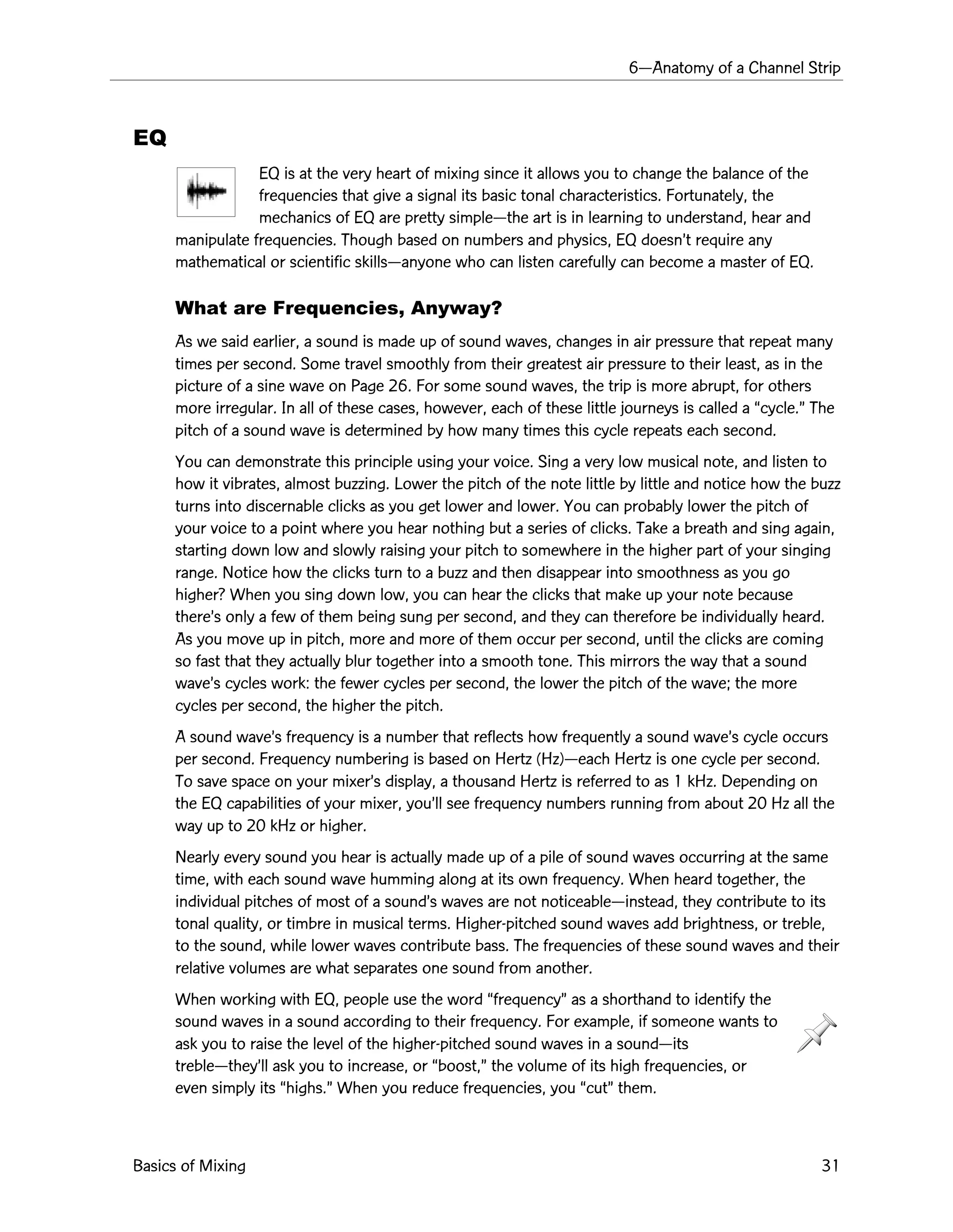 6ÑAnatomy of a Channel Strip
Basics of Mixing 31
EQ
EQ is at the very heart of mixing since it allows you to change the balance of the
frequencies that give a signal its basic tonal characteristics. Fortunately, the
mechanics of EQ are pretty simpleÑthe art is in learning to understand, hear and
manipulate frequencies. Though based on numbers and physics, EQ doesnÕt require any
mathematical or scientific skillsÑanyone who can listen carefully can become a master of EQ.
What are Frequencies, Anyway?
As we said earlier, a sound is made up of sound waves, changes in air pressure that repeat many
times per second. Some travel smoothly from their greatest air pressure to their least, as in the
picture of a sine wave on Page 26. For some sound waves, the trip is more abrupt, for others
more irregular. In all of these cases, however, each of these little journeys is called a Òcycle.Ó The
pitch of a sound wave is determined by how many times this cycle repeats each second.
You can demonstrate this principle using your voice. Sing a very low musical note, and listen to
how it vibrates, almost buzzing. Lower the pitch of the note little by little and notice how the buzz
turns into discernable clicks as you get lower and lower. You can probably lower the pitch of
your voice to a point where you hear nothing but a series of clicks. Take a breath and sing again,
starting down low and slowly raising your pitch to somewhere in the higher part of your singing
range. Notice how the clicks turn to a buzz and then disappear into smoothness as you go
higher? When you sing down low, you can hear the clicks that make up your note because
thereÕs only a few of them being sung per second, and they can therefore be individually heard.
As you move up in pitch, more and more of them occur per second, until the clicks are coming
so fast that they actually blur together into a smooth tone. This mirrors the way that a sound
waveÕs cycles work: the fewer cycles per second, the lower the pitch of the wave; the more
cycles per second, the higher the pitch.
A sound waveÕs frequency is a number that reflects how frequently a sound waveÕs cycle occurs
per second. Frequency numbering is based on Hertz (Hz)Ñeach Hertz is one cycle per second.
To save space on your mixerÕs display, a thousand Hertz is referred to as 1 kHz. Depending on
the EQ capabilities of your mixer, youÕll see frequency numbers running from about 20 Hz all the
way up to 20 kHz or higher.
Nearly every sound you hear is actually made up of a pile of sound waves occurring at the same
time, with each sound wave humming along at its own frequency. When heard together, the
individual pitches of most of a soundÕs waves are not noticeableÑinstead, they contribute to its
tonal quality, or timbre in musical terms. Higher-pitched sound waves add brightness, or treble,
to the sound, while lower waves contribute bass. The frequencies of these sound waves and their
relative volumes are what separates one sound from another.
When working with EQ, people use the word ÒfrequencyÓ as a shorthand to identify the
sound waves in a sound according to their frequency. For example, if someone wants to
ask you to raise the level of the higher-pitched sound waves in a soundÑits
trebleÑtheyÕll ask you to increase, or Òboost,Ó the volume of its high frequencies, or
even simply its Òhighs.Ó When you reduce frequencies, you ÒcutÓ them.
 