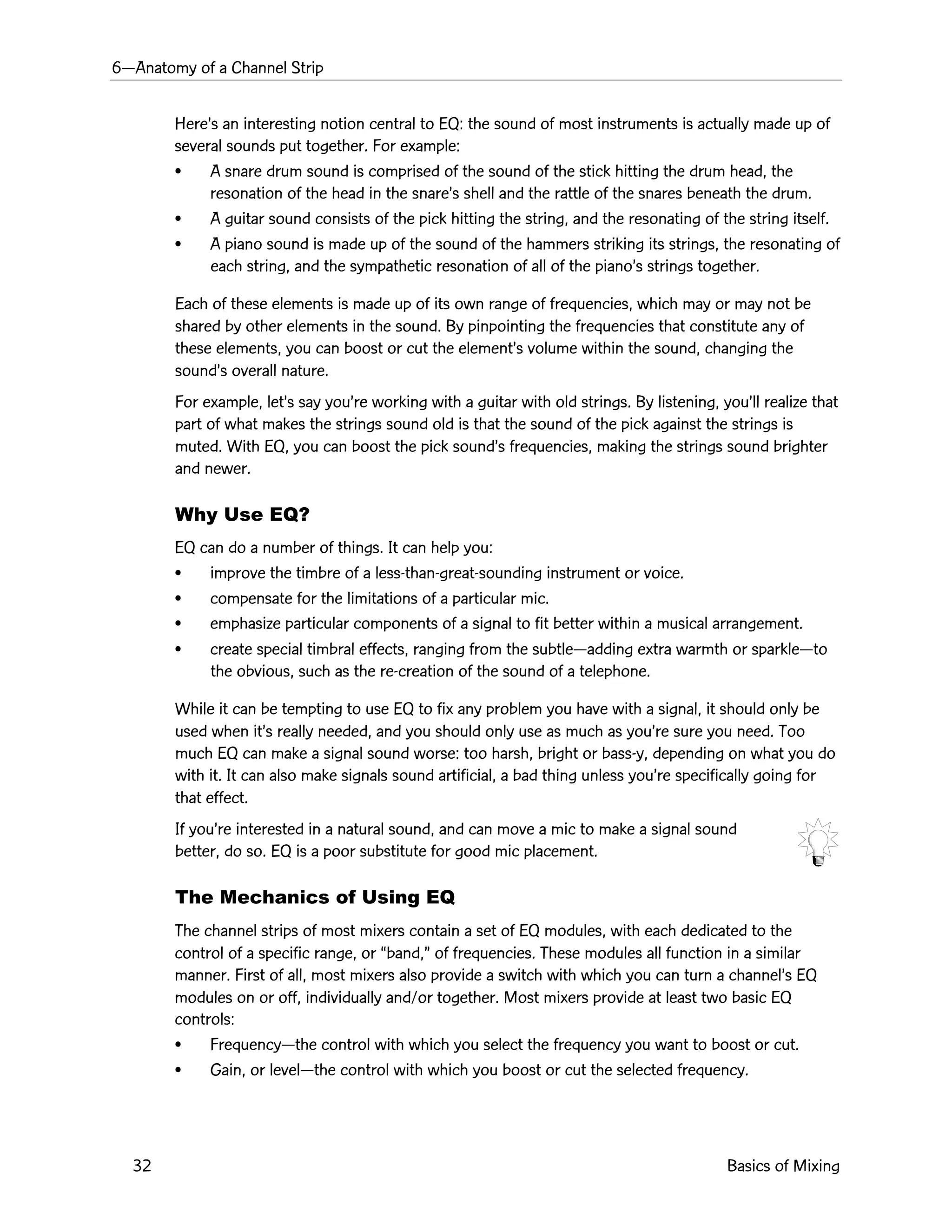 6ÑAnatomy of a Channel Strip
32 Basics of Mixing
HereÕs an interesting notion central to EQ: the sound of most instruments is actually made up of
several sounds put together. For example:
¥ A snare drum sound is comprised of the sound of the stick hitting the drum head, the
resonation of the head in the snareÕs shell and the rattle of the snares beneath the drum.
¥ A guitar sound consists of the pick hitting the string, and the resonating of the string itself.
¥ A piano sound is made up of the sound of the hammers striking its strings, the resonating of
each string, and the sympathetic resonation of all of the pianoÕs strings together.
Each of these elements is made up of its own range of frequencies, which may or may not be
shared by other elements in the sound. By pinpointing the frequencies that constitute any of
these elements, you can boost or cut the elementÕs volume within the sound, changing the
soundÕs overall nature.
For example, letÕs say youÕre working with a guitar with old strings. By listening, youÕll realize that
part of what makes the strings sound old is that the sound of the pick against the strings is
muted. With EQ, you can boost the pick soundÕs frequencies, making the strings sound brighter
and newer.
Why Use EQ?
EQ can do a number of things. It can help you:
¥ improve the timbre of a less-than-great-sounding instrument or voice.
¥ compensate for the limitations of a particular mic.
¥ emphasize particular components of a signal to fit better within a musical arrangement.
¥ create special timbral effects, ranging from the subtleÑadding extra warmth or sparkleÑto
the obvious, such as the re-creation of the sound of a telephone.
While it can be tempting to use EQ to fix any problem you have with a signal, it should only be
used when itÕs really needed, and you should only use as much as youÕre sure you need. Too
much EQ can make a signal sound worse: too harsh, bright or bass-y, depending on what you do
with it. It can also make signals sound artificial, a bad thing unless youÕre specifically going for
that effect.
If youÕre interested in a natural sound, and can move a mic to make a signal sound
better, do so. EQ is a poor substitute for good mic placement.
The Mechanics of Using EQ
The channel strips of most mixers contain a set of EQ modules, with each dedicated to the
control of a specific range, or Òband,Ó of frequencies. These modules all function in a similar
manner. First of all, most mixers also provide a switch with which you can turn a channelÕs EQ
modules on or off, individually and/or together. Most mixers provide at least two basic EQ
controls:
¥ FrequencyÑthe control with which you select the frequency you want to boost or cut.
¥ Gain, or levelÑthe control with which you boost or cut the selected frequency.
 