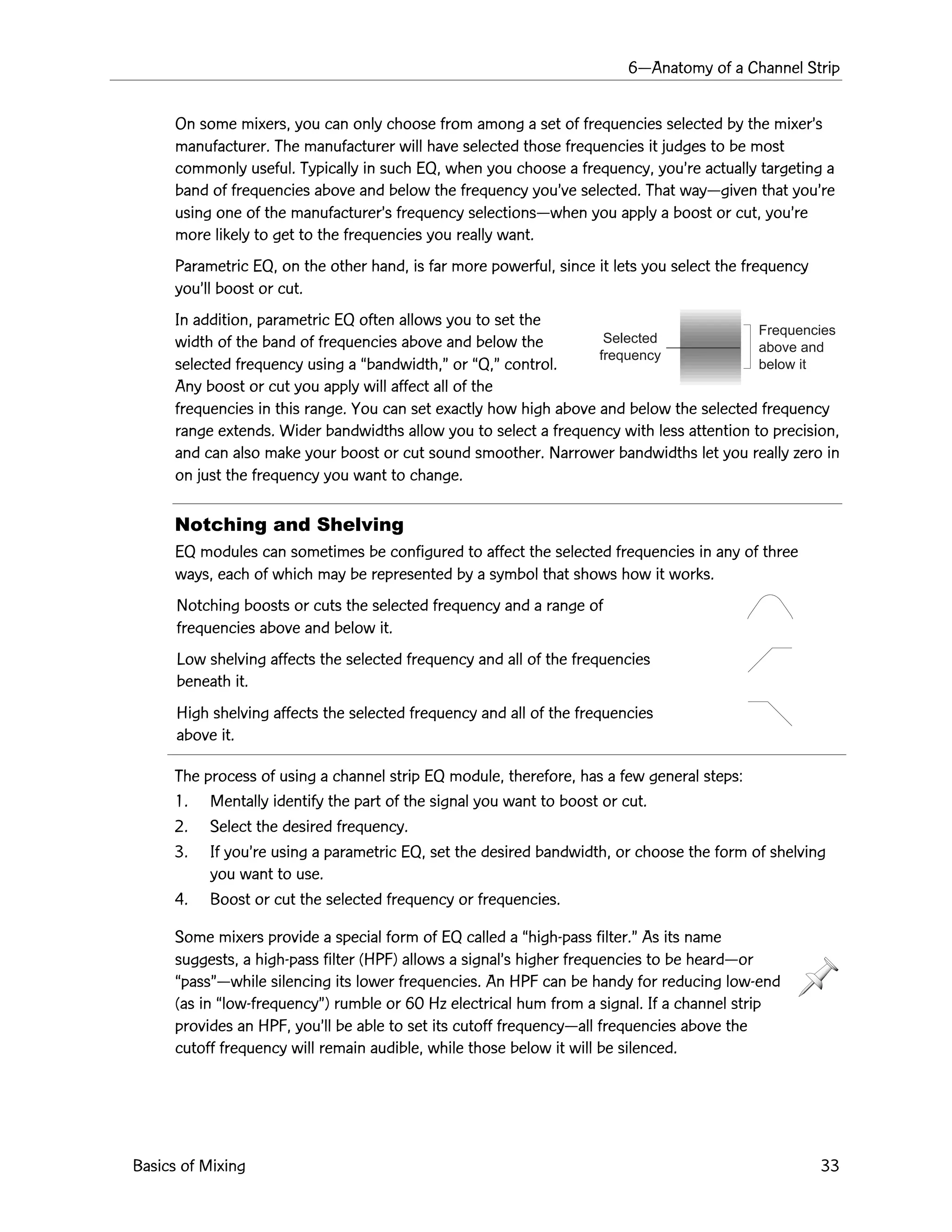6ÑAnatomy of a Channel Strip
Basics of Mixing 33
Selected
frequency
Frequencies
above and
below it
On some mixers, you can only choose from among a set of frequencies selected by the mixerÕs
manufacturer. The manufacturer will have selected those frequencies it judges to be most
commonly useful. Typically in such EQ, when you choose a frequency, youÕre actually targeting a
band of frequencies above and below the frequency youÕve selected. That wayÑgiven that youÕre
using one of the manufacturerÕs frequency selectionsÑwhen you apply a boost or cut, youÕre
more likely to get to the frequencies you really want.
Parametric EQ, on the other hand, is far more powerful, since it lets you select the frequency
youÕll boost or cut.
In addition, parametric EQ often allows you to set the
width of the band of frequencies above and below the
selected frequency using a Òbandwidth,Ó or ÒQ,Ó control.
Any boost or cut you apply will affect all of the
frequencies in this range. You can set exactly how high above and below the selected frequency
range extends. Wider bandwidths allow you to select a frequency with less attention to precision,
and can also make your boost or cut sound smoother. Narrower bandwidths let you really zero in
on just the frequency you want to change.
Notching and Shelving
EQ modules can sometimes be configured to affect the selected frequencies in any of three
ways, each of which may be represented by a symbol that shows how it works.
Notching boosts or cuts the selected frequency and a range of
frequencies above and below it.
Low shelving affects the selected frequency and all of the frequencies
beneath it.
High shelving affects the selected frequency and all of the frequencies
above it.
The process of using a channel strip EQ module, therefore, has a few general steps:
1. Mentally identify the part of the signal you want to boost or cut.
2. Select the desired frequency.
3. If youÕre using a parametric EQ, set the desired bandwidth, or choose the form of shelving
you want to use.
4. Boost or cut the selected frequency or frequencies.
Some mixers provide a special form of EQ called a Òhigh-pass filter.Ó As its name
suggests, a high-pass filter (HPF) allows a signalÕs higher frequencies to be heardÑor
ÒpassÓÑwhile silencing its lower frequencies. An HPF can be handy for reducing low-end
(as in Òlow-frequencyÓ) rumble or 60 Hz electrical hum from a signal. If a channel strip
provides an HPF, youÕll be able to set its cutoff frequencyÑall frequencies above the
cutoff frequency will remain audible, while those below it will be silenced.
 
