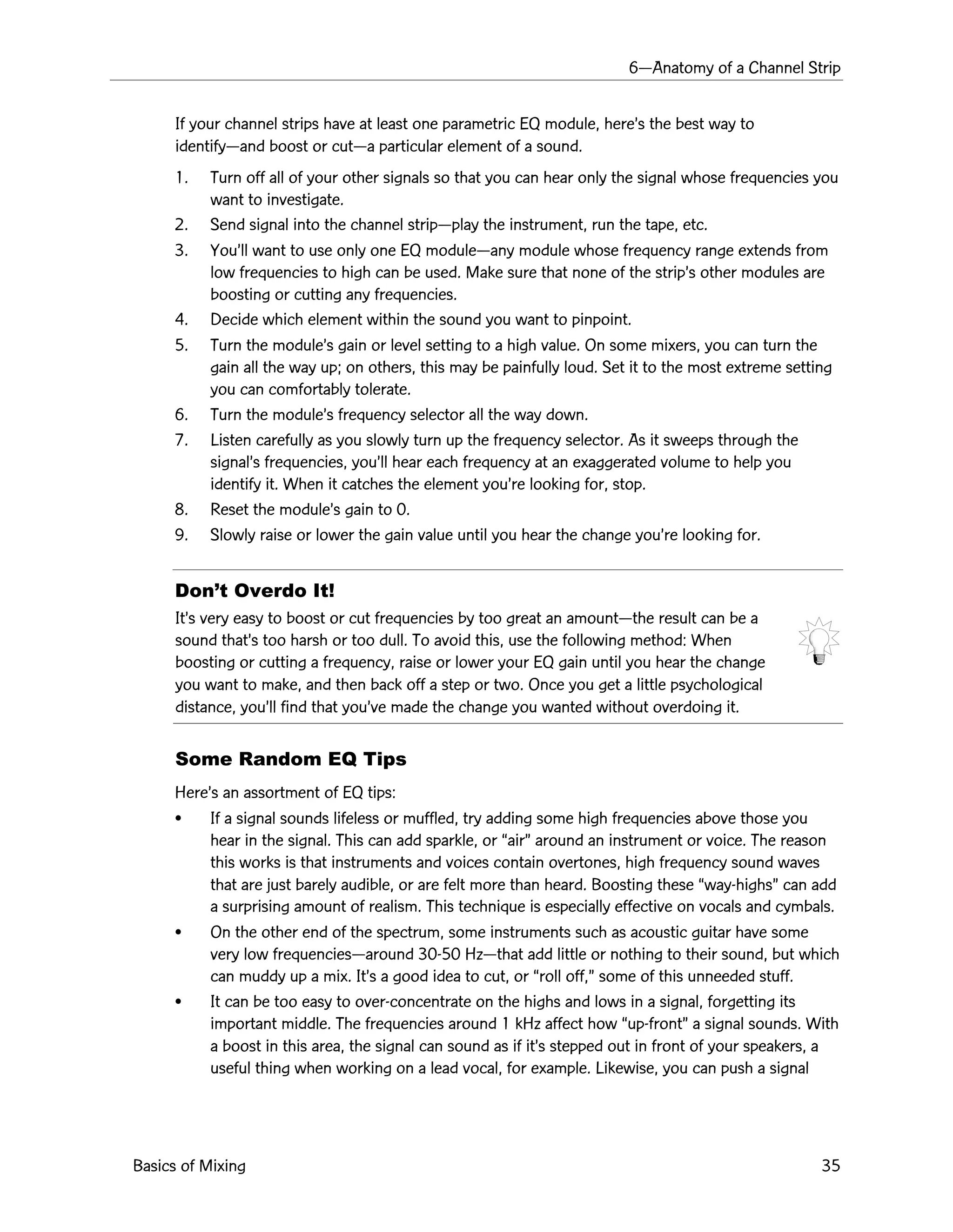 6ÑAnatomy of a Channel Strip
Basics of Mixing 35
If your channel strips have at least one parametric EQ module, hereÕs the best way to
identifyÑand boost or cutÑa particular element of a sound.
1. Turn off all of your other signals so that you can hear only the signal whose frequencies you
want to investigate.
2. Send signal into the channel stripÑplay the instrument, run the tape, etc.
3. YouÕll want to use only one EQ moduleÑany module whose frequency range extends from
low frequencies to high can be used. Make sure that none of the stripÕs other modules are
boosting or cutting any frequencies.
4. Decide which element within the sound you want to pinpoint.
5. Turn the moduleÕs gain or level setting to a high value. On some mixers, you can turn the
gain all the way up; on others, this may be painfully loud. Set it to the most extreme setting
you can comfortably tolerate.
6. Turn the moduleÕs frequency selector all the way down.
7. Listen carefully as you slowly turn up the frequency selector. As it sweeps through the
signalÕs frequencies, youÕll hear each frequency at an exaggerated volume to help you
identify it. When it catches the element youÕre looking for, stop.
8. Reset the moduleÕs gain to 0.
9. Slowly raise or lower the gain value until you hear the change youÕre looking for.
DonÕt Overdo It!
ItÕs very easy to boost or cut frequencies by too great an amountÑthe result can be a
sound thatÕs too harsh or too dull. To avoid this, use the following method: When
boosting or cutting a frequency, raise or lower your EQ gain until you hear the change
you want to make, and then back off a step or two. Once you get a little psychological
distance, youÕll find that youÕve made the change you wanted without overdoing it.
Some Random EQ Tips
HereÕs an assortment of EQ tips:
¥ If a signal sounds lifeless or muffled, try adding some high frequencies above those you
hear in the signal. This can add sparkle, or ÒairÓ around an instrument or voice. The reason
this works is that instruments and voices contain overtones, high frequency sound waves
that are just barely audible, or are felt more than heard. Boosting these Òway-highsÓ can add
a surprising amount of realism. This technique is especially effective on vocals and cymbals.
¥ On the other end of the spectrum, some instruments such as acoustic guitar have some
very low frequenciesÑaround 30-50 HzÑthat add little or nothing to their sound, but which
can muddy up a mix. ItÕs a good idea to cut, or Òroll off,Ó some of this unneeded stuff.
¥ It can be too easy to over-concentrate on the highs and lows in a signal, forgetting its
important middle. The frequencies around 1 kHz affect how Òup-frontÓ a signal sounds. With
a boost in this area, the signal can sound as if itÕs stepped out in front of your speakers, a
useful thing when working on a lead vocal, for example. Likewise, you can push a signal
 