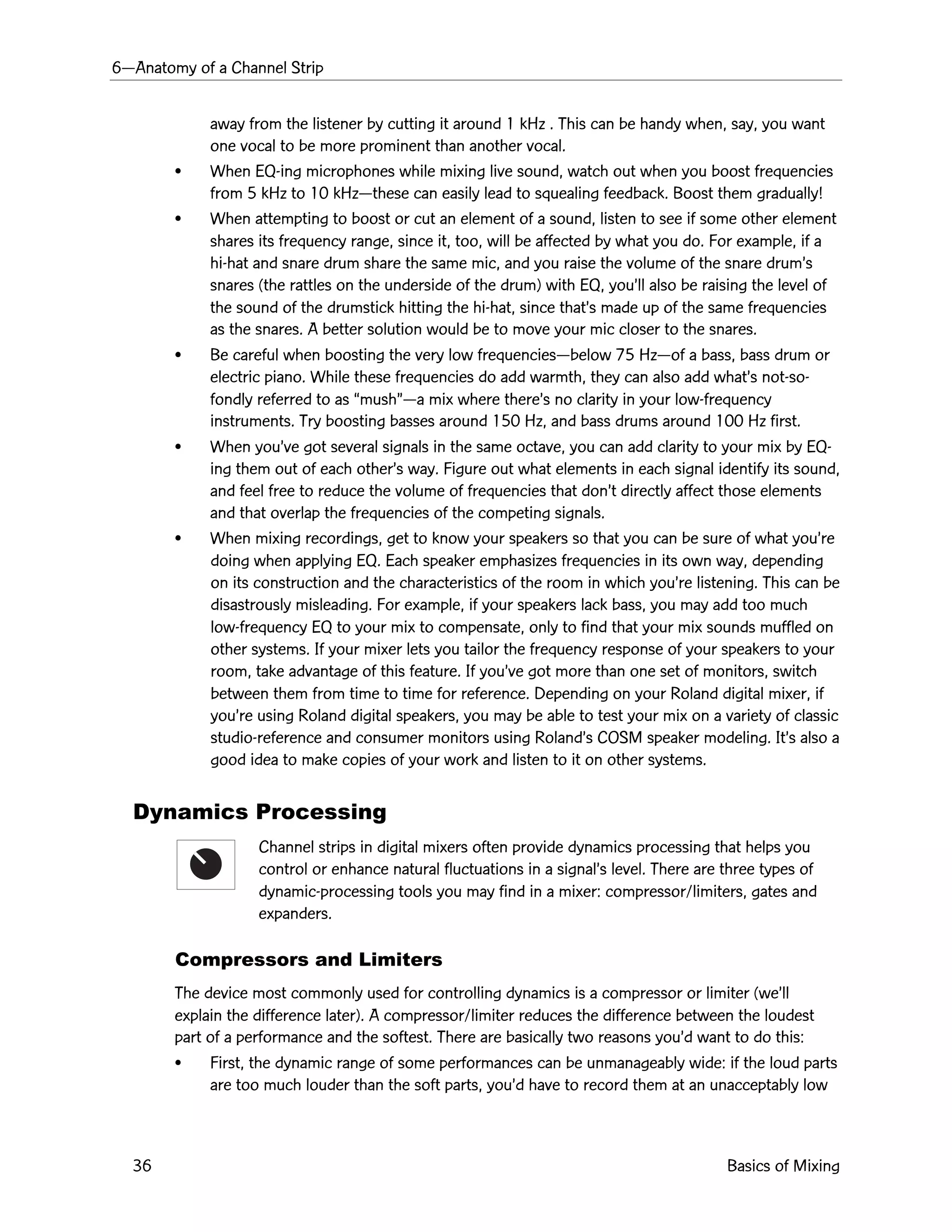 6ÑAnatomy of a Channel Strip
36 Basics of Mixing
away from the listener by cutting it around 1 kHz . This can be handy when, say, you want
one vocal to be more prominent than another vocal.
¥ When EQ-ing microphones while mixing live sound, watch out when you boost frequencies
from 5 kHz to 10 kHzÑthese can easily lead to squealing feedback. Boost them gradually!
¥ When attempting to boost or cut an element of a sound, listen to see if some other element
shares its frequency range, since it, too, will be affected by what you do. For example, if a
hi-hat and snare drum share the same mic, and you raise the volume of the snare drumÕs
snares (the rattles on the underside of the drum) with EQ, youÕll also be raising the level of
the sound of the drumstick hitting the hi-hat, since thatÕs made up of the same frequencies
as the snares. A better solution would be to move your mic closer to the snares.
¥ Be careful when boosting the very low frequenciesÑbelow 75 HzÑof a bass, bass drum or
electric piano. While these frequencies do add warmth, they can also add whatÕs not-so-
fondly referred to as ÒmushÓÑa mix where thereÕs no clarity in your low-frequency
instruments. Try boosting basses around 150 Hz, and bass drums around 100 Hz first.
¥ When youÕve got several signals in the same octave, you can add clarity to your mix by EQ-
ing them out of each otherÕs way. Figure out what elements in each signal identify its sound,
and feel free to reduce the volume of frequencies that donÕt directly affect those elements
and that overlap the frequencies of the competing signals.
¥ When mixing recordings, get to know your speakers so that you can be sure of what youÕre
doing when applying EQ. Each speaker emphasizes frequencies in its own way, depending
on its construction and the characteristics of the room in which youÕre listening. This can be
disastrously misleading. For example, if your speakers lack bass, you may add too much
low-frequency EQ to your mix to compensate, only to find that your mix sounds muffled on
other systems. If your mixer lets you tailor the frequency response of your speakers to your
room, take advantage of this feature. If youÕve got more than one set of monitors, switch
between them from time to time for reference. Depending on your Roland digital mixer, if
youÕre using Roland digital speakers, you may be able to test your mix on a variety of classic
studio-reference and consumer monitors using RolandÕs COSM speaker modeling. ItÕs also a
good idea to make copies of your work and listen to it on other systems.
Dynamics Processing
Channel strips in digital mixers often provide dynamics processing that helps you
control or enhance natural fluctuations in a signalÕs level. There are three types of
dynamic-processing tools you may find in a mixer: compressor/limiters, gates and
expanders.
Compressors and Limiters
The device most commonly used for controlling dynamics is a compressor or limiter (weÕll
explain the difference later). A compressor/limiter reduces the difference between the loudest
part of a performance and the softest. There are basically two reasons youÕd want to do this:
¥ First, the dynamic range of some performances can be unmanageably wide: if the loud parts
are too much louder than the soft parts, youÕd have to record them at an unacceptably low
 