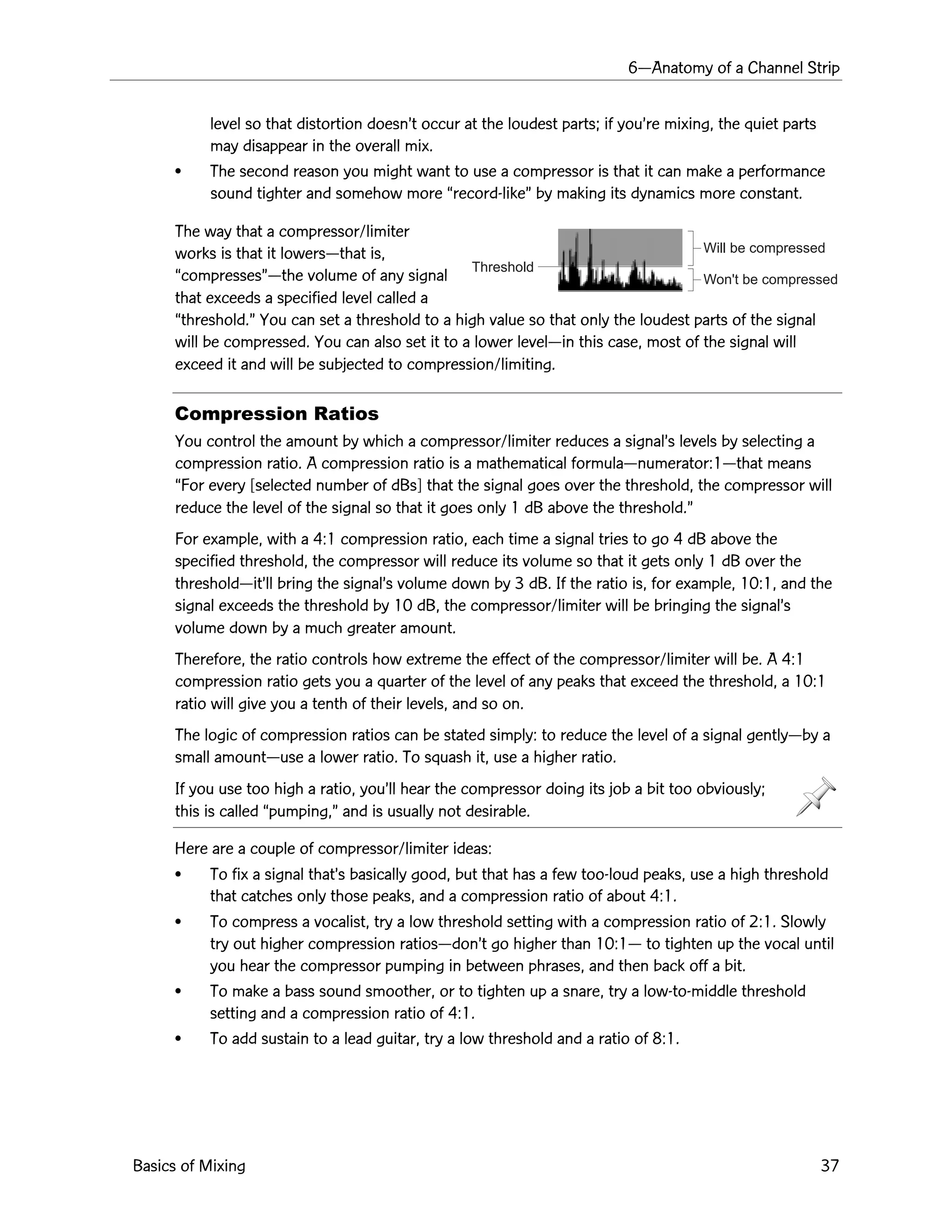 6ÑAnatomy of a Channel Strip
Basics of Mixing 37
Threshold
Will be compressed
Won't be compressed
level so that distortion doesnÕt occur at the loudest parts; if youÕre mixing, the quiet parts
may disappear in the overall mix.
¥ The second reason you might want to use a compressor is that it can make a performance
sound tighter and somehow more Òrecord-likeÓ by making its dynamics more constant.
The way that a compressor/limiter
works is that it lowersÑthat is,
ÒcompressesÓÑthe volume of any signal
that exceeds a specified level called a
Òthreshold.Ó You can set a threshold to a high value so that only the loudest parts of the signal
will be compressed. You can also set it to a lower levelÑin this case, most of the signal will
exceed it and will be subjected to compression/limiting.
Compression Ratios
You control the amount by which a compressor/limiter reduces a signalÕs levels by selecting a
compression ratio. A compression ratio is a mathematical formulaÑnumerator:1Ñthat means
ÒFor every [selected number of dBs] that the signal goes over the threshold, the compressor will
reduce the level of the signal so that it goes only 1 dB above the threshold.Ó
For example, with a 4:1 compression ratio, each time a signal tries to go 4 dB above the
specified threshold, the compressor will reduce its volume so that it gets only 1 dB over the
thresholdÑitÕll bring the signalÕs volume down by 3 dB. If the ratio is, for example, 10:1, and the
signal exceeds the threshold by 10 dB, the compressor/limiter will be bringing the signalÕs
volume down by a much greater amount.
Therefore, the ratio controls how extreme the effect of the compressor/limiter will be. A 4:1
compression ratio gets you a quarter of the level of any peaks that exceed the threshold, a 10:1
ratio will give you a tenth of their levels, and so on.
The logic of compression ratios can be stated simply: to reduce the level of a signal gentlyÑby a
small amountÑuse a lower ratio. To squash it, use a higher ratio.
If you use too high a ratio, youÕll hear the compressor doing its job a bit too obviously;
this is called Òpumping,Ó and is usually not desirable.
Here are a couple of compressor/limiter ideas:
¥ To fix a signal thatÕs basically good, but that has a few too-loud peaks, use a high threshold
that catches only those peaks, and a compression ratio of about 4:1.
¥ To compress a vocalist, try a low threshold setting with a compression ratio of 2:1. Slowly
try out higher compression ratiosÑdonÕt go higher than 10:1Ñ to tighten up the vocal until
you hear the compressor pumping in between phrases, and then back off a bit.
¥ To make a bass sound smoother, or to tighten up a snare, try a low-to-middle threshold
setting and a compression ratio of 4:1.
¥ To add sustain to a lead guitar, try a low threshold and a ratio of 8:1.
 