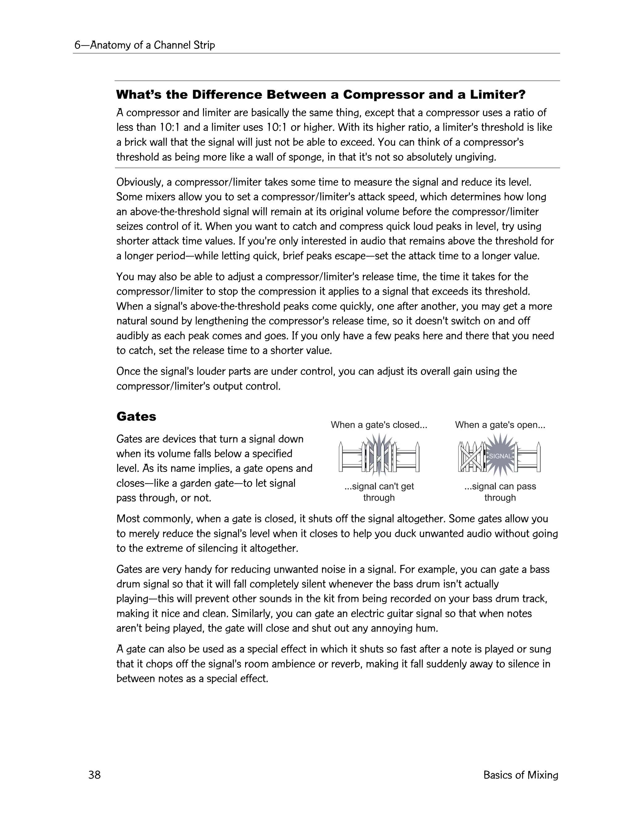 6ÑAnatomy of a Channel Strip
38 Basics of Mixing
When a gate's closed...
...signal can't get
through
When a gate's open...
...signal can pass
through
SIGNAL
WhatÕs the Difference Between a Compressor and a Limiter?
A compressor and limiter are basically the same thing, except that a compressor uses a ratio of
less than 10:1 and a limiter uses 10:1 or higher. With its higher ratio, a limiterÕs threshold is like
a brick wall that the signal will just not be able to exceed. You can think of a compressorÕs
threshold as being more like a wall of sponge, in that itÕs not so absolutely ungiving.
Obviously, a compressor/limiter takes some time to measure the signal and reduce its level.
Some mixers allow you to set a compressor/limiterÕs attack speed, which determines how long
an above-the-threshold signal will remain at its original volume before the compressor/limiter
seizes control of it. When you want to catch and compress quick loud peaks in level, try using
shorter attack time values. If youÕre only interested in audio that remains above the threshold for
a longer periodÑwhile letting quick, brief peaks escapeÑset the attack time to a longer value.
You may also be able to adjust a compressor/limiterÕs release time, the time it takes for the
compressor/limiter to stop the compression it applies to a signal that exceeds its threshold.
When a signalÕs above-the-threshold peaks come quickly, one after another, you may get a more
natural sound by lengthening the compressorÕs release time, so it doesnÕt switch on and off
audibly as each peak comes and goes. If you only have a few peaks here and there that you need
to catch, set the release time to a shorter value.
Once the signalÕs louder parts are under control, you can adjust its overall gain using the
compressor/limiterÕs output control.
Gates
Gates are devices that turn a signal down
when its volume falls below a specified
level. As its name implies, a gate opens and
closesÑlike a garden gateÑto let signal
pass through, or not.
Most commonly, when a gate is closed, it shuts off the signal altogether. Some gates allow you
to merely reduce the signalÕs level when it closes to help you duck unwanted audio without going
to the extreme of silencing it altogether.
Gates are very handy for reducing unwanted noise in a signal. For example, you can gate a bass
drum signal so that it will fall completely silent whenever the bass drum isnÕt actually
playingÑthis will prevent other sounds in the kit from being recorded on your bass drum track,
making it nice and clean. Similarly, you can gate an electric guitar signal so that when notes
arenÕt being played, the gate will close and shut out any annoying hum.
A gate can also be used as a special effect in which it shuts so fast after a note is played or sung
that it chops off the signalÕs room ambience or reverb, making it fall suddenly away to silence in
between notes as a special effect.
 