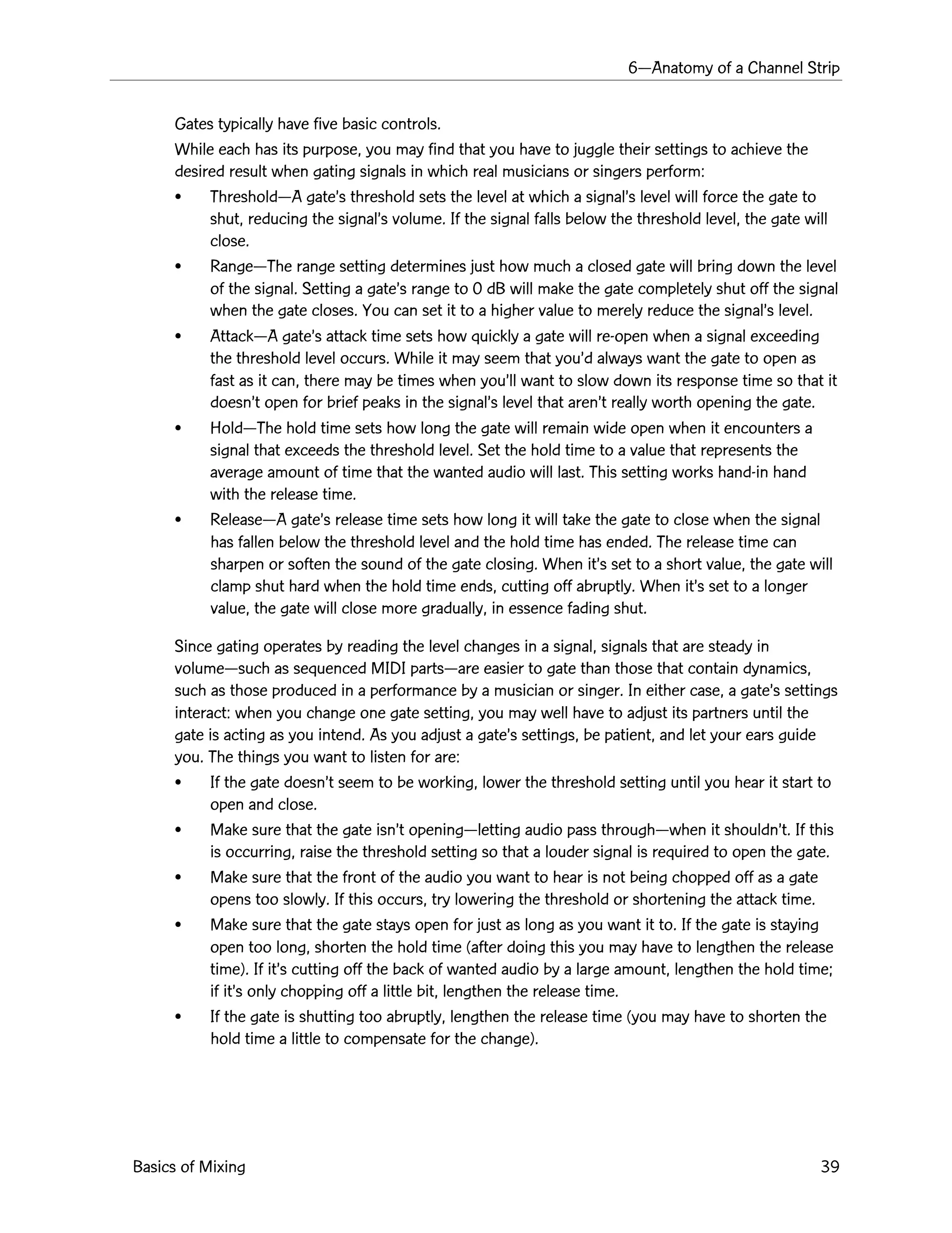 6ÑAnatomy of a Channel Strip
Basics of Mixing 39
Gates typically have five basic controls.
While each has its purpose, you may find that you have to juggle their settings to achieve the
desired result when gating signals in which real musicians or singers perform:
¥ ThresholdÑA gateÕs threshold sets the level at which a signalÕs level will force the gate to
shut, reducing the signalÕs volume. If the signal falls below the threshold level, the gate will
close.
¥ RangeÑThe range setting determines just how much a closed gate will bring down the level
of the signal. Setting a gateÕs range to 0 dB will make the gate completely shut off the signal
when the gate closes. You can set it to a higher value to merely reduce the signalÕs level.
¥ AttackÑA gateÕs attack time sets how quickly a gate will re-open when a signal exceeding
the threshold level occurs. While it may seem that youÕd always want the gate to open as
fast as it can, there may be times when youÕll want to slow down its response time so that it
doesnÕt open for brief peaks in the signalÕs level that arenÕt really worth opening the gate.
¥ HoldÑThe hold time sets how long the gate will remain wide open when it encounters a
signal that exceeds the threshold level. Set the hold time to a value that represents the
average amount of time that the wanted audio will last. This setting works hand-in hand
with the release time.
¥ ReleaseÑA gateÕs release time sets how long it will take the gate to close when the signal
has fallen below the threshold level and the hold time has ended. The release time can
sharpen or soften the sound of the gate closing. When itÕs set to a short value, the gate will
clamp shut hard when the hold time ends, cutting off abruptly. When itÕs set to a longer
value, the gate will close more gradually, in essence fading shut.
Since gating operates by reading the level changes in a signal, signals that are steady in
volumeÑsuch as sequenced MIDI partsÑare easier to gate than those that contain dynamics,
such as those produced in a performance by a musician or singer. In either case, a gateÕs settings
interact: when you change one gate setting, you may well have to adjust its partners until the
gate is acting as you intend. As you adjust a gateÕs settings, be patient, and let your ears guide
you. The things you want to listen for are:
¥ If the gate doesnÕt seem to be working, lower the threshold setting until you hear it start to
open and close.
¥ Make sure that the gate isnÕt openingÑletting audio pass throughÑwhen it shouldnÕt. If this
is occurring, raise the threshold setting so that a louder signal is required to open the gate.
¥ Make sure that the front of the audio you want to hear is not being chopped off as a gate
opens too slowly. If this occurs, try lowering the threshold or shortening the attack time.
¥ Make sure that the gate stays open for just as long as you want it to. If the gate is staying
open too long, shorten the hold time (after doing this you may have to lengthen the release
time). If itÕs cutting off the back of wanted audio by a large amount, lengthen the hold time;
if itÕs only chopping off a little bit, lengthen the release time.
¥ If the gate is shutting too abruptly, lengthen the release time (you may have to shorten the
hold time a little to compensate for the change).
 