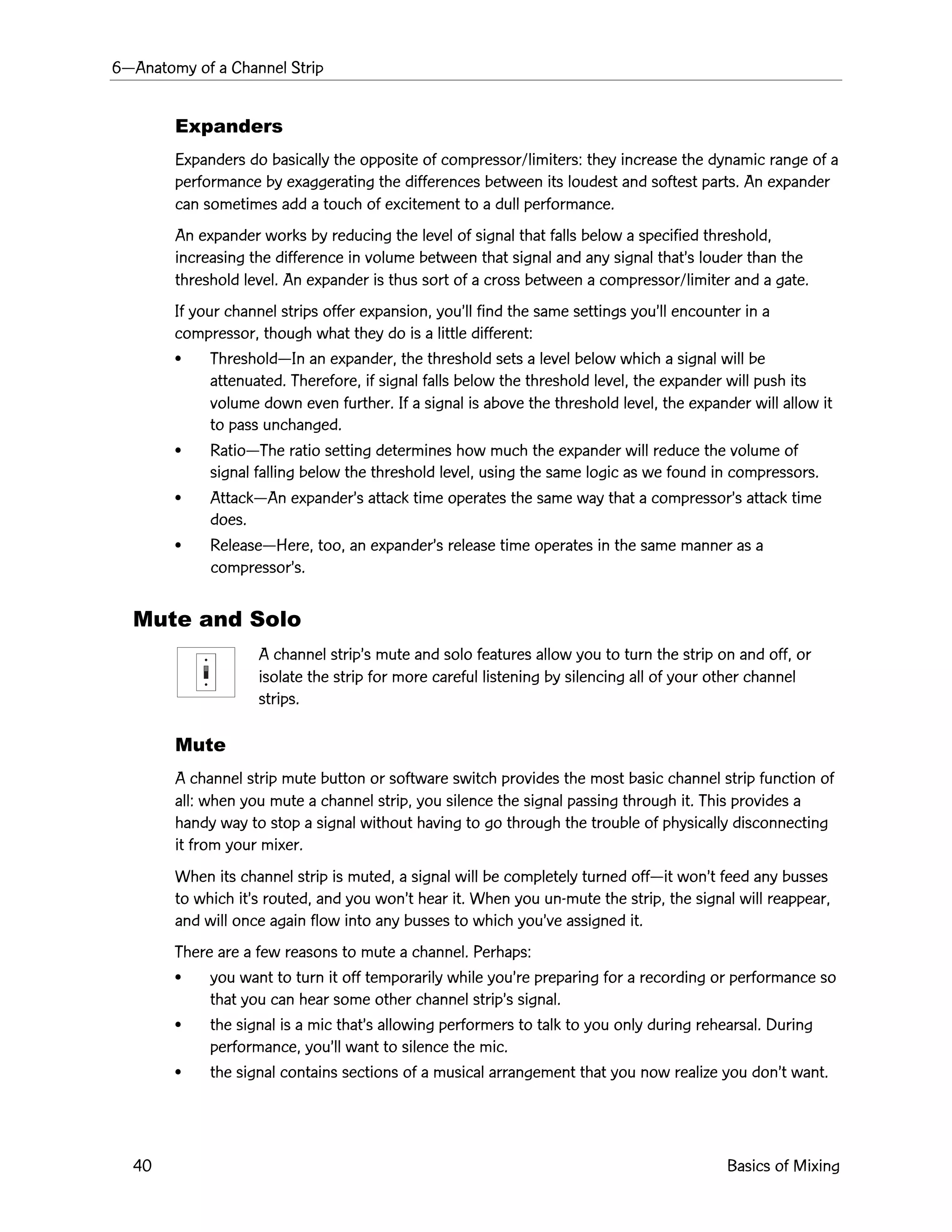 6ÑAnatomy of a Channel Strip
40 Basics of Mixing
Expanders
Expanders do basically the opposite of compressor/limiters: they increase the dynamic range of a
performance by exaggerating the differences between its loudest and softest parts. An expander
can sometimes add a touch of excitement to a dull performance.
An expander works by reducing the level of signal that falls below a specified threshold,
increasing the difference in volume between that signal and any signal thatÕs louder than the
threshold level. An expander is thus sort of a cross between a compressor/limiter and a gate.
If your channel strips offer expansion, youÕll find the same settings youÕll encounter in a
compressor, though what they do is a little different:
¥ ThresholdÑIn an expander, the threshold sets a level below which a signal will be
attenuated. Therefore, if signal falls below the threshold level, the expander will push its
volume down even further. If a signal is above the threshold level, the expander will allow it
to pass unchanged.
¥ RatioÑThe ratio setting determines how much the expander will reduce the volume of
signal falling below the threshold level, using the same logic as we found in compressors.
¥ AttackÑAn expanderÕs attack time operates the same way that a compressorÕs attack time
does.
¥ ReleaseÑHere, too, an expanderÕs release time operates in the same manner as a
compressorÕs.
Mute and Solo
A channel stripÕs mute and solo features allow you to turn the strip on and off, or
isolate the strip for more careful listening by silencing all of your other channel
strips.
Mute
A channel strip mute button or software switch provides the most basic channel strip function of
all: when you mute a channel strip, you silence the signal passing through it. This provides a
handy way to stop a signal without having to go through the trouble of physically disconnecting
it from your mixer.
When its channel strip is muted, a signal will be completely turned offÑit wonÕt feed any busses
to which itÕs routed, and you wonÕt hear it. When you un-mute the strip, the signal will reappear,
and will once again flow into any busses to which youÕve assigned it.
There are a few reasons to mute a channel. Perhaps:
¥ you want to turn it off temporarily while youÕre preparing for a recording or performance so
that you can hear some other channel stripÕs signal.
¥ the signal is a mic thatÕs allowing performers to talk to you only during rehearsal. During
performance, youÕll want to silence the mic.
¥ the signal contains sections of a musical arrangement that you now realize you donÕt want.
 
