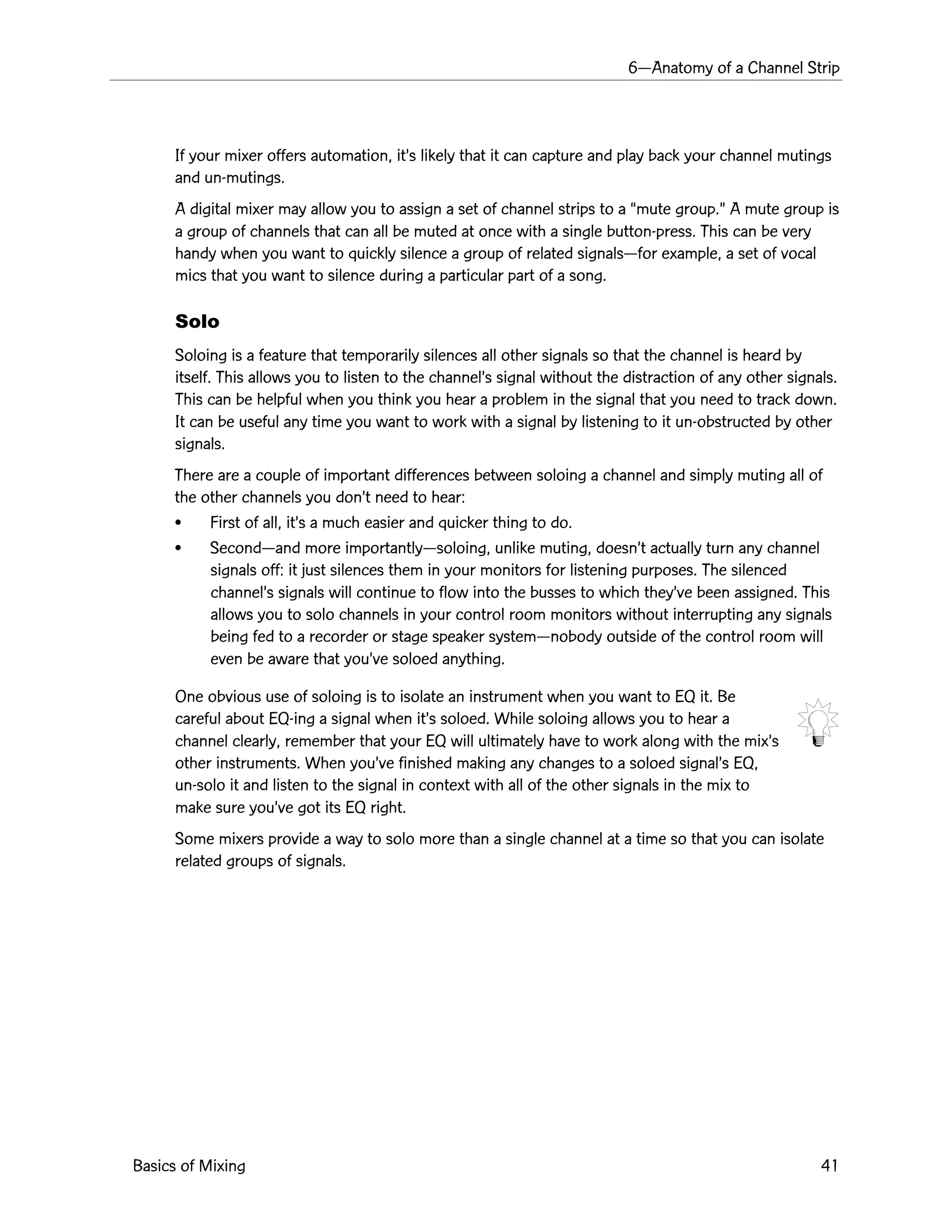 6ÑAnatomy of a Channel Strip
Basics of Mixing 41
If your mixer offers automation, itÕs likely that it can capture and play back your channel mutings
and un-mutings.
A digital mixer may allow you to assign a set of channel strips to a Òmute group.Ó A mute group is
a group of channels that can all be muted at once with a single button-press. This can be very
handy when you want to quickly silence a group of related signalsÑfor example, a set of vocal
mics that you want to silence during a particular part of a song.
Solo
Soloing is a feature that temporarily silences all other signals so that the channel is heard by
itself. This allows you to listen to the channelÕs signal without the distraction of any other signals.
This can be helpful when you think you hear a problem in the signal that you need to track down.
It can be useful any time you want to work with a signal by listening to it un-obstructed by other
signals.
There are a couple of important differences between soloing a channel and simply muting all of
the other channels you donÕt need to hear:
¥ First of all, itÕs a much easier and quicker thing to do.
¥ SecondÑand more importantlyÑsoloing, unlike muting, doesnÕt actually turn any channel
signals off: it just silences them in your monitors for listening purposes. The silenced
channelÕs signals will continue to flow into the busses to which theyÕve been assigned. This
allows you to solo channels in your control room monitors without interrupting any signals
being fed to a recorder or stage speaker systemÑnobody outside of the control room will
even be aware that youÕve soloed anything.
One obvious use of soloing is to isolate an instrument when you want to EQ it. Be
careful about EQ-ing a signal when itÕs soloed. While soloing allows you to hear a
channel clearly, remember that your EQ will ultimately have to work along with the mixÕs
other instruments. When youÕve finished making any changes to a soloed signalÕs EQ,
un-solo it and listen to the signal in context with all of the other signals in the mix to
make sure youÕve got its EQ right.
Some mixers provide a way to solo more than a single channel at a time so that you can isolate
related groups of signals.
 