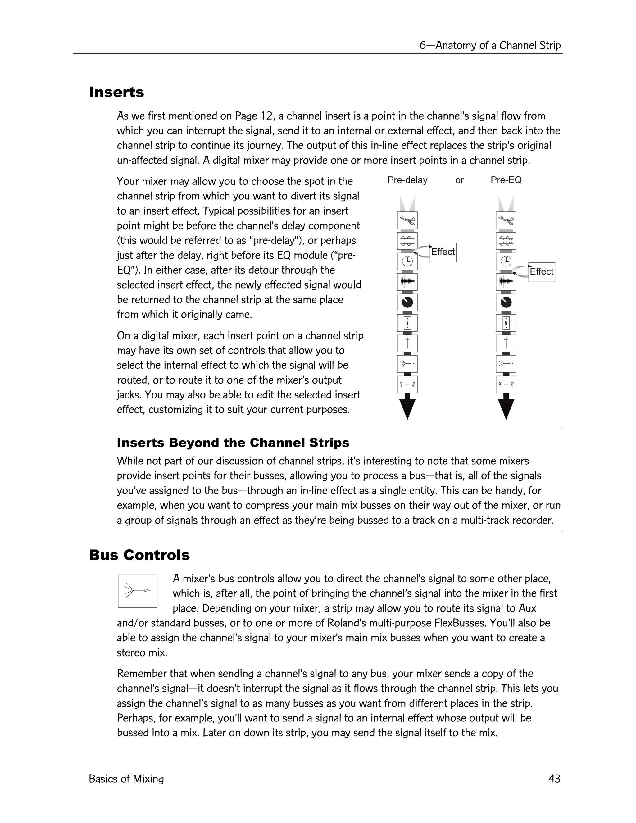 6ÑAnatomy of a Channel Strip
Basics of Mixing 43
Effect
Effect
Pre-delay or Pre-EQ
Inserts
As we first mentioned on Page 12, a channel insert is a point in the channelÕs signal flow from
which you can interrupt the signal, send it to an internal or external effect, and then back into the
channel strip to continue its journey. The output of this in-line effect replaces the stripÕs original
un-affected signal. A digital mixer may provide one or more insert points in a channel strip.
Your mixer may allow you to choose the spot in the
channel strip from which you want to divert its signal
to an insert effect. Typical possibilities for an insert
point might be before the channelÕs delay component
(this would be referred to as Òpre-delayÓ), or perhaps
just after the delay, right before its EQ module (Òpre-
EQÓ). In either case, after its detour through the
selected insert effect, the newly effected signal would
be returned to the channel strip at the same place
from which it originally came.
On a digital mixer, each insert point on a channel strip
may have its own set of controls that allow you to
select the internal effect to which the signal will be
routed, or to route it to one of the mixerÕs output
jacks. You may also be able to edit the selected insert
effect, customizing it to suit your current purposes.
Inserts Beyond the Channel Strips
While not part of our discussion of channel strips, itÕs interesting to note that some mixers
provide insert points for their busses, allowing you to process a busÑthat is, all of the signals
youÕve assigned to the busÑthrough an in-line effect as a single entity. This can be handy, for
example, when you want to compress your main mix busses on their way out of the mixer, or run
a group of signals through an effect as theyÕre being bussed to a track on a multi-track recorder.
Bus Controls
A mixerÕs bus controls allow you to direct the channelÕs signal to some other place,
which is, after all, the point of bringing the channelÕs signal into the mixer in the first
place. Depending on your mixer, a strip may allow you to route its signal to Aux
and/or standard busses, or to one or more of RolandÕs multi-purpose FlexBusses. YouÕll also be
able to assign the channelÕs signal to your mixerÕs main mix busses when you want to create a
stereo mix.
Remember that when sending a channelÕs signal to any bus, your mixer sends a copy of the
channelÕs signalÑit doesnÕt interrupt the signal as it flows through the channel strip. This lets you
assign the channelÕs signal to as many busses as you want from different places in the strip.
Perhaps, for example, youÕll want to send a signal to an internal effect whose output will be
bussed into a mix. Later on down its strip, you may send the signal itself to the mix.
 