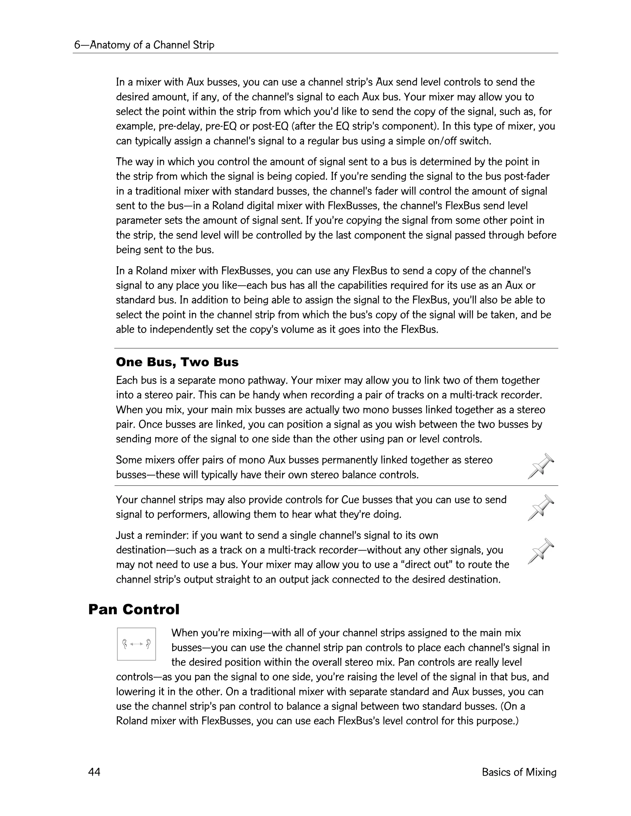 6ÑAnatomy of a Channel Strip
44 Basics of Mixing
In a mixer with Aux busses, you can use a channel stripÕs Aux send level controls to send the
desired amount, if any, of the channelÕs signal to each Aux bus. Your mixer may allow you to
select the point within the strip from which youÕd like to send the copy of the signal, such as, for
example, pre-delay, pre-EQ or post-EQ (after the EQ stripÕs component). In this type of mixer, you
can typically assign a channelÕs signal to a regular bus using a simple on/off switch.
The way in which you control the amount of signal sent to a bus is determined by the point in
the strip from which the signal is being copied. If youÕre sending the signal to the bus post-fader
in a traditional mixer with standard busses, the channelÕs fader will control the amount of signal
sent to the busÑin a Roland digital mixer with FlexBusses, the channelÕs FlexBus send level
parameter sets the amount of signal sent. If youÕre copying the signal from some other point in
the strip, the send level will be controlled by the last component the signal passed through before
being sent to the bus.
In a Roland mixer with FlexBusses, you can use any FlexBus to send a copy of the channelÕs
signal to any place you likeÑeach bus has all the capabilities required for its use as an Aux or
standard bus. In addition to being able to assign the signal to the FlexBus, youÕll also be able to
select the point in the channel strip from which the busÕs copy of the signal will be taken, and be
able to independently set the copyÕs volume as it goes into the FlexBus.
One Bus, Two Bus
Each bus is a separate mono pathway. Your mixer may allow you to link two of them together
into a stereo pair. This can be handy when recording a pair of tracks on a multi-track recorder.
When you mix, your main mix busses are actually two mono busses linked together as a stereo
pair. Once busses are linked, you can position a signal as you wish between the two busses by
sending more of the signal to one side than the other using pan or level controls.
Some mixers offer pairs of mono Aux busses permanently linked together as stereo
bussesÑthese will typically have their own stereo balance controls.
Your channel strips may also provide controls for Cue busses that you can use to send
signal to performers, allowing them to hear what theyÕre doing.
Just a reminder: if you want to send a single channelÕs signal to its own
destinationÑsuch as a track on a multi-track recorderÑwithout any other signals, you
may not need to use a bus. Your mixer may allow you to use a Òdirect outÓ to route the
channel stripÕs output straight to an output jack connected to the desired destination.
Pan Control
When youÕre mixingÑwith all of your channel strips assigned to the main mix
bussesÑyou can use the channel strip pan controls to place each channelÕs signal in
the desired position within the overall stereo mix. Pan controls are really level
controlsÑas you pan the signal to one side, youÕre raising the level of the signal in that bus, and
lowering it in the other. On a traditional mixer with separate standard and Aux busses, you can
use the channel stripÕs pan control to balance a signal between two standard busses. (On a
Roland mixer with FlexBusses, you can use each FlexBusÕs level control for this purpose.)
 