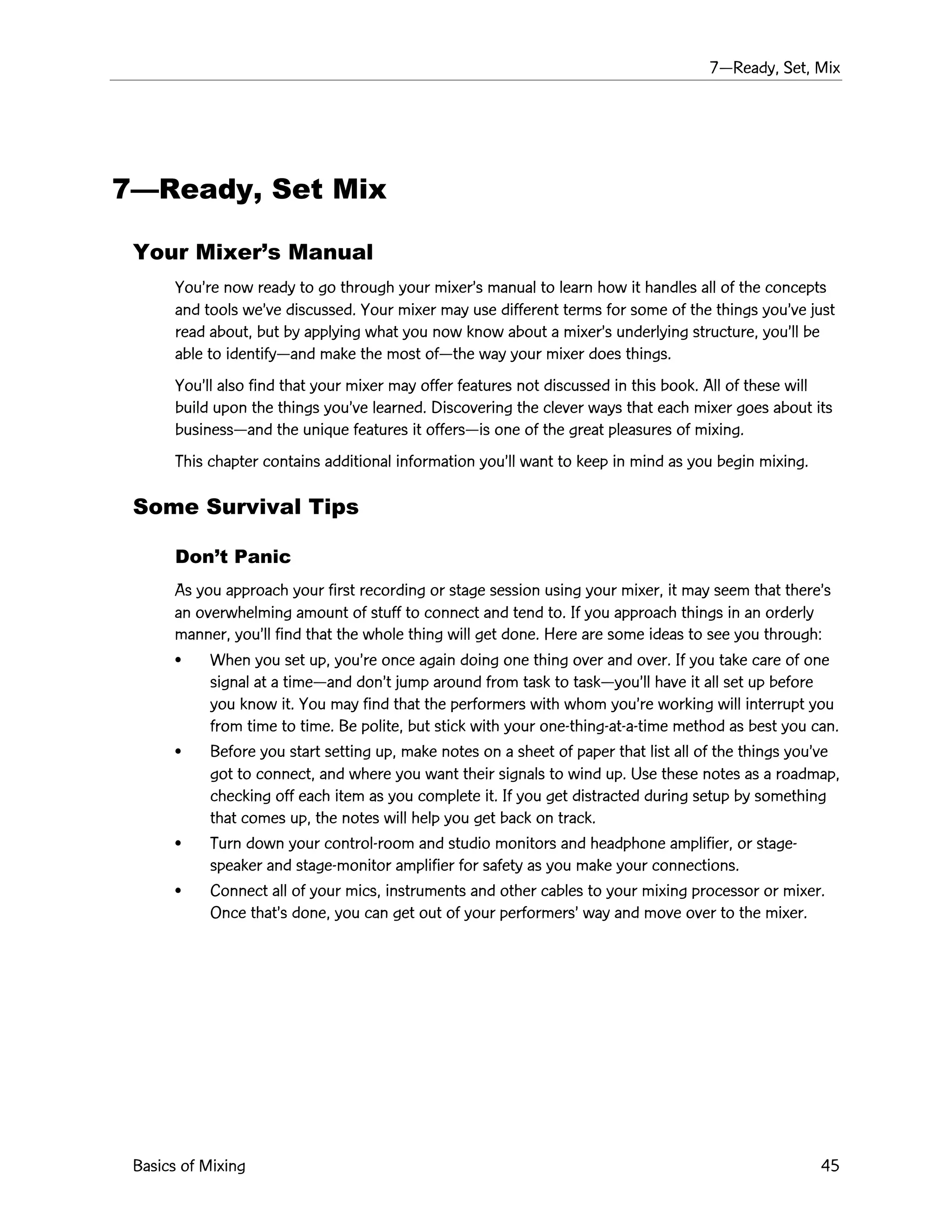 7ÑReady, Set, Mix
Basics of Mixing 45
7ÑReady, Set Mix
Your MixerÕs Manual
YouÕre now ready to go through your mixerÕs manual to learn how it handles all of the concepts
and tools weÕve discussed. Your mixer may use different terms for some of the things youÕve just
read about, but by applying what you now know about a mixerÕs underlying structure, youÕll be
able to identifyÑand make the most ofÑthe way your mixer does things.
YouÕll also find that your mixer may offer features not discussed in this book. All of these will
build upon the things youÕve learned. Discovering the clever ways that each mixer goes about its
businessÑand the unique features it offersÑis one of the great pleasures of mixing.
This chapter contains additional information youÕll want to keep in mind as you begin mixing.
Some Survival Tips
DonÕt Panic
As you approach your first recording or stage session using your mixer, it may seem that thereÕs
an overwhelming amount of stuff to connect and tend to. If you approach things in an orderly
manner, youÕll find that the whole thing will get done. Here are some ideas to see you through:
¥ When you set up, youÕre once again doing one thing over and over. If you take care of one
signal at a timeÑand donÕt jump around from task to taskÑyouÕll have it all set up before
you know it. You may find that the performers with whom youÕre working will interrupt you
from time to time. Be polite, but stick with your one-thing-at-a-time method as best you can.
¥ Before you start setting up, make notes on a sheet of paper that list all of the things youÕve
got to connect, and where you want their signals to wind up. Use these notes as a roadmap,
checking off each item as you complete it. If you get distracted during setup by something
that comes up, the notes will help you get back on track.
¥ Turn down your control-room and studio monitors and headphone amplifier, or stage-
speaker and stage-monitor amplifier for safety as you make your connections.
¥ Connect all of your mics, instruments and other cables to your mixing processor or mixer.
Once thatÕs done, you can get out of your performersÕ way and move over to the mixer.
 