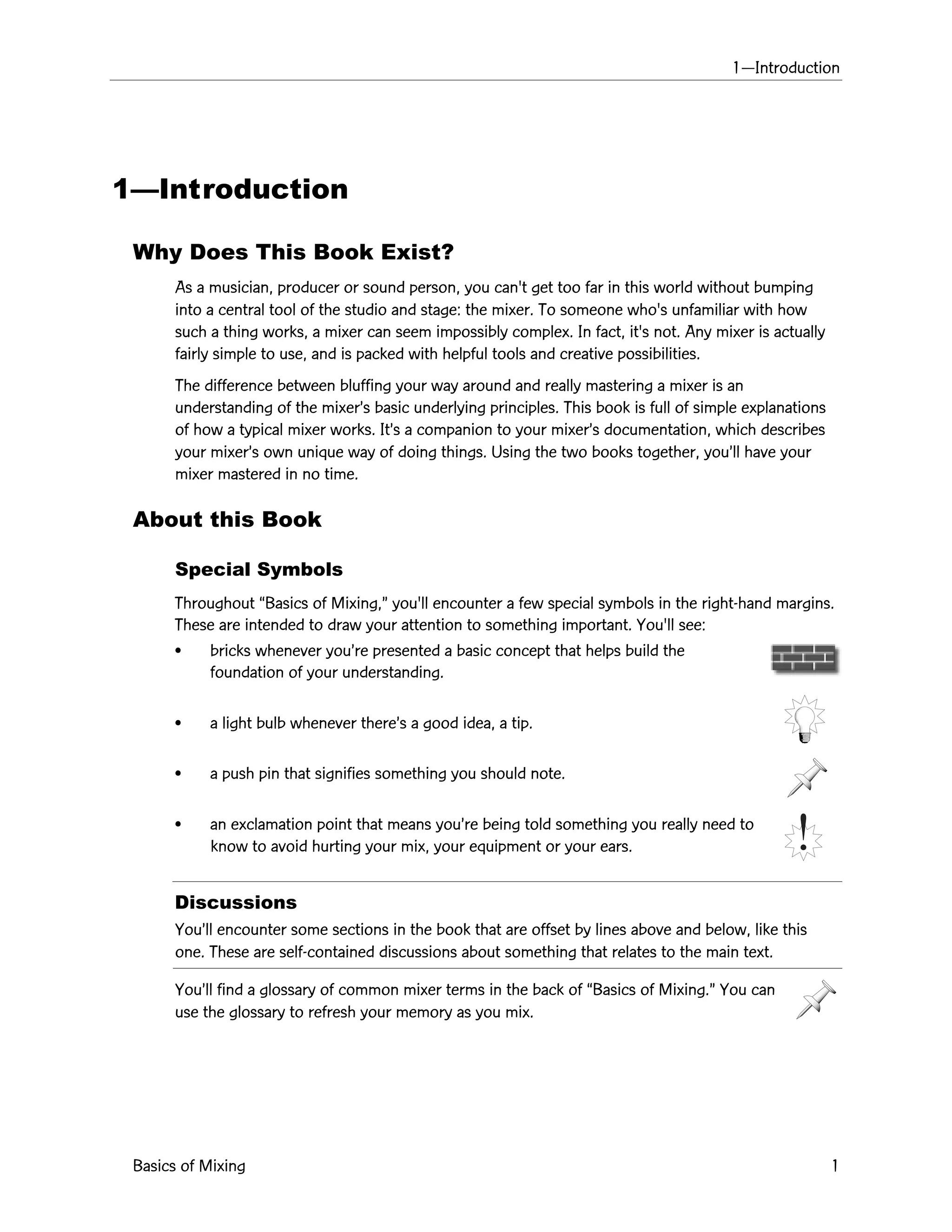 1ÑIntroduction
Basics of Mixing 1
1ÑIntroduction
Why Does This Book Exist?
As a musician, producer or sound person, you can't get too far in this world without bumping
into a central tool of the studio and stage: the mixer. To someone who's unfamiliar with how
such a thing works, a mixer can seem impossibly complex. In fact, it's not. Any mixer is actually
fairly simple to use, and is packed with helpful tools and creative possibilities.
The difference between bluffing your way around and really mastering a mixer is an
understanding of the mixerÕs basic underlying principles. This book is full of simple explanations
of how a typical mixer works. ItÕs a companion to your mixerÕs documentation, which describes
your mixerÕs own unique way of doing things. Using the two books together, youÕll have your
mixer mastered in no time.
About this Book
Special Symbols
Throughout ÒBasics of Mixing,Ó you'll encounter a few special symbols in the right-hand margins.
These are intended to draw your attention to something important. You'll see:
¥ bricks whenever youÕre presented a basic concept that helps build the
foundation of your understanding.
¥ a light bulb whenever thereÕs a good idea, a tip.
¥ a push pin that signifies something you should note.
¥ an exclamation point that means youÕre being told something you really need to
know to avoid hurting your mix, your equipment or your ears.
Discussions
YouÕll encounter some sections in the book that are offset by lines above and below, like this
one. These are self-contained discussions about something that relates to the main text.
YouÕll find a glossary of common mixer terms in the back of ÒBasics of Mixing.Ó You can
use the glossary to refresh your memory as you mix.
 