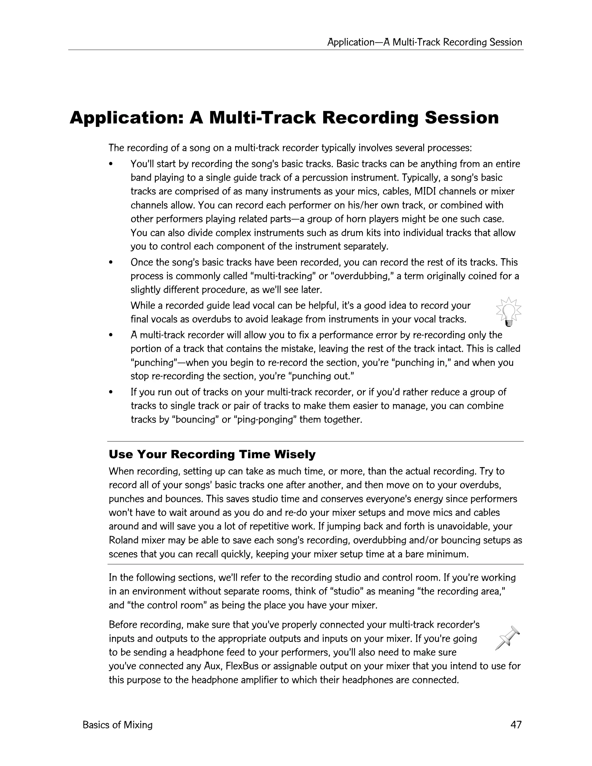 ApplicationÑA Multi-Track Recording Session
Basics of Mixing 47
Application: A Multi-Track Recording Session
The recording of a song on a multi-track recorder typically involves several processes:
¥ YouÕll start by recording the songÕs basic tracks. Basic tracks can be anything from an entire
band playing to a single guide track of a percussion instrument. Typically, a songÕs basic
tracks are comprised of as many instruments as your mics, cables, MIDI channels or mixer
channels allow. You can record each performer on his/her own track, or combined with
other performers playing related partsÑa group of horn players might be one such case.
You can also divide complex instruments such as drum kits into individual tracks that allow
you to control each component of the instrument separately.
¥ Once the songÕs basic tracks have been recorded, you can record the rest of its tracks. This
process is commonly called Òmulti-trackingÓ or Òoverdubbing,Ó a term originally coined for a
slightly different procedure, as weÕll see later.
While a recorded guide lead vocal can be helpful, itÕs a good idea to record your
final vocals as overdubs to avoid leakage from instruments in your vocal tracks.
¥ A multi-track recorder will allow you to fix a performance error by re-recording only the
portion of a track that contains the mistake, leaving the rest of the track intact. This is called
ÒpunchingÓÑwhen you begin to re-record the section, youÕre Òpunching in,Ó and when you
stop re-recording the section, youÕre Òpunching out.Ó
¥ If you run out of tracks on your multi-track recorder, or if youÕd rather reduce a group of
tracks to single track or pair of tracks to make them easier to manage, you can combine
tracks by ÒbouncingÓ or Òping-pongingÓ them together.
Use Your Recording Time Wisely
When recording, setting up can take as much time, or more, than the actual recording. Try to
record all of your songsÕ basic tracks one after another, and then move on to your overdubs,
punches and bounces. This saves studio time and conserves everyoneÕs energy since performers
wonÕt have to wait around as you do and re-do your mixer setups and move mics and cables
around and will save you a lot of repetitive work. If jumping back and forth is unavoidable, your
Roland mixer may be able to save each songÕs recording, overdubbing and/or bouncing setups as
scenes that you can recall quickly, keeping your mixer setup time at a bare minimum.
In the following sections, weÕll refer to the recording studio and control room. If youÕre working
in an environment without separate rooms, think of ÒstudioÓ as meaning Òthe recording area,Ó
and Òthe control roomÓ as being the place you have your mixer.
Before recording, make sure that youÕve properly connected your multi-track recorderÕs
inputs and outputs to the appropriate outputs and inputs on your mixer. If youÕre going
to be sending a headphone feed to your performers, youÕll also need to make sure
youÕve connected any Aux, FlexBus or assignable output on your mixer that you intend to use for
this purpose to the headphone amplifier to which their headphones are connected.
 