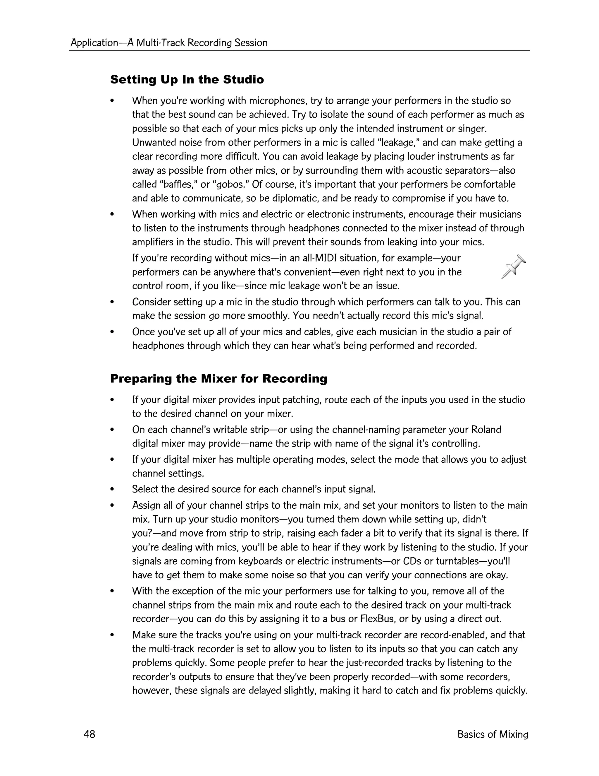 ApplicationÑA Multi-Track Recording Session
48 Basics of Mixing
Setting Up In the Studio
¥ When youÕre working with microphones, try to arrange your performers in the studio so
that the best sound can be achieved. Try to isolate the sound of each performer as much as
possible so that each of your mics picks up only the intended instrument or singer.
Unwanted noise from other performers in a mic is called Òleakage,Ó and can make getting a
clear recording more difficult. You can avoid leakage by placing louder instruments as far
away as possible from other mics, or by surrounding them with acoustic separatorsÑalso
called Òbaffles,Ó or Ògobos.Ó Of course, itÕs important that your performers be comfortable
and able to communicate, so be diplomatic, and be ready to compromise if you have to.
¥ When working with mics and electric or electronic instruments, encourage their musicians
to listen to the instruments through headphones connected to the mixer instead of through
amplifiers in the studio. This will prevent their sounds from leaking into your mics.
If youÕre recording without micsÑin an all-MIDI situation, for exampleÑyour
performers can be anywhere thatÕs convenientÑeven right next to you in the
control room, if you likeÑsince mic leakage wonÕt be an issue.
¥ Consider setting up a mic in the studio through which performers can talk to you. This can
make the session go more smoothly. You neednÕt actually record this micÕs signal.
¥ Once youÕve set up all of your mics and cables, give each musician in the studio a pair of
headphones through which they can hear whatÕs being performed and recorded.
Preparing the Mixer for Recording
¥ If your digital mixer provides input patching, route each of the inputs you used in the studio
to the desired channel on your mixer.
¥ On each channelÕs writable stripÑor using the channel-naming parameter your Roland
digital mixer may provideÑname the strip with name of the signal itÕs controlling.
¥ If your digital mixer has multiple operating modes, select the mode that allows you to adjust
channel settings.
¥ Select the desired source for each channelÕs input signal.
¥ Assign all of your channel strips to the main mix, and set your monitors to listen to the main
mix. Turn up your studio monitorsÑyou turned them down while setting up, didnÕt
you?Ñand move from strip to strip, raising each fader a bit to verify that its signal is there. If
youÕre dealing with mics, youÕll be able to hear if they work by listening to the studio. If your
signals are coming from keyboards or electric instrumentsÑor CDs or turntablesÑyouÕll
have to get them to make some noise so that you can verify your connections are okay.
¥ With the exception of the mic your performers use for talking to you, remove all of the
channel strips from the main mix and route each to the desired track on your multi-track
recorderÑyou can do this by assigning it to a bus or FlexBus, or by using a direct out.
¥ Make sure the tracks youÕre using on your multi-track recorder are record-enabled, and that
the multi-track recorder is set to allow you to listen to its inputs so that you can catch any
problems quickly. Some people prefer to hear the just-recorded tracks by listening to the
recorderÕs outputs to ensure that theyÕve been properly recordedÑwith some recorders,
however, these signals are delayed slightly, making it hard to catch and fix problems quickly.
 