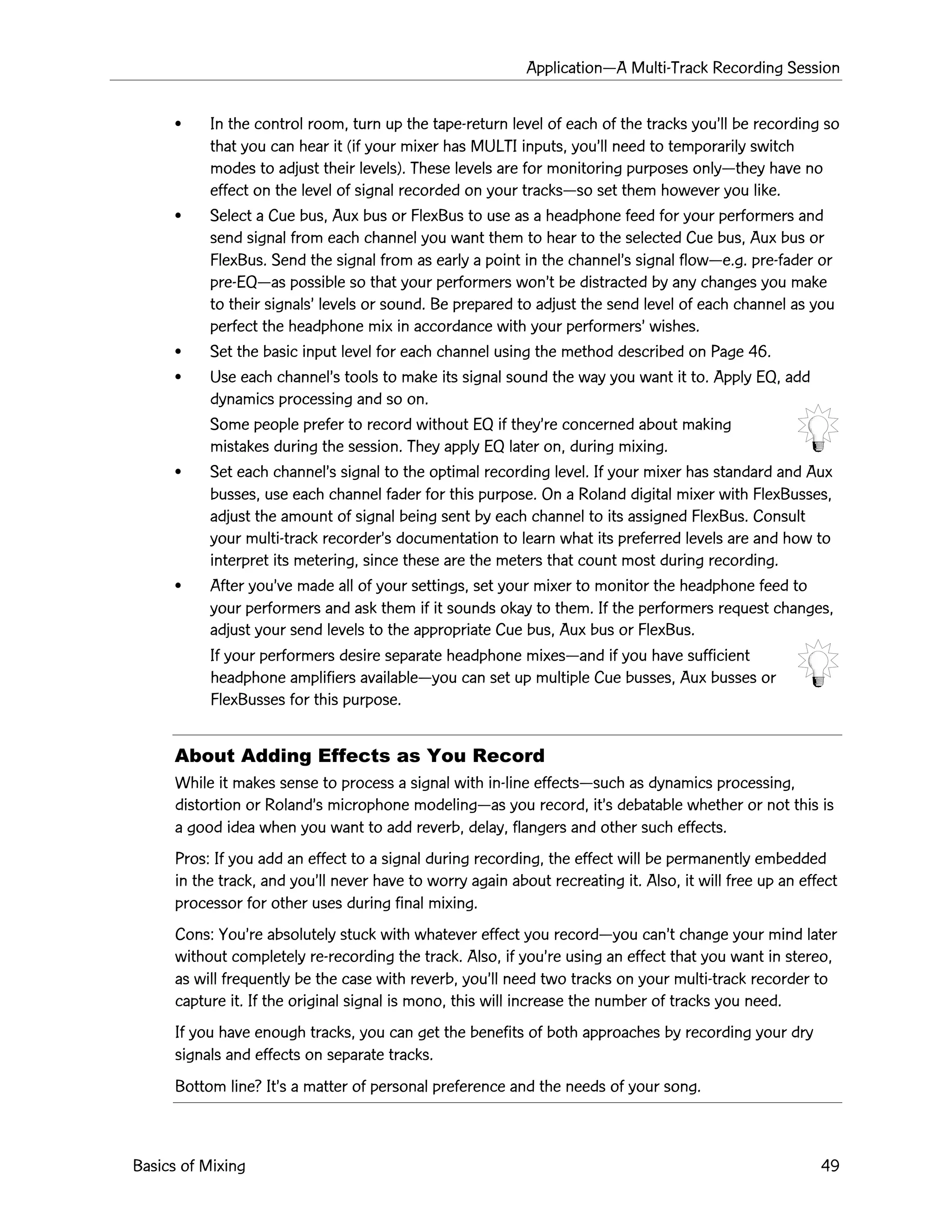 ApplicationÑA Multi-Track Recording Session
Basics of Mixing 49
¥ In the control room, turn up the tape-return level of each of the tracks youÕll be recording so
that you can hear it (if your mixer has MULTI inputs, youÕll need to temporarily switch
modes to adjust their levels). These levels are for monitoring purposes onlyÑthey have no
effect on the level of signal recorded on your tracksÑso set them however you like.
¥ Select a Cue bus, Aux bus or FlexBus to use as a headphone feed for your performers and
send signal from each channel you want them to hear to the selected Cue bus, Aux bus or
FlexBus. Send the signal from as early a point in the channelÕs signal flowÑe.g. pre-fader or
pre-EQÑas possible so that your performers wonÕt be distracted by any changes you make
to their signalsÕ levels or sound. Be prepared to adjust the send level of each channel as you
perfect the headphone mix in accordance with your performersÕ wishes.
¥ Set the basic input level for each channel using the method described on Page 46.
¥ Use each channelÕs tools to make its signal sound the way you want it to. Apply EQ, add
dynamics processing and so on.
Some people prefer to record without EQ if theyÕre concerned about making
mistakes during the session. They apply EQ later on, during mixing.
¥ Set each channelÕs signal to the optimal recording level. If your mixer has standard and Aux
busses, use each channel fader for this purpose. On a Roland digital mixer with FlexBusses,
adjust the amount of signal being sent by each channel to its assigned FlexBus. Consult
your multi-track recorderÕs documentation to learn what its preferred levels are and how to
interpret its metering, since these are the meters that count most during recording.
¥ After youÕve made all of your settings, set your mixer to monitor the headphone feed to
your performers and ask them if it sounds okay to them. If the performers request changes,
adjust your send levels to the appropriate Cue bus, Aux bus or FlexBus.
If your performers desire separate headphone mixesÑand if you have sufficient
headphone amplifiers availableÑyou can set up multiple Cue busses, Aux busses or
FlexBusses for this purpose.
About Adding Effects as You Record
While it makes sense to process a signal with in-line effectsÑsuch as dynamics processing,
distortion or RolandÕs microphone modelingÑas you record, itÕs debatable whether or not this is
a good idea when you want to add reverb, delay, flangers and other such effects.
Pros: If you add an effect to a signal during recording, the effect will be permanently embedded
in the track, and youÕll never have to worry again about recreating it. Also, it will free up an effect
processor for other uses during final mixing.
Cons: YouÕre absolutely stuck with whatever effect you recordÑyou canÕt change your mind later
without completely re-recording the track. Also, if youÕre using an effect that you want in stereo,
as will frequently be the case with reverb, youÕll need two tracks on your multi-track recorder to
capture it. If the original signal is mono, this will increase the number of tracks you need.
If you have enough tracks, you can get the benefits of both approaches by recording your dry
signals and effects on separate tracks.
Bottom line? ItÕs a matter of personal preference and the needs of your song.
 