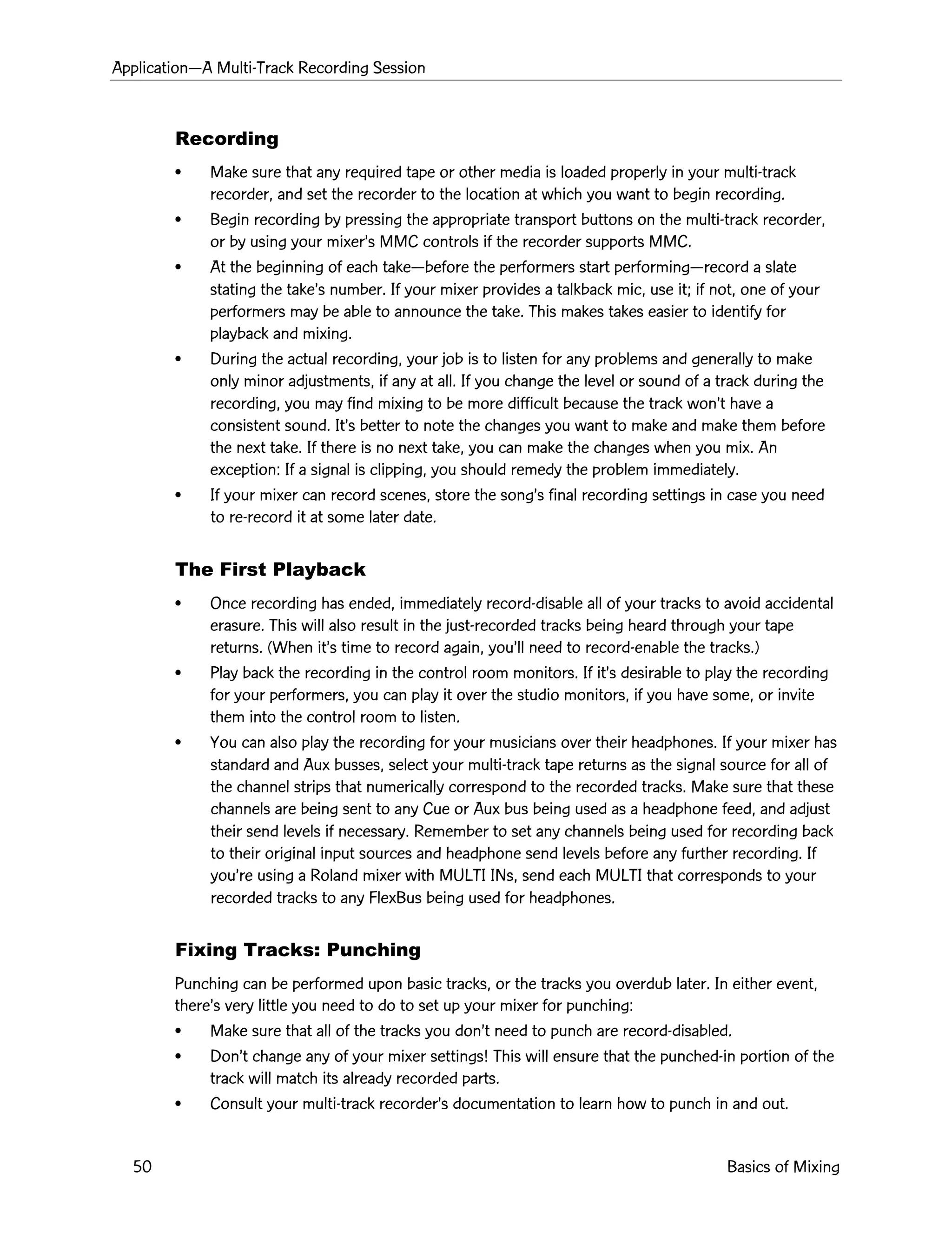 ApplicationÑA Multi-Track Recording Session
50 Basics of Mixing
Recording
¥ Make sure that any required tape or other media is loaded properly in your multi-track
recorder, and set the recorder to the location at which you want to begin recording.
¥ Begin recording by pressing the appropriate transport buttons on the multi-track recorder,
or by using your mixerÕs MMC controls if the recorder supports MMC.
¥ At the beginning of each takeÑbefore the performers start performingÑrecord a slate
stating the takeÕs number. If your mixer provides a talkback mic, use it; if not, one of your
performers may be able to announce the take. This makes takes easier to identify for
playback and mixing.
¥ During the actual recording, your job is to listen for any problems and generally to make
only minor adjustments, if any at all. If you change the level or sound of a track during the
recording, you may find mixing to be more difficult because the track wonÕt have a
consistent sound. ItÕs better to note the changes you want to make and make them before
the next take. If there is no next take, you can make the changes when you mix. An
exception: If a signal is clipping, you should remedy the problem immediately.
¥ If your mixer can record scenes, store the songÕs final recording settings in case you need
to re-record it at some later date.
The First Playback
¥ Once recording has ended, immediately record-disable all of your tracks to avoid accidental
erasure. This will also result in the just-recorded tracks being heard through your tape
returns. (When itÕs time to record again, youÕll need to record-enable the tracks.)
¥ Play back the recording in the control room monitors. If itÕs desirable to play the recording
for your performers, you can play it over the studio monitors, if you have some, or invite
them into the control room to listen.
¥ You can also play the recording for your musicians over their headphones. If your mixer has
standard and Aux busses, select your multi-track tape returns as the signal source for all of
the channel strips that numerically correspond to the recorded tracks. Make sure that these
channels are being sent to any Cue or Aux bus being used as a headphone feed, and adjust
their send levels if necessary. Remember to set any channels being used for recording back
to their original input sources and headphone send levels before any further recording. If
youÕre using a Roland mixer with MULTI INs, send each MULTI that corresponds to your
recorded tracks to any FlexBus being used for headphones.
Fixing Tracks: Punching
Punching can be performed upon basic tracks, or the tracks you overdub later. In either event,
thereÕs very little you need to do to set up your mixer for punching:
¥ Make sure that all of the tracks you donÕt need to punch are record-disabled.
¥ DonÕt change any of your mixer settings! This will ensure that the punched-in portion of the
track will match its already recorded parts.
¥ Consult your multi-track recorderÕs documentation to learn how to punch in and out.
 