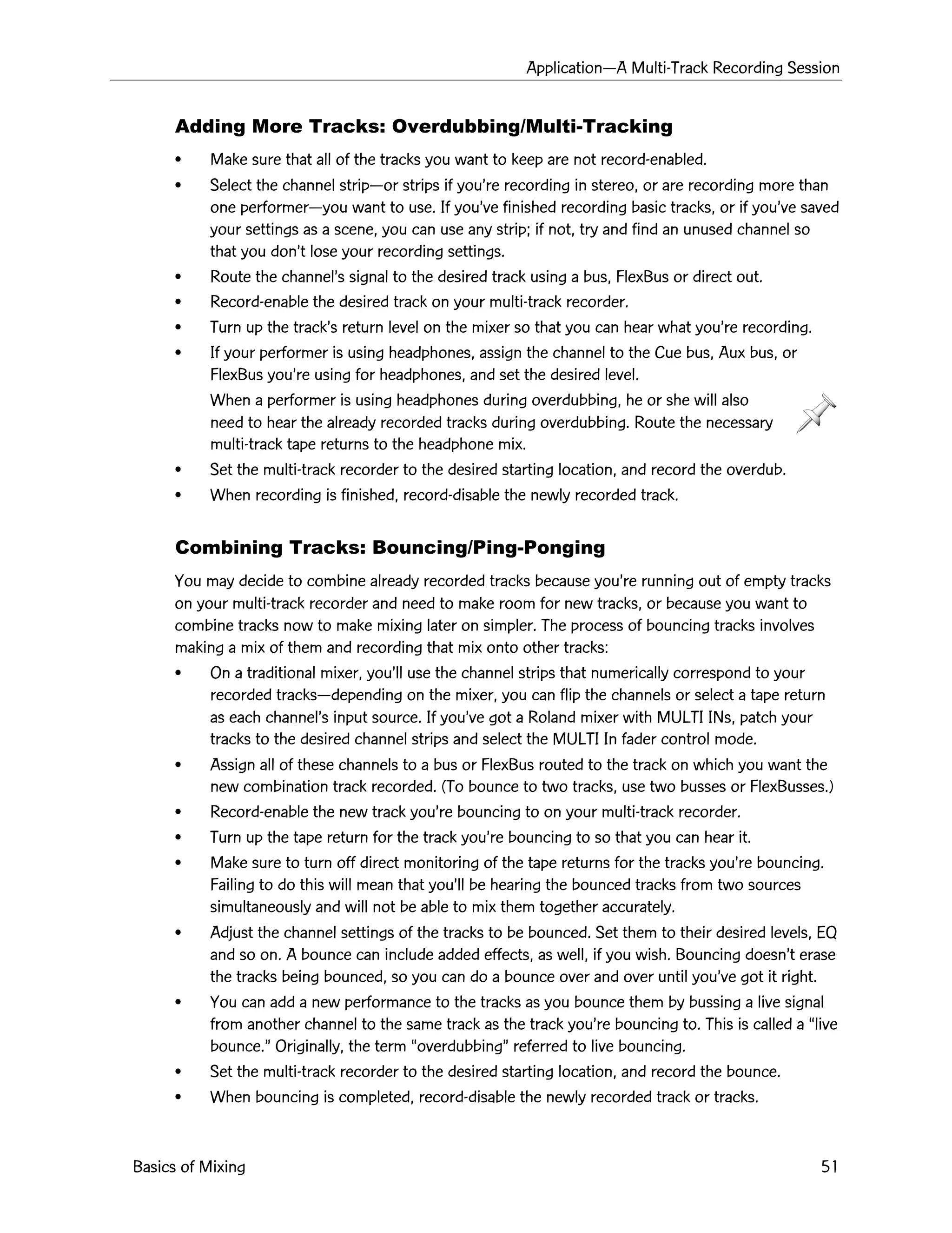 ApplicationÑA Multi-Track Recording Session
Basics of Mixing 51
Adding More Tracks: Overdubbing/Multi-Tracking
¥ Make sure that all of the tracks you want to keep are not record-enabled.
¥ Select the channel stripÑor strips if youÕre recording in stereo, or are recording more than
one performerÑyou want to use. If youÕve finished recording basic tracks, or if youÕve saved
your settings as a scene, you can use any strip; if not, try and find an unused channel so
that you donÕt lose your recording settings.
¥ Route the channelÕs signal to the desired track using a bus, FlexBus or direct out.
¥ Record-enable the desired track on your multi-track recorder.
¥ Turn up the trackÕs return level on the mixer so that you can hear what youÕre recording.
¥ If your performer is using headphones, assign the channel to the Cue bus, Aux bus, or
FlexBus youÕre using for headphones, and set the desired level.
When a performer is using headphones during overdubbing, he or she will also
need to hear the already recorded tracks during overdubbing. Route the necessary
multi-track tape returns to the headphone mix.
¥ Set the multi-track recorder to the desired starting location, and record the overdub.
¥ When recording is finished, record-disable the newly recorded track.
Combining Tracks: Bouncing/Ping-Ponging
You may decide to combine already recorded tracks because youÕre running out of empty tracks
on your multi-track recorder and need to make room for new tracks, or because you want to
combine tracks now to make mixing later on simpler. The process of bouncing tracks involves
making a mix of them and recording that mix onto other tracks:
¥ On a traditional mixer, youÕll use the channel strips that numerically correspond to your
recorded tracksÑdepending on the mixer, you can flip the channels or select a tape return
as each channelÕs input source. If youÕve got a Roland mixer with MULTI INs, patch your
tracks to the desired channel strips and select the MULTI In fader control mode.
¥ Assign all of these channels to a bus or FlexBus routed to the track on which you want the
new combination track recorded. (To bounce to two tracks, use two busses or FlexBusses.)
¥ Record-enable the new track youÕre bouncing to on your multi-track recorder.
¥ Turn up the tape return for the track youÕre bouncing to so that you can hear it.
¥ Make sure to turn off direct monitoring of the tape returns for the tracks youÕre bouncing.
Failing to do this will mean that youÕll be hearing the bounced tracks from two sources
simultaneously and will not be able to mix them together accurately.
¥ Adjust the channel settings of the tracks to be bounced. Set them to their desired levels, EQ
and so on. A bounce can include added effects, as well, if you wish. Bouncing doesnÕt erase
the tracks being bounced, so you can do a bounce over and over until youÕve got it right.
¥ You can add a new performance to the tracks as you bounce them by bussing a live signal
from another channel to the same track as the track youÕre bouncing to. This is called a Òlive
bounce.Ó Originally, the term ÒoverdubbingÓ referred to live bouncing.
¥ Set the multi-track recorder to the desired starting location, and record the bounce.
¥ When bouncing is completed, record-disable the newly recorded track or tracks.
 