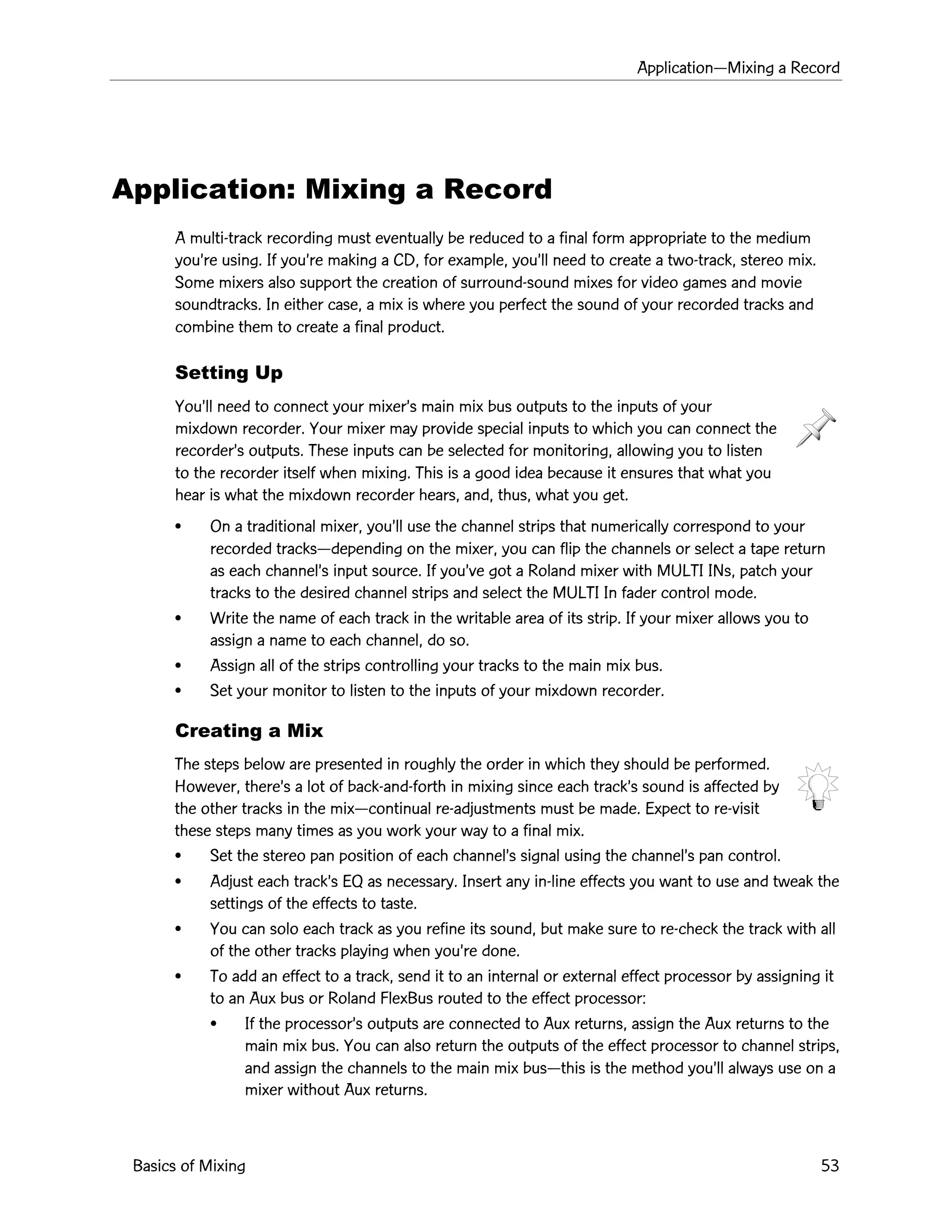 ApplicationÑMixing a Record
Basics of Mixing 53
Application: Mixing a Record
A multi-track recording must eventually be reduced to a final form appropriate to the medium
youÕre using. If youÕre making a CD, for example, youÕll need to create a two-track, stereo mix.
Some mixers also support the creation of surround-sound mixes for video games and movie
soundtracks. In either case, a mix is where you perfect the sound of your recorded tracks and
combine them to create a final product.
Setting Up
YouÕll need to connect your mixerÕs main mix bus outputs to the inputs of your
mixdown recorder. Your mixer may provide special inputs to which you can connect the
recorderÕs outputs. These inputs can be selected for monitoring, allowing you to listen
to the recorder itself when mixing. This is a good idea because it ensures that what you
hear is what the mixdown recorder hears, and, thus, what you get.
¥ On a traditional mixer, youÕll use the channel strips that numerically correspond to your
recorded tracksÑdepending on the mixer, you can flip the channels or select a tape return
as each channelÕs input source. If youÕve got a Roland mixer with MULTI INs, patch your
tracks to the desired channel strips and select the MULTI In fader control mode.
¥ Write the name of each track in the writable area of its strip. If your mixer allows you to
assign a name to each channel, do so.
¥ Assign all of the strips controlling your tracks to the main mix bus.
¥ Set your monitor to listen to the inputs of your mixdown recorder.
Creating a Mix
The steps below are presented in roughly the order in which they should be performed.
However, thereÕs a lot of back-and-forth in mixing since each trackÕs sound is affected by
the other tracks in the mixÑcontinual re-adjustments must be made. Expect to re-visit
these steps many times as you work your way to a final mix.
¥ Set the stereo pan position of each channelÕs signal using the channelÕs pan control.
¥ Adjust each trackÕs EQ as necessary. Insert any in-line effects you want to use and tweak the
settings of the effects to taste.
¥ You can solo each track as you refine its sound, but make sure to re-check the track with all
of the other tracks playing when youÕre done.
¥ To add an effect to a track, send it to an internal or external effect processor by assigning it
to an Aux bus or Roland FlexBus routed to the effect processor:
¥ If the processorÕs outputs are connected to Aux returns, assign the Aux returns to the
main mix bus. You can also return the outputs of the effect processor to channel strips,
and assign the channels to the main mix busÑthis is the method youÕll always use on a
mixer without Aux returns.
 