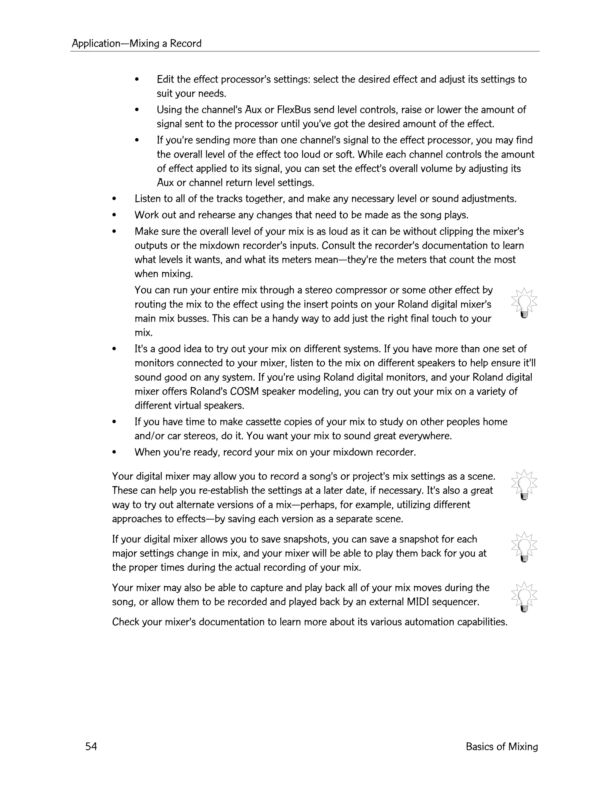 ApplicationÑMixing a Record
54 Basics of Mixing
¥ Edit the effect processorÕs settings: select the desired effect and adjust its settings to
suit your needs.
¥ Using the channelÕs Aux or FlexBus send level controls, raise or lower the amount of
signal sent to the processor until youÕve got the desired amount of the effect.
¥ If youÕre sending more than one channelÕs signal to the effect processor, you may find
the overall level of the effect too loud or soft. While each channel controls the amount
of effect applied to its signal, you can set the effectÕs overall volume by adjusting its
Aux or channel return level settings.
¥ Listen to all of the tracks together, and make any necessary level or sound adjustments.
¥ Work out and rehearse any changes that need to be made as the song plays.
¥ Make sure the overall level of your mix is as loud as it can be without clipping the mixerÕs
outputs or the mixdown recorderÕs inputs. Consult the recorderÕs documentation to learn
what levels it wants, and what its meters meanÑtheyÕre the meters that count the most
when mixing.
You can run your entire mix through a stereo compressor or some other effect by
routing the mix to the effect using the insert points on your Roland digital mixerÕs
main mix busses. This can be a handy way to add just the right final touch to your
mix.
¥ ItÕs a good idea to try out your mix on different systems. If you have more than one set of
monitors connected to your mixer, listen to the mix on different speakers to help ensure itÕll
sound good on any system. If youÕre using Roland digital monitors, and your Roland digital
mixer offers RolandÕs COSM speaker modeling, you can try out your mix on a variety of
different virtual speakers.
¥ If you have time to make cassette copies of your mix to study on other peoples home
and/or car stereos, do it. You want your mix to sound great everywhere.
¥ When youÕre ready, record your mix on your mixdown recorder.
Your digital mixer may allow you to record a songÕs or projectÕs mix settings as a scene.
These can help you re-establish the settings at a later date, if necessary. ItÕs also a great
way to try out alternate versions of a mixÑperhaps, for example, utilizing different
approaches to effectsÑby saving each version as a separate scene.
If your digital mixer allows you to save snapshots, you can save a snapshot for each
major settings change in mix, and your mixer will be able to play them back for you at
the proper times during the actual recording of your mix.
Your mixer may also be able to capture and play back all of your mix moves during the
song, or allow them to be recorded and played back by an external MIDI sequencer.
Check your mixerÕs documentation to learn more about its various automation capabilities.
 