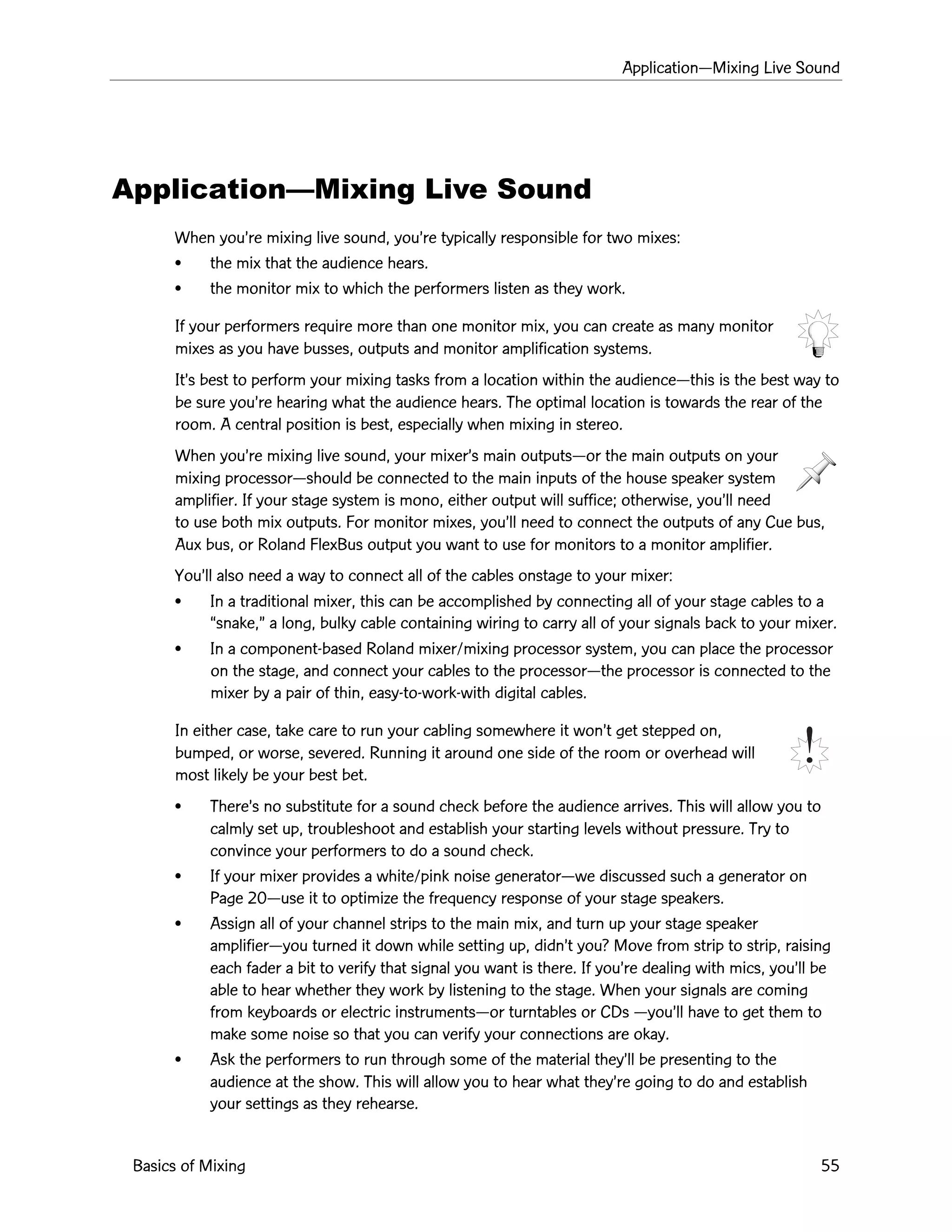 ApplicationÑMixing Live Sound
Basics of Mixing 55
ApplicationÑMixing Live Sound
When youÕre mixing live sound, youÕre typically responsible for two mixes:
¥ the mix that the audience hears.
¥ the monitor mix to which the performers listen as they work.
If your performers require more than one monitor mix, you can create as many monitor
mixes as you have busses, outputs and monitor amplification systems.
ItÕs best to perform your mixing tasks from a location within the audienceÑthis is the best way to
be sure youÕre hearing what the audience hears. The optimal location is towards the rear of the
room. A central position is best, especially when mixing in stereo.
When youÕre mixing live sound, your mixerÕs main outputsÑor the main outputs on your
mixing processorÑshould be connected to the main inputs of the house speaker system
amplifier. If your stage system is mono, either output will suffice; otherwise, youÕll need
to use both mix outputs. For monitor mixes, youÕll need to connect the outputs of any Cue bus,
Aux bus, or Roland FlexBus output you want to use for monitors to a monitor amplifier.
YouÕll also need a way to connect all of the cables onstage to your mixer:
¥ In a traditional mixer, this can be accomplished by connecting all of your stage cables to a
Òsnake,Ó a long, bulky cable containing wiring to carry all of your signals back to your mixer.
¥ In a component-based Roland mixer/mixing processor system, you can place the processor
on the stage, and connect your cables to the processorÑthe processor is connected to the
mixer by a pair of thin, easy-to-work-with digital cables.
In either case, take care to run your cabling somewhere it wonÕt get stepped on,
bumped, or worse, severed. Running it around one side of the room or overhead will
most likely be your best bet.
¥ ThereÕs no substitute for a sound check before the audience arrives. This will allow you to
calmly set up, troubleshoot and establish your starting levels without pressure. Try to
convince your performers to do a sound check.
¥ If your mixer provides a white/pink noise generatorÑwe discussed such a generator on
Page 20Ñuse it to optimize the frequency response of your stage speakers.
¥ Assign all of your channel strips to the main mix, and turn up your stage speaker
amplifierÑyou turned it down while setting up, didnÕt you? Move from strip to strip, raising
each fader a bit to verify that signal you want is there. If youÕre dealing with mics, youÕll be
able to hear whether they work by listening to the stage. When your signals are coming
from keyboards or electric instrumentsÑor turntables or CDs ÑyouÕll have to get them to
make some noise so that you can verify your connections are okay.
¥ Ask the performers to run through some of the material theyÕll be presenting to the
audience at the show. This will allow you to hear what theyÕre going to do and establish
your settings as they rehearse.
 