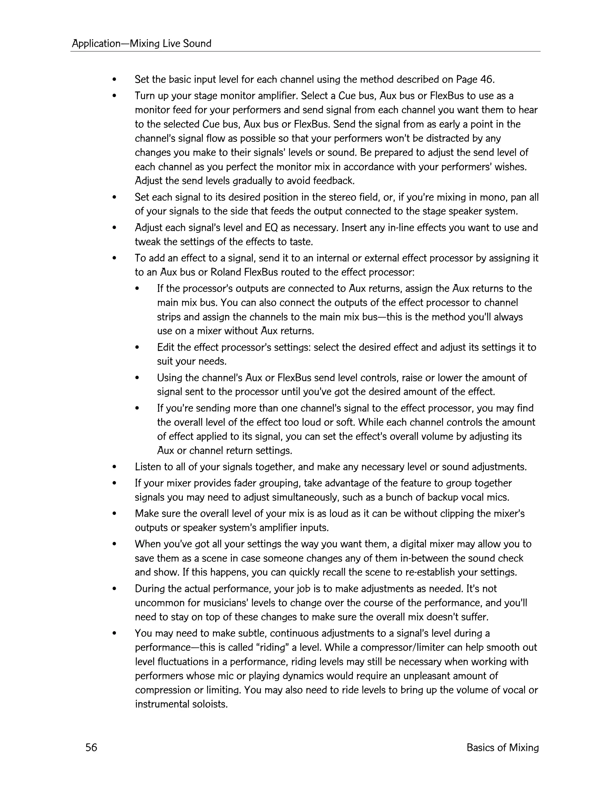 ApplicationÑMixing Live Sound
56 Basics of Mixing
¥ Set the basic input level for each channel using the method described on Page 46.
¥ Turn up your stage monitor amplifier. Select a Cue bus, Aux bus or FlexBus to use as a
monitor feed for your performers and send signal from each channel you want them to hear
to the selected Cue bus, Aux bus or FlexBus. Send the signal from as early a point in the
channelÕs signal flow as possible so that your performers wonÕt be distracted by any
changes you make to their signalsÕ levels or sound. Be prepared to adjust the send level of
each channel as you perfect the monitor mix in accordance with your performersÕ wishes.
Adjust the send levels gradually to avoid feedback.
¥ Set each signal to its desired position in the stereo field, or, if youÕre mixing in mono, pan all
of your signals to the side that feeds the output connected to the stage speaker system.
¥ Adjust each signalÕs level and EQ as necessary. Insert any in-line effects you want to use and
tweak the settings of the effects to taste.
¥ To add an effect to a signal, send it to an internal or external effect processor by assigning it
to an Aux bus or Roland FlexBus routed to the effect processor:
¥ If the processorÕs outputs are connected to Aux returns, assign the Aux returns to the
main mix bus. You can also connect the outputs of the effect processor to channel
strips and assign the channels to the main mix busÑthis is the method youÕll always
use on a mixer without Aux returns.
¥ Edit the effect processorÕs settings: select the desired effect and adjust its settings it to
suit your needs.
¥ Using the channelÕs Aux or FlexBus send level controls, raise or lower the amount of
signal sent to the processor until youÕve got the desired amount of the effect.
¥ If youÕre sending more than one channelÕs signal to the effect processor, you may find
the overall level of the effect too loud or soft. While each channel controls the amount
of effect applied to its signal, you can set the effectÕs overall volume by adjusting its
Aux or channel return settings.
¥ Listen to all of your signals together, and make any necessary level or sound adjustments.
¥ If your mixer provides fader grouping, take advantage of the feature to group together
signals you may need to adjust simultaneously, such as a bunch of backup vocal mics.
¥ Make sure the overall level of your mix is as loud as it can be without clipping the mixerÕs
outputs or speaker systemÕs amplifier inputs.
¥ When youÕve got all your settings the way you want them, a digital mixer may allow you to
save them as a scene in case someone changes any of them in-between the sound check
and show. If this happens, you can quickly recall the scene to re-establish your settings.
¥ During the actual performance, your job is to make adjustments as needed. ItÕs not
uncommon for musiciansÕ levels to change over the course of the performance, and youÕll
need to stay on top of these changes to make sure the overall mix doesnÕt suffer.
¥ You may need to make subtle, continuous adjustments to a signalÕs level during a
performanceÑthis is called ÒridingÓ a level. While a compressor/limiter can help smooth out
level fluctuations in a performance, riding levels may still be necessary when working with
performers whose mic or playing dynamics would require an unpleasant amount of
compression or limiting. You may also need to ride levels to bring up the volume of vocal or
instrumental soloists.
 