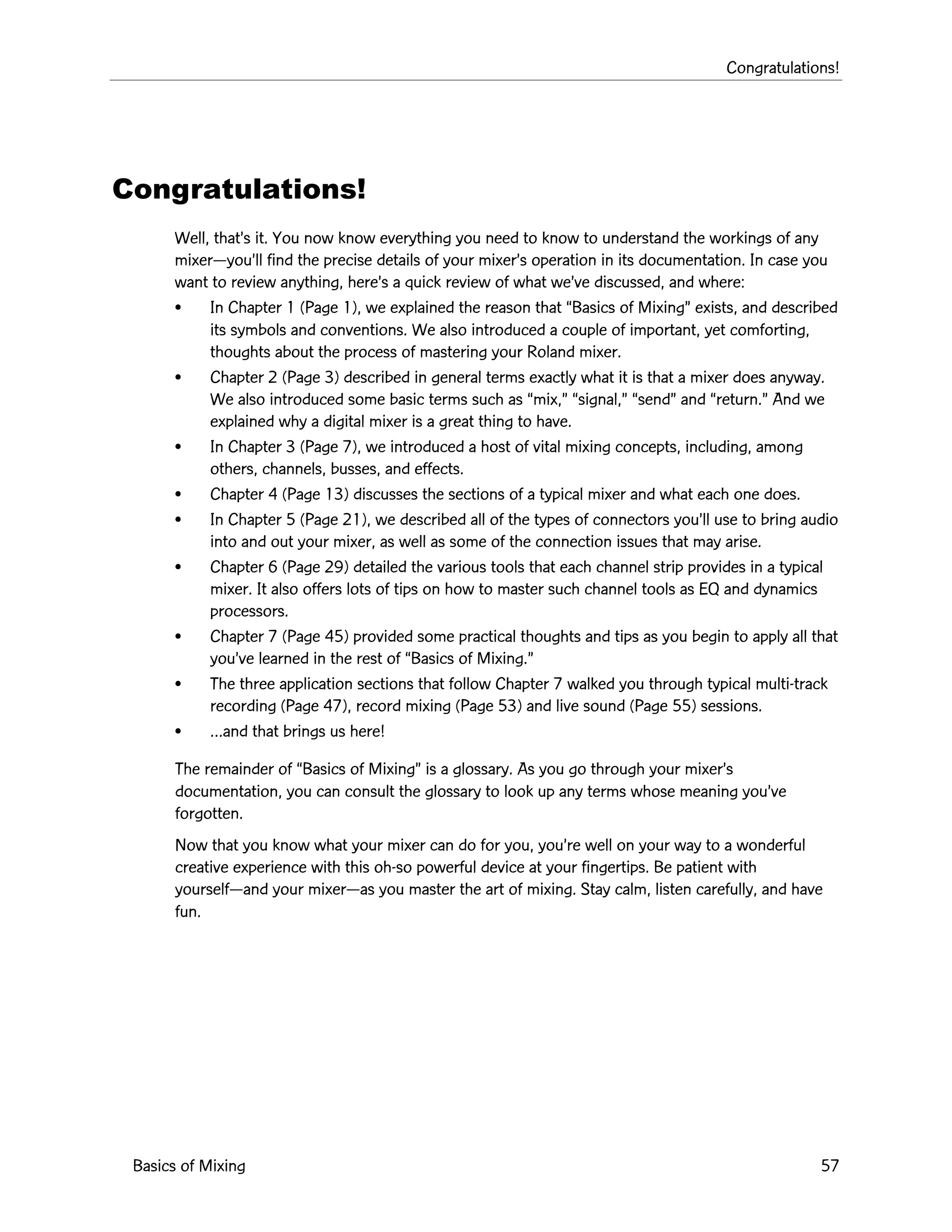 Congratulations!
Basics of Mixing 57
Congratulations!
Well, thatÕs it. You now know everything you need to know to understand the workings of any
mixerÑyouÕll find the precise details of your mixerÕs operation in its documentation. In case you
want to review anything, hereÕs a quick review of what weÕve discussed, and where:
¥ In Chapter 1 (Page 1), we explained the reason that ÒBasics of MixingÓ exists, and described
its symbols and conventions. We also introduced a couple of important, yet comforting,
thoughts about the process of mastering your Roland mixer.
¥ Chapter 2 (Page 3) described in general terms exactly what it is that a mixer does anyway.
We also introduced some basic terms such as Òmix,Ó Òsignal,Ó ÒsendÓ and Òreturn.Ó And we
explained why a digital mixer is a great thing to have.
¥ In Chapter 3 (Page 7), we introduced a host of vital mixing concepts, including, among
others, channels, busses, and effects.
¥ Chapter 4 (Page 13) discusses the sections of a typical mixer and what each one does.
¥ In Chapter 5 (Page 21), we described all of the types of connectors youÕll use to bring audio
into and out your mixer, as well as some of the connection issues that may arise.
¥ Chapter 6 (Page 29) detailed the various tools that each channel strip provides in a typical
mixer. It also offers lots of tips on how to master such channel tools as EQ and dynamics
processors.
¥ Chapter 7 (Page 45) provided some practical thoughts and tips as you begin to apply all that
youÕve learned in the rest of ÒBasics of Mixing.Ó
¥ The three application sections that follow Chapter 7 walked you through typical multi-track
recording (Page 47), record mixing (Page 53) and live sound (Page 55) sessions.
¥ Éand that brings us here!
The remainder of ÒBasics of MixingÓ is a glossary. As you go through your mixerÕs
documentation, you can consult the glossary to look up any terms whose meaning youÕve
forgotten.
Now that you know what your mixer can do for you, youÕre well on your way to a wonderful
creative experience with this oh-so powerful device at your fingertips. Be patient with
yourselfÑand your mixerÑas you master the art of mixing. Stay calm, listen carefully, and have
fun.
 